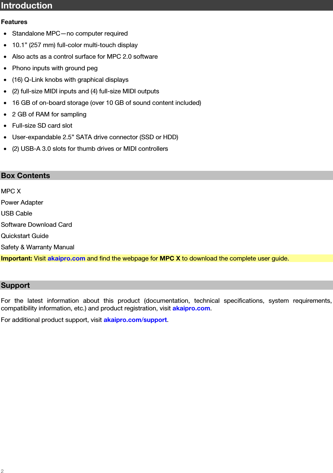   2   Introduction  Features • Standalone MPC—no computer required • 10.1” (257 mm) full-color multi-touch display • Also acts as a control surface for MPC 2.0 software • Phono inputs with ground peg • (16) Q-Link knobs with graphical displays • (2) full-size MIDI inputs and (4) full-size MIDI outputs • 16 GB of on-board storage (over 10 GB of sound content included) • 2 GB of RAM for sampling • Full-size SD card slot • User-expandable 2.5” SATA drive connector (SSD or HDD) • (2) USB-A 3.0 slots for thumb drives or MIDI controllers   Box Contents  MPC X Power Adapter USB Cable Software Download Card Quickstart Guide Safety &amp; Warranty Manual Important: Visit akaipro.com and find the webpage for MPC X to download the complete user guide.   Support  For the latest information about this product (documentation, technical specifications, system requirements, compatibility information, etc.) and product registration, visit akaipro.com. For additional product support, visit akaipro.com/support.  