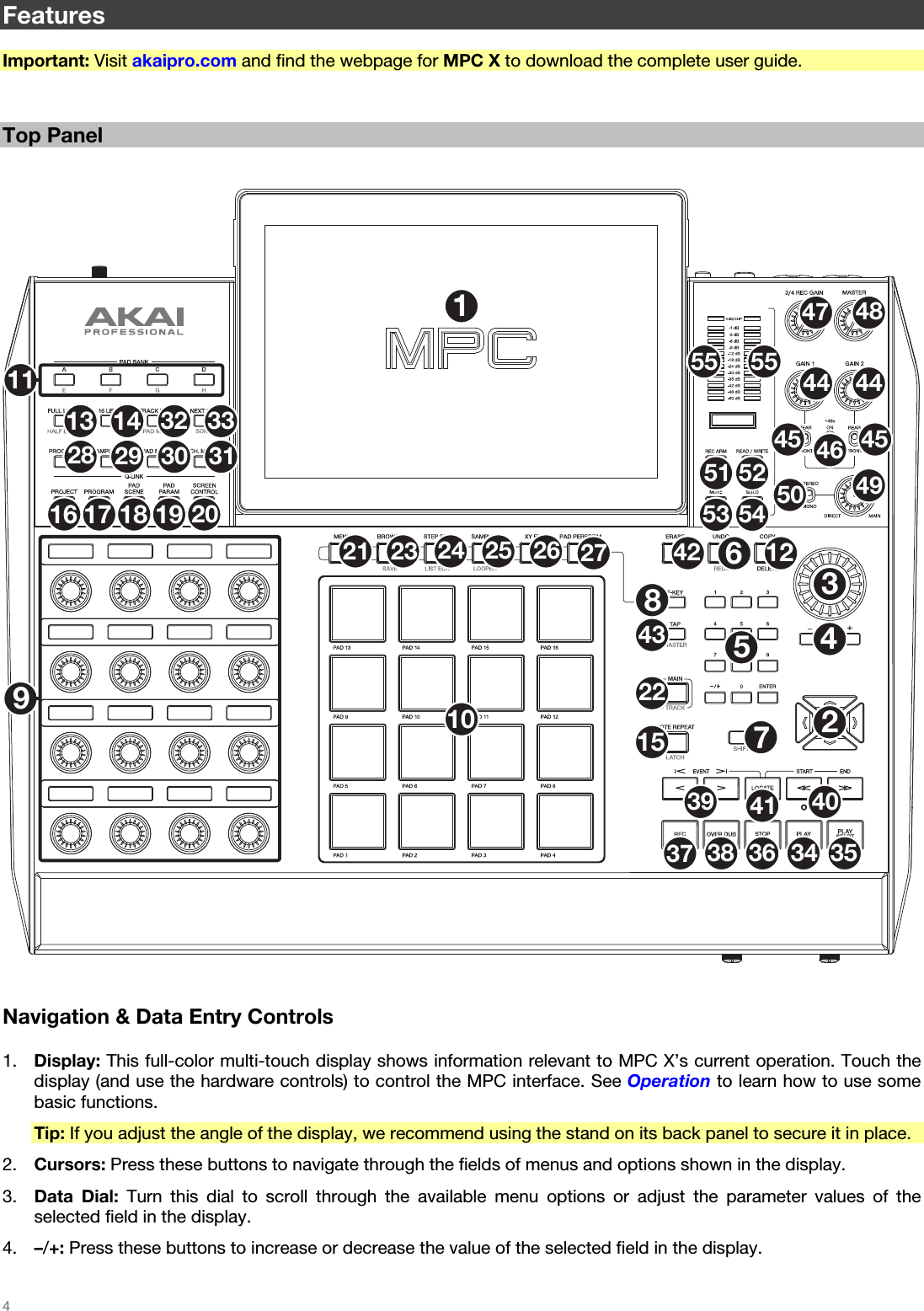   4   Features  Important: Visit akaipro.com and find the webpage for MPC X to download the complete user guide.   Top Panel   123456789102128 29 3032 3334 353637 3839 404142434447 48495051 5253 5455 5545 4546443123 24 25 26 27221215111316 17 18 19 2014   Navigation &amp; Data Entry Controls  1. Display: This full-color multi-touch display shows information relevant to MPC X’s current operation. Touch the display (and use the hardware controls) to control the MPC interface. See Operation to learn how to use some basic functions. Tip: If you adjust the angle of the display, we recommend using the stand on its back panel to secure it in place. 2. Cursors: Press these buttons to navigate through the fields of menus and options shown in the display. 3. Data Dial: Turn this dial to scroll through the available menu options or adjust the parameter values of the selected field in the display. 4. –/+: Press these buttons to increase or decrease the value of the selected field in the display. 