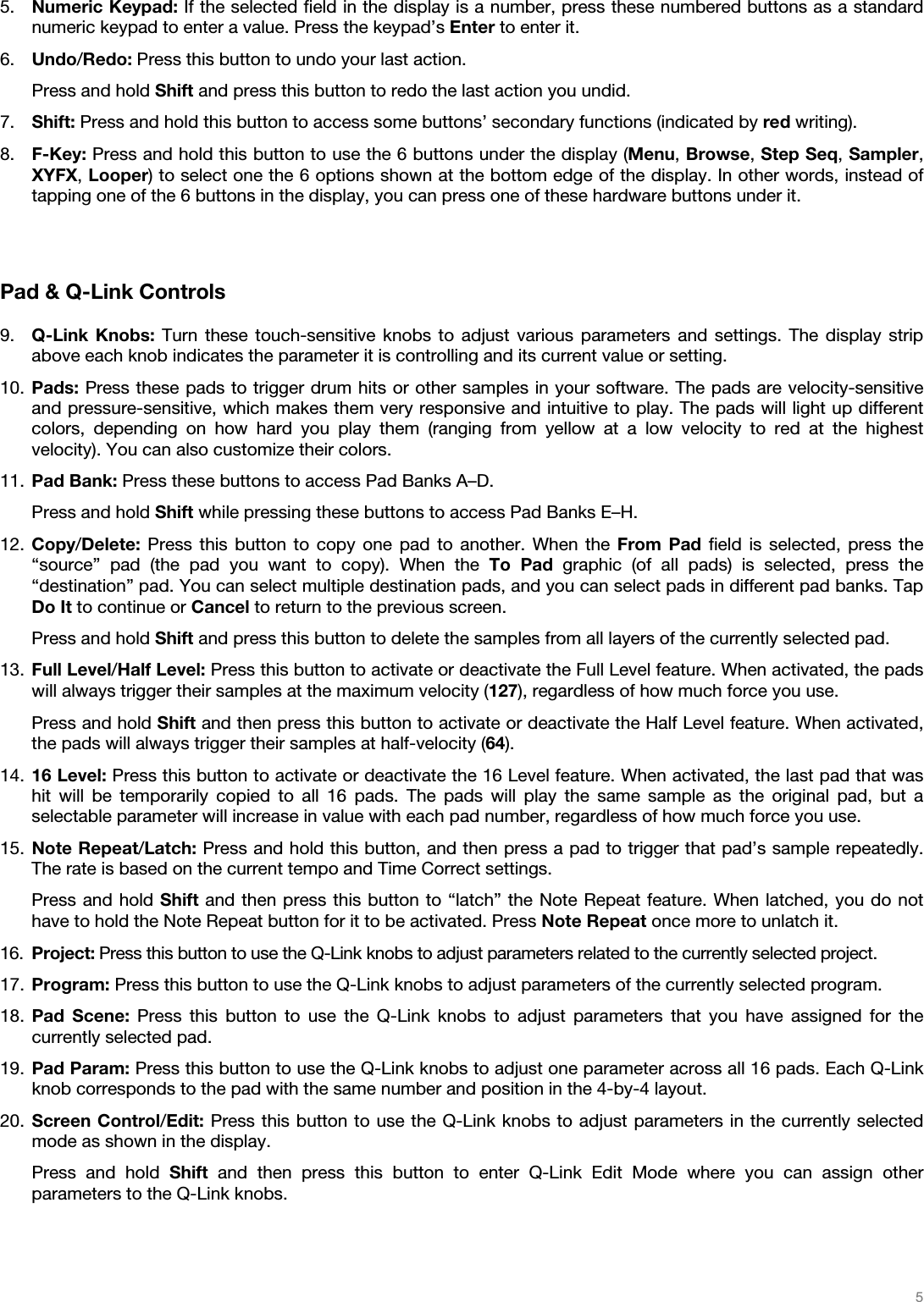   5   5. Numeric Keypad: If the selected field in the display is a number, press these numbered buttons as a standard numeric keypad to enter a value. Press the keypad’s Enter to enter it. 6. Undo/Redo: Press this button to undo your last action. Press and hold Shift and press this button to redo the last action you undid. 7. Shift: Press and hold this button to access some buttons’ secondary functions (indicated by red writing). 8. F-Key: Press and hold this button to use the 6 buttons under the display (Menu, Browse, Step Seq, Sampler, XYFX, Looper) to select one the 6 options shown at the bottom edge of the display. In other words, instead of tapping one of the 6 buttons in the display, you can press one of these hardware buttons under it.   Pad &amp; Q-Link Controls  9. Q-Link Knobs: Turn these touch-sensitive knobs to adjust various parameters and settings. The display strip above each knob indicates the parameter it is controlling and its current value or setting. 10. Pads: Press these pads to trigger drum hits or other samples in your software. The pads are velocity-sensitive and pressure-sensitive, which makes them very responsive and intuitive to play. The pads will light up different colors, depending on how hard you play them (ranging from yellow at a low velocity to red at the highest velocity). You can also customize their colors. 11. Pad Bank: Press these buttons to access Pad Banks A–D. Press and hold Shift while pressing these buttons to access Pad Banks E–H. 12. Copy/Delete: Press this button to copy one pad to another. When the From Pad field is selected, press the “source” pad (the pad you want to copy). When the To Pad graphic (of all pads) is selected, press the “destination” pad. You can select multiple destination pads, and you can select pads in different pad banks. Tap Do It to continue or Cancel to return to the previous screen. Press and hold Shift and press this button to delete the samples from all layers of the currently selected pad. 13. Full Level/Half Level: Press this button to activate or deactivate the Full Level feature. When activated, the pads will always trigger their samples at the maximum velocity (127), regardless of how much force you use. Press and hold Shift and then press this button to activate or deactivate the Half Level feature. When activated, the pads will always trigger their samples at half-velocity (64). 14. 16 Level: Press this button to activate or deactivate the 16 Level feature. When activated, the last pad that was hit will be temporarily copied to all 16 pads. The pads will play the same sample as the original pad, but a selectable parameter will increase in value with each pad number, regardless of how much force you use. 15. Note Repeat/Latch: Press and hold this button, and then press a pad to trigger that pad’s sample repeatedly. The rate is based on the current tempo and Time Correct settings. Press and hold Shift and then press this button to “latch” the Note Repeat feature. When latched, you do not have to hold the Note Repeat button for it to be activated. Press Note Repeat once more to unlatch it. 16. Project: Press this button to use the Q-Link knobs to adjust parameters related to the currently selected project. 17. Program: Press this button to use the Q-Link knobs to adjust parameters of the currently selected program. 18. Pad Scene: Press this button to use the Q-Link knobs to adjust parameters that you have assigned for the currently selected pad. 19. Pad Param: Press this button to use the Q-Link knobs to adjust one parameter across all 16 pads. Each Q-Link knob corresponds to the pad with the same number and position in the 4-by-4 layout. 20. Screen Control/Edit: Press this button to use the Q-Link knobs to adjust parameters in the currently selected mode as shown in the display. Press and hold Shift and then press this button to enter Q-Link Edit Mode where you can assign other parameters to the Q-Link knobs. 