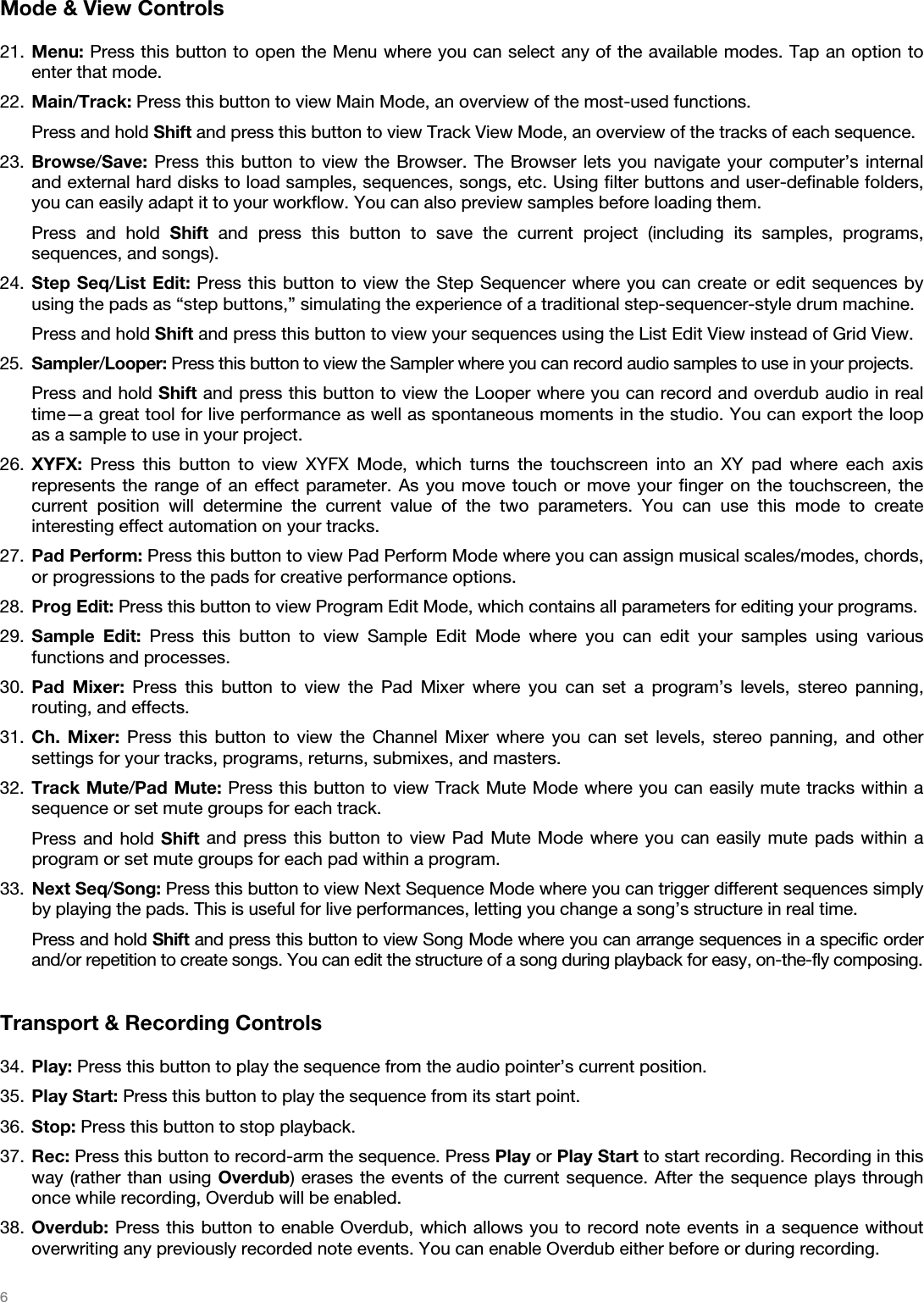   6   Mode &amp; View Controls  21. Menu: Press this button to open the Menu where you can select any of the available modes. Tap an option to enter that mode. 22. Main/Track: Press this button to view Main Mode, an overview of the most-used functions. Press and hold Shift and press this button to view Track View Mode, an overview of the tracks of each sequence. 23. Browse/Save: Press this button to view the Browser. The Browser lets you navigate your computer’s internal and external hard disks to load samples, sequences, songs, etc. Using filter buttons and user-definable folders, you can easily adapt it to your workflow. You can also preview samples before loading them. Press and hold Shift and press this button to save the current project (including its samples, programs, sequences, and songs). 24. Step Seq/List Edit: Press this button to view the Step Sequencer where you can create or edit sequences by using the pads as “step buttons,” simulating the experience of a traditional step-sequencer-style drum machine. Press and hold Shift and press this button to view your sequences using the List Edit View instead of Grid View. 25. Sampler/Looper: Press this button to view the Sampler where you can record audio samples to use in your projects. Press and hold Shift and press this button to view the Looper where you can record and overdub audio in real time—a great tool for live performance as well as spontaneous moments in the studio. You can export the loop as a sample to use in your project. 26. XYFX: Press this button to view XYFX Mode, which turns the touchscreen into an XY pad where each axis represents the range of an effect parameter. As you move touch or move your finger on the touchscreen, the current position will determine the current value of the two parameters. You can use this mode to create interesting effect automation on your tracks. 27. Pad Perform: Press this button to view Pad Perform Mode where you can assign musical scales/modes, chords, or progressions to the pads for creative performance options. 28. Prog Edit: Press this button to view Program Edit Mode, which contains all parameters for editing your programs. 29. Sample Edit: Press this button to view Sample Edit Mode where you can edit your samples using various functions and processes. 30. Pad Mixer: Press this button to view the Pad Mixer where you can set a program’s levels, stereo panning, routing, and effects. 31. Ch. Mixer: Press this button to view the Channel Mixer where you can set levels, stereo panning, and other settings for your tracks, programs, returns, submixes, and masters. 32. Track Mute/Pad Mute: Press this button to view Track Mute Mode where you can easily mute tracks within a sequence or set mute groups for each track. Press and hold Shift and press this button to view Pad Mute Mode where you can easily mute pads within a program or set mute groups for each pad within a program. 33. Next Seq/Song: Press this button to view Next Sequence Mode where you can trigger different sequences simply by playing the pads. This is useful for live performances, letting you change a song’s structure in real time. Press and hold Shift and press this button to view Song Mode where you can arrange sequences in a specific order and/or repetition to create songs. You can edit the structure of a song during playback for easy, on-the-fly composing.  Transport &amp; Recording Controls  34. Play: Press this button to play the sequence from the audio pointer’s current position. 35. Play Start: Press this button to play the sequence from its start point. 36. Stop: Press this button to stop playback. 37. Rec: Press this button to record-arm the sequence. Press Play or Play Start to start recording. Recording in this way (rather than using Overdub) erases the events of the current sequence. After the sequence plays through once while recording, Overdub will be enabled. 38. Overdub: Press this button to enable Overdub, which allows you to record note events in a sequence without overwriting any previously recorded note events. You can enable Overdub either before or during recording. 