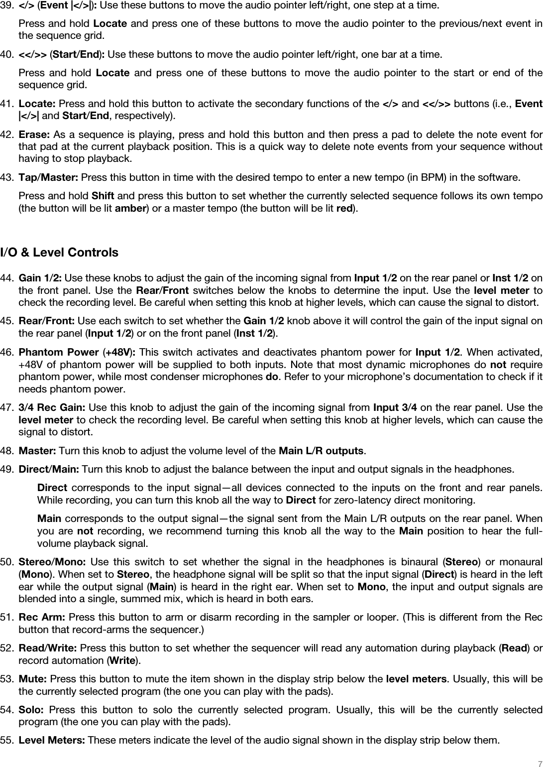  7   39. &lt;/&gt; (Event |&lt;/&gt;|): Use these buttons to move the audio pointer left/right, one step at a time. Press and hold Locate and press one of these buttons to move the audio pointer to the previous/next event in the sequence grid. 40. &lt;&lt;/&gt;&gt; (Start/End): Use these buttons to move the audio pointer left/right, one bar at a time. Press and hold Locate and press one of these buttons to move the audio pointer to the start or end of the sequence grid. 41. Locate: Press and hold this button to activate the secondary functions of the &lt;/&gt; and &lt;&lt;/&gt;&gt; buttons (i.e., Event |&lt;/&gt;| and Start/End, respectively). 42. Erase: As a sequence is playing, press and hold this button and then press a pad to delete the note event for that pad at the current playback position. This is a quick way to delete note events from your sequence without having to stop playback. 43. Tap/Master: Press this button in time with the desired tempo to enter a new tempo (in BPM) in the software. Press and hold Shift and press this button to set whether the currently selected sequence follows its own tempo (the button will be lit amber) or a master tempo (the button will be lit red).   I/O &amp; Level Controls   44. Gain 1/2: Use these knobs to adjust the gain of the incoming signal from Input 1/2 on the rear panel or Inst 1/2 on the front panel. Use the Rear/Front switches below the knobs to determine the input. Use the level meter to check the recording level. Be careful when setting this knob at higher levels, which can cause the signal to distort. 45. Rear/Front: Use each switch to set whether the Gain 1/2 knob above it will control the gain of the input signal on the rear panel (Input 1/2) or on the front panel (Inst 1/2). 46. Phantom Power (+48V): This switch activates and deactivates phantom power for Input 1/2. When activated, +48V of phantom power will be supplied to both inputs. Note that most dynamic microphones do not require phantom power, while most condenser microphones do. Refer to your microphone’s documentation to check if it needs phantom power. 47. 3/4 Rec Gain: Use this knob to adjust the gain of the incoming signal from Input 3/4 on the rear panel. Use the level meter to check the recording level. Be careful when setting this knob at higher levels, which can cause the signal to distort. 48. Master: Turn this knob to adjust the volume level of the Main L/R outputs. 49. Direct/Main: Turn this knob to adjust the balance between the input and output signals in the headphones. Direct corresponds to the input signal—all devices connected to the inputs on the front and rear panels. While recording, you can turn this knob all the way to Direct for zero-latency direct monitoring. Main corresponds to the output signal—the signal sent from the Main L/R outputs on the rear panel. When you are not recording, we recommend turning this knob all the way to the Main position to hear the full-volume playback signal. 50. Stereo/Mono: Use this switch to set whether the signal in the headphones is binaural (Stereo) or monaural (Mono). When set to Stereo, the headphone signal will be split so that the input signal (Direct) is heard in the left ear while the output signal (Main) is heard in the right ear. When set to Mono, the input and output signals are blended into a single, summed mix, which is heard in both ears. 51. Rec Arm: Press this button to arm or disarm recording in the sampler or looper. (This is different from the Rec button that record-arms the sequencer.) 52. Read/Write: Press this button to set whether the sequencer will read any automation during playback (Read) or record automation (Write). 53. Mute: Press this button to mute the item shown in the display strip below the level meters. Usually, this will be the currently selected program (the one you can play with the pads). 54. Solo: Press this button to solo the currently selected program. Usually, this will be the currently selected program (the one you can play with the pads). 55. Level Meters: These meters indicate the level of the audio signal shown in the display strip below them. 