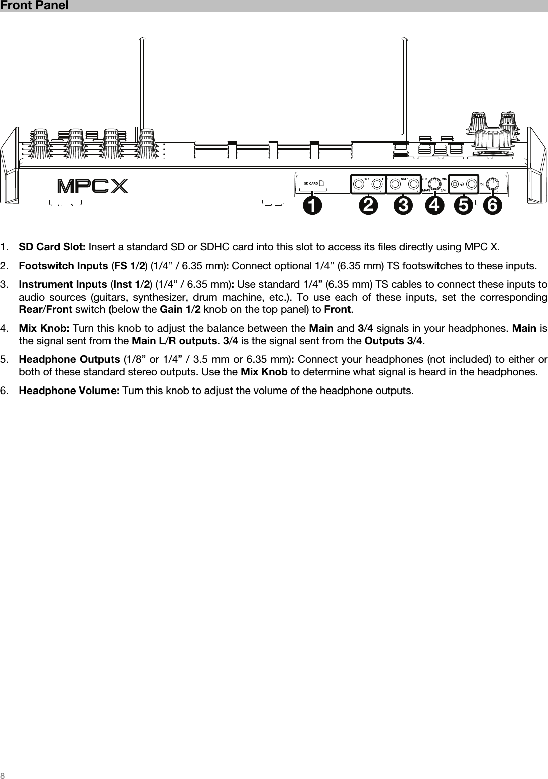   8   Front Panel   123456   1. SD Card Slot: Insert a standard SD or SDHC card into this slot to access its files directly using MPC X. 2. Footswitch Inputs (FS 1/2) (1/4” / 6.35 mm): Connect optional 1/4” (6.35 mm) TS footswitches to these inputs. 3. Instrument Inputs (Inst 1/2) (1/4” / 6.35 mm): Use standard 1/4” (6.35 mm) TS cables to connect these inputs to audio sources (guitars, synthesizer, drum machine, etc.). To use each of these inputs, set the corresponding Rear/Front switch (below the Gain 1/2 knob on the top panel) to Front. 4. Mix Knob: Turn this knob to adjust the balance between the Main and 3/4 signals in your headphones. Main is the signal sent from the Main L/R outputs. 3/4 is the signal sent from the Outputs 3/4. 5. Headphone Outputs (1/8” or 1/4” / 3.5 mm or 6.35 mm): Connect your headphones (not included) to either or both of these standard stereo outputs. Use the Mix Knob to determine what signal is heard in the headphones. 6. Headphone Volume: Turn this knob to adjust the volume of the headphone outputs.  