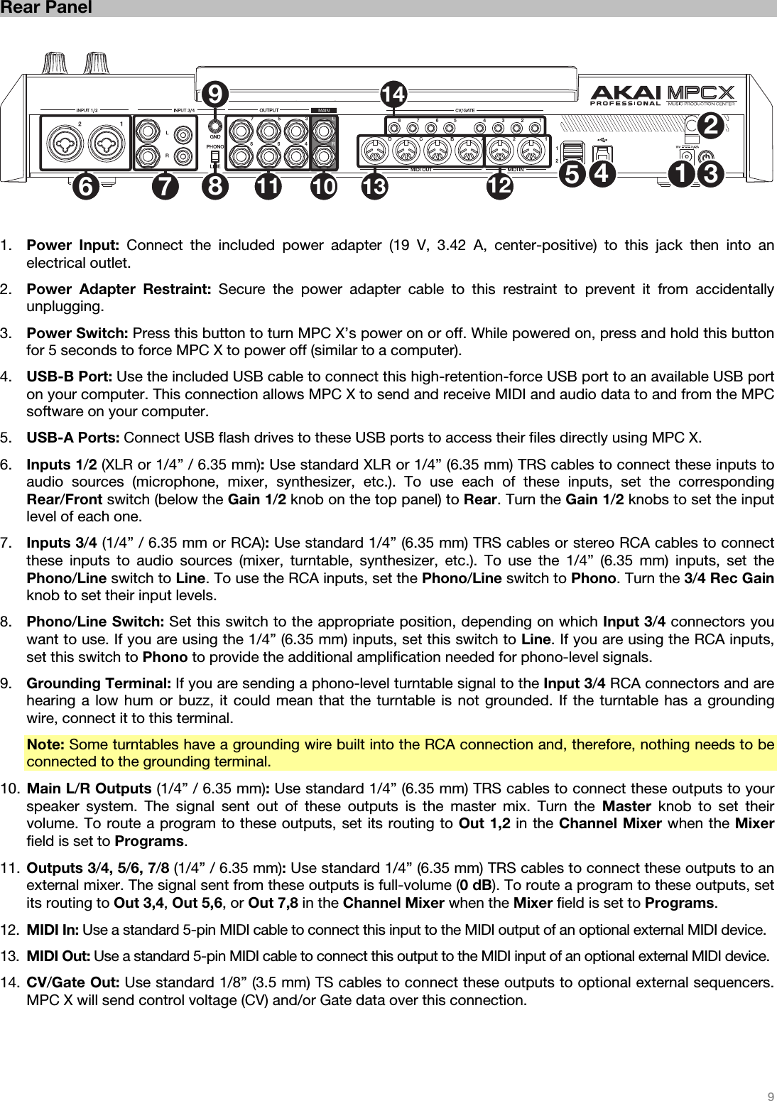   9   Rear Panel   1234567891011 121314   1. Power Input: Connect the included power adapter (19 V, 3.42 A, center-positive) to this jack then into an electrical outlet. 2. Power Adapter Restraint: Secure the power adapter cable to this restraint to prevent it from accidentally unplugging. 3. Power Switch: Press this button to turn MPC X’s power on or off. While powered on, press and hold this button for 5 seconds to force MPC X to power off (similar to a computer). 4. USB-B Port: Use the included USB cable to connect this high-retention-force USB port to an available USB port on your computer. This connection allows MPC X to send and receive MIDI and audio data to and from the MPC software on your computer. 5. USB-A Ports: Connect USB flash drives to these USB ports to access their files directly using MPC X. 6. Inputs 1/2 (XLR or 1/4” / 6.35 mm): Use standard XLR or 1/4” (6.35 mm) TRS cables to connect these inputs to audio sources (microphone, mixer, synthesizer, etc.). To use each of these inputs, set the corresponding Rear/Front switch (below the Gain 1/2 knob on the top panel) to Rear. Turn the Gain 1/2 knobs to set the input level of each one. 7. Inputs 3/4 (1/4” / 6.35 mm or RCA): Use standard 1/4” (6.35 mm) TRS cables or stereo RCA cables to connect these inputs to audio sources (mixer, turntable, synthesizer, etc.). To use the 1/4” (6.35 mm) inputs, set the Phono/Line switch to Line. To use the RCA inputs, set the Phono/Line switch to Phono. Turn the 3/4 Rec Gain knob to set their input levels. 8. Phono/Line Switch: Set this switch to the appropriate position, depending on which Input 3/4 connectors you want to use. If you are using the 1/4” (6.35 mm) inputs, set this switch to Line. If you are using the RCA inputs, set this switch to Phono to provide the additional amplification needed for phono-level signals. 9. Grounding Terminal: If you are sending a phono-level turntable signal to the Input 3/4 RCA connectors and are hearing a low hum or buzz, it could mean that the turntable is not grounded. If the turntable has a grounding wire, connect it to this terminal. Note: Some turntables have a grounding wire built into the RCA connection and, therefore, nothing needs to be connected to the grounding terminal. 10. Main L/R Outputs (1/4” / 6.35 mm): Use standard 1/4” (6.35 mm) TRS cables to connect these outputs to your speaker system. The signal sent out of these outputs is the master mix. Turn the Master knob to set their volume. To route a program to these outputs, set its routing to Out 1,2 in the Channel Mixer when the Mixer field is set to Programs. 11. Outputs 3/4, 5/6, 7/8 (1/4” / 6.35 mm): Use standard 1/4” (6.35 mm) TRS cables to connect these outputs to an external mixer. The signal sent from these outputs is full-volume (0 dB). To route a program to these outputs, set its routing to Out 3,4, Out 5,6, or Out 7,8 in the Channel Mixer when the Mixer field is set to Programs. 12. MIDI In: Use a standard 5-pin MIDI cable to connect this input to the MIDI output of an optional external MIDI device. 13. MIDI Out: Use a standard 5-pin MIDI cable to connect this output to the MIDI input of an optional external MIDI device. 14. CV/Gate Out: Use standard 1/8” (3.5 mm) TS cables to connect these outputs to optional external sequencers. MPC X will send control voltage (CV) and/or Gate data over this connection.   