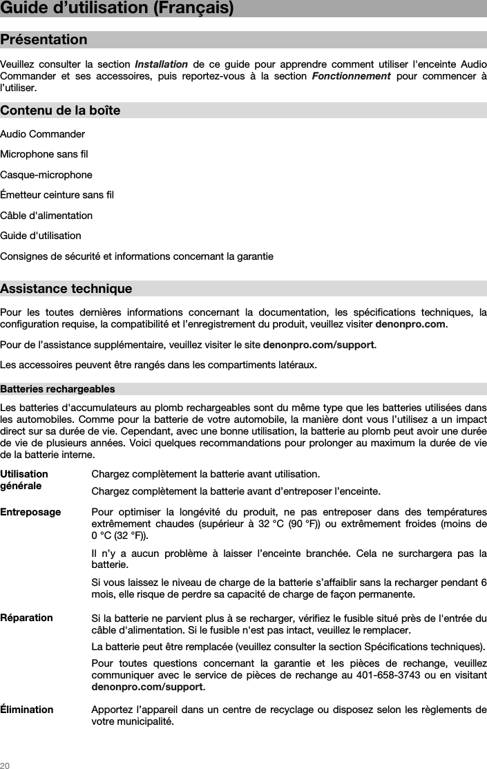   20   Guide d’utilisation (Français)  Présentation  Veuillez consulter la section Installation de ce guide pour apprendre comment utiliser l&apos;enceinte Audio Commander et ses accessoires, puis reportez-vous à la section Fonctionnement pour commencer à l’utiliser.  Contenu de la boîte  Audio Commander Microphone sans fil Casque-microphone Émetteur ceinture sans fil Câble d&apos;alimentation  Guide d&apos;utilisation Consignes de sécurité et informations concernant la garantie  Assistance technique  Pour les toutes dernières informations concernant la documentation, les spécifications techniques, la configuration requise, la compatibilité et l’enregistrement du produit, veuillez visiter denonpro.com. Pour de l’assistance supplémentaire, veuillez visiter le site denonpro.com/support. Les accessoires peuvent être rangés dans les compartiments latéraux.   Batteries rechargeables   Les batteries d&apos;accumulateurs au plomb rechargeables sont du même type que les batteries utilisées dans les automobiles. Comme pour la batterie de votre automobile, la manière dont vous l’utilisez a un impact direct sur sa durée de vie. Cependant, avec une bonne utilisation, la batterie au plomb peut avoir une durée de vie de plusieurs années. Voici quelques recommandations pour prolonger au maximum la durée de vie de la batterie interne.   Utilisation générale Chargez complètement la batterie avant utilisation.Chargez complètement la batterie avant d’entreposer l’enceinte. Entreposage Pour optimiser la longévité du produit, ne pas entreposer dans des températures extrêmement chaudes (supérieur à 32 °C (90 °F)) ou extrêmement froides (moins de 0 °C (32 °F)).  Il n’y a aucun problème à laisser l’enceinte branchée. Cela ne surchargera pas la batterie. Si vous laissez le niveau de charge de la batterie s’affaiblir sans la recharger pendant 6 mois, elle risque de perdre sa capacité de charge de façon permanente. Réparation Si la batterie ne parvient plus à se recharger, vérifiez le fusible situé près de l&apos;entrée du câble d&apos;alimentation. Si le fusible n&apos;est pas intact, veuillez le remplacer.  La batterie peut être remplacée (veuillez consulter la section Spécifications techniques). Pour toutes questions concernant la garantie et les pièces de rechange, veuillez communiquer avec le service de pièces de rechange au 401-658-3743 ou en visitant denonpro.com/support. Élimination Apportez l’appareil dans un centre de recyclage ou disposez selon les règlements de votre municipalité.  