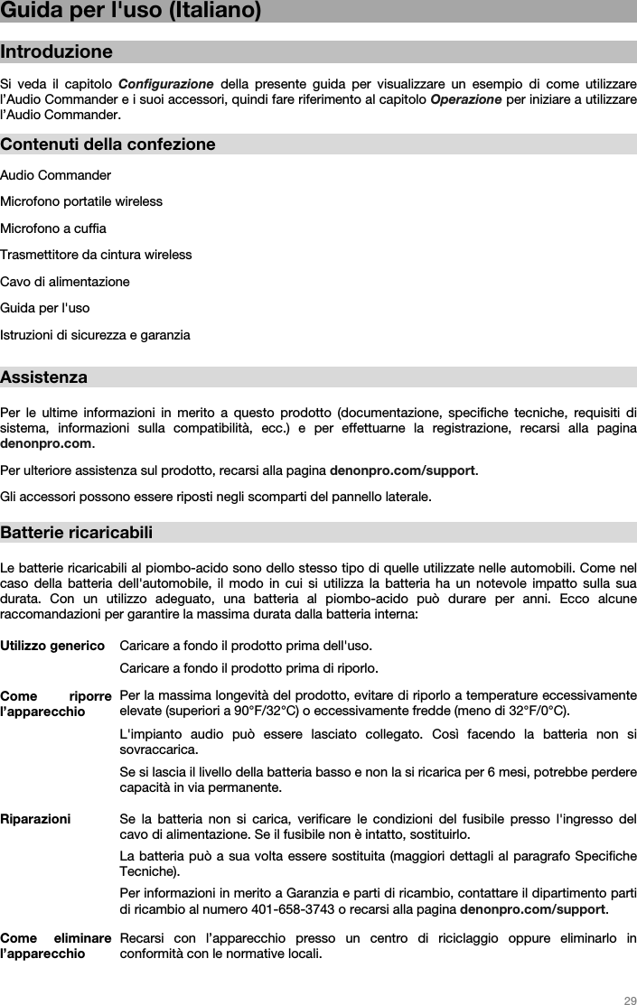   29   Guida per l&apos;uso (Italiano)  Introduzione  Si veda il capitolo Configurazione della presente guida per visualizzare un esempio di come utilizzare l’Audio Commander e i suoi accessori, quindi fare riferimento al capitolo Operazione per iniziare a utilizzare l’Audio Commander.  Contenuti della confezione  Audio Commander Microfono portatile wireless Microfono a cuffia Trasmettitore da cintura wireless Cavo di alimentazione Guida per l&apos;uso Istruzioni di sicurezza e garanzia  Assistenza  Per le ultime informazioni in merito a questo prodotto (documentazione, specifiche tecniche, requisiti di sistema, informazioni sulla compatibilità, ecc.) e per effettuarne la registrazione, recarsi alla pagina denonpro.com. Per ulteriore assistenza sul prodotto, recarsi alla pagina denonpro.com/support. Gli accessori possono essere riposti negli scomparti del pannello laterale.   Batterie ricaricabili   Le batterie ricaricabili al piombo-acido sono dello stesso tipo di quelle utilizzate nelle automobili. Come nel caso della batteria dell&apos;automobile, il modo in cui si utilizza la batteria ha un notevole impatto sulla sua durata. Con un utilizzo adeguato, una batteria al piombo-acido può durare per anni. Ecco alcune raccomandazioni per garantire la massima durata dalla batteria interna:    Utilizzo generico  Caricare a fondo il prodotto prima dell&apos;uso. Caricare a fondo il prodotto prima di riporlo. Come riporre l’apparecchio Per la massima longevità del prodotto, evitare di riporlo a temperature eccessivamente elevate (superiori a 90°F/32°C) o eccessivamente fredde (meno di 32°F/0°C).  L&apos;impianto audio può essere lasciato collegato. Così facendo la batteria non si sovraccarica. Se si lascia il livello della batteria basso e non la si ricarica per 6 mesi, potrebbe perdere capacità in via permanente. Riparazioni Se la batteria non si carica, verificare le condizioni del fusibile presso l&apos;ingresso del cavo di alimentazione. Se il fusibile non è intatto, sostituirlo.  La batteria può a sua volta essere sostituita (maggiori dettagli al paragrafo Specifiche Tecniche). Per informazioni in merito a Garanzia e parti di ricambio, contattare il dipartimento parti di ricambio al numero 401-658-3743 o recarsi alla pagina denonpro.com/support. Come eliminare l’apparecchio Recarsi con l’apparecchio presso un centro di riciclaggio oppure eliminarlo in conformità con le normative locali.  