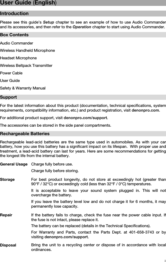   3   User Guide (English)  Introduction  Please see this guide’s Setup chapter to see an example of how to use Audio Commander and its accessories, and then refer to the Operation chapter to start using Audio Commander.  Box Contents  Audio Commander Wireless Handheld Microphone Headset Microphone Wireless Beltpack Transmitter  Power Cable User Guide Safety &amp; Warranty Manual  Support  For the latest information about this product (documentation, technical specifications, system requirements, compatibility information, etc.) and product registration, visit denonpro.com. For additional product support, visit denonpro.com/support. The accessories can be stored in the side panel compartments.   Rechargeable Batteries   Rechargeable lead-acid batteries are the same type used in automobiles. As with your car battery, how you use this battery has a significant impact on its lifespan.  With proper use and treatment, a lead-acid battery can last for years. Here are some recommendations for getting the longest life from the internal battery.        General Usage  Charge fully before use.  Charge fully before storing. Storage For best product longevity, do not store at exceedingly hot (greater than 90°F / 32°C) or exceedingly cold (less than 32°F / 0°C) temperatures.  It is acceptable to leave your sound system plugged in. This will not overcharge the battery. If you leave the battery level low and do not charge it for 6 months, it may permanently lose capacity. Repair If the battery fails to charge, check the fuse near the power cable input. If the fuse is not intact, please replace it.    The battery can be replaced (details in the Technical Specifications). For Warranty and Parts, contact the Parts Dept. at 401-658-3743 or by visiting denonpro.com/support. Disposal Bring the unit to a recycling center or dispose of in accordance with local ordinances.  