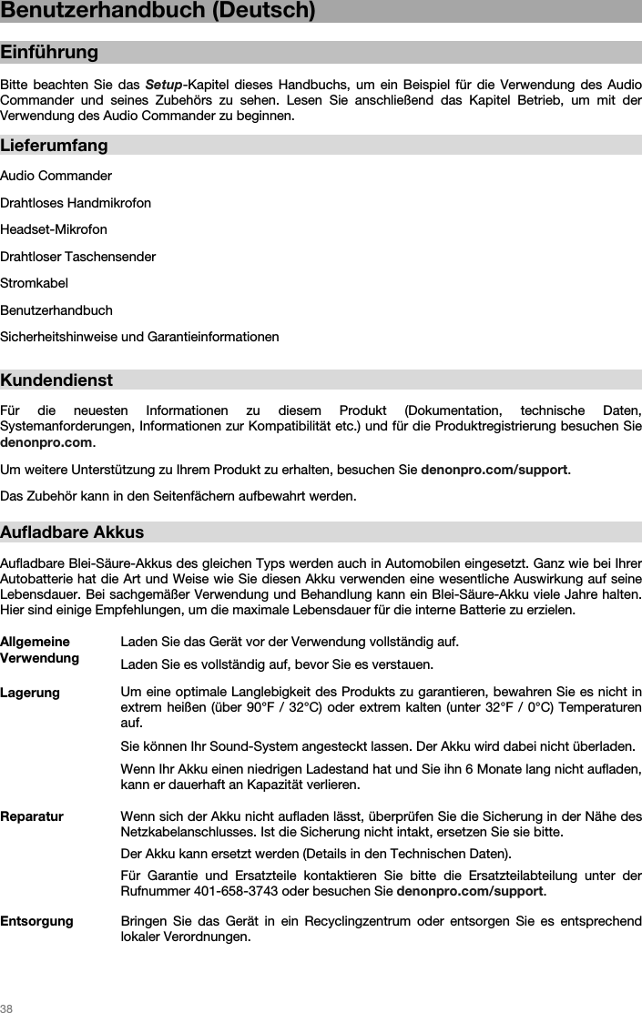   38   Benutzerhandbuch (Deutsch)  Einführung  Bitte beachten Sie das Setup-Kapitel dieses Handbuchs, um ein Beispiel für die Verwendung des Audio Commander und seines Zubehörs zu sehen. Lesen Sie anschließend das Kapitel Betrieb, um mit der Verwendung des Audio Commander zu beginnen.  Lieferumfang  Audio Commander Drahtloses Handmikrofon Headset-Mikrofon Drahtloser Taschensender Stromkabel Benutzerhandbuch Sicherheitshinweise und Garantieinformationen    Kundendienst  Für die neuesten Informationen zu diesem Produkt (Dokumentation, technische Daten, Systemanforderungen, Informationen zur Kompatibilität etc.) und für die Produktregistrierung besuchen Sie denonpro.com. Um weitere Unterstützung zu Ihrem Produkt zu erhalten, besuchen Sie denonpro.com/support. Das Zubehör kann in den Seitenfächern aufbewahrt werden.   Aufladbare Akkus   Aufladbare Blei-Säure-Akkus des gleichen Typs werden auch in Automobilen eingesetzt. Ganz wie bei Ihrer Autobatterie hat die Art und Weise wie Sie diesen Akku verwenden eine wesentliche Auswirkung auf seine Lebensdauer. Bei sachgemäßer Verwendung und Behandlung kann ein Blei-Säure-Akku viele Jahre halten. Hier sind einige Empfehlungen, um die maximale Lebensdauer für die interne Batterie zu erzielen.   Allgemeine Verwendung Laden Sie das Gerät vor der Verwendung vollständig auf. Laden Sie es vollständig auf, bevor Sie es verstauen. Lagerung Um eine optimale Langlebigkeit des Produkts zu garantieren, bewahren Sie es nicht in extrem heißen (über 90°F / 32°C) oder extrem kalten (unter 32°F / 0°C) Temperaturen auf.  Sie können Ihr Sound-System angesteckt lassen. Der Akku wird dabei nicht überladen. Wenn Ihr Akku einen niedrigen Ladestand hat und Sie ihn 6 Monate lang nicht aufladen, kann er dauerhaft an Kapazität verlieren. Reparatur Wenn sich der Akku nicht aufladen lässt, überprüfen Sie die Sicherung in der Nähe des Netzkabelanschlusses. Ist die Sicherung nicht intakt, ersetzen Sie sie bitte.  Der Akku kann ersetzt werden (Details in den Technischen Daten). Für Garantie und Ersatzteile kontaktieren Sie bitte die Ersatzteilabteilung unter der Rufnummer 401-658-3743 oder besuchen Sie denonpro.com/support. Entsorgung Bringen Sie das Gerät in ein Recyclingzentrum oder entsorgen Sie es entsprechend lokaler Verordnungen.  