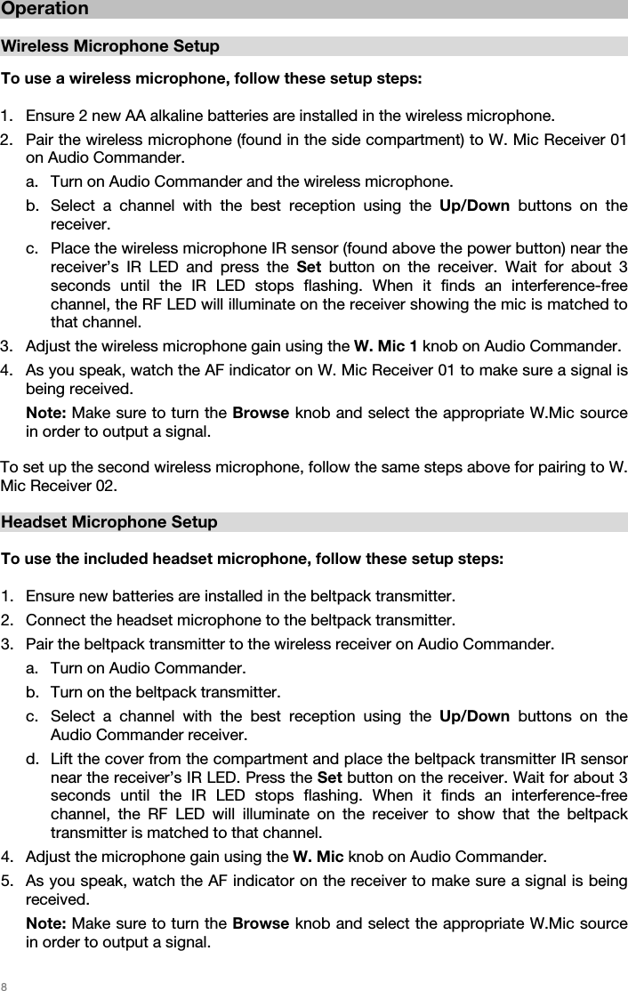   8   Operation  Wireless Microphone Setup  To use a wireless microphone, follow these setup steps:  1. Ensure 2 new AA alkaline batteries are installed in the wireless microphone. 2. Pair the wireless microphone (found in the side compartment) to W. Mic Receiver 01 on Audio Commander.  a. Turn on Audio Commander and the wireless microphone.  b. Select a channel with the best reception using the Up/Down buttons on the receiver.  c. Place the wireless microphone IR sensor (found above the power button) near the receiver’s IR LED and press the Set button on the receiver. Wait for about 3 seconds until the IR LED stops flashing. When it finds an interference-free channel, the RF LED will illuminate on the receiver showing the mic is matched to that channel.  3. Adjust the wireless microphone gain using the W. Mic 1 knob on Audio Commander.  4. As you speak, watch the AF indicator on W. Mic Receiver 01 to make sure a signal is being received.  Note: Make sure to turn the Browse knob and select the appropriate W.Mic source in order to output a signal.   To set up the second wireless microphone, follow the same steps above for pairing to W. Mic Receiver 02.    Headset Microphone Setup  To use the included headset microphone, follow these setup steps:  1. Ensure new batteries are installed in the beltpack transmitter. 2. Connect the headset microphone to the beltpack transmitter. 3. Pair the beltpack transmitter to the wireless receiver on Audio Commander.  a. Turn on Audio Commander.   b. Turn on the beltpack transmitter. c. Select a channel with the best reception using the Up/Down buttons on the Audio Commander receiver.   d. Lift the cover from the compartment and place the beltpack transmitter IR sensor near the receiver’s IR LED. Press the Set button on the receiver. Wait for about 3 seconds until the IR LED stops flashing. When it finds an interference-free channel, the RF LED will illuminate on the receiver to show that the beltpack transmitter is matched to that channel.   4. Adjust the microphone gain using the W. Mic knob on Audio Commander.  5. As you speak, watch the AF indicator on the receiver to make sure a signal is being received.   Note: Make sure to turn the Browse knob and select the appropriate W.Mic source in order to output a signal.    