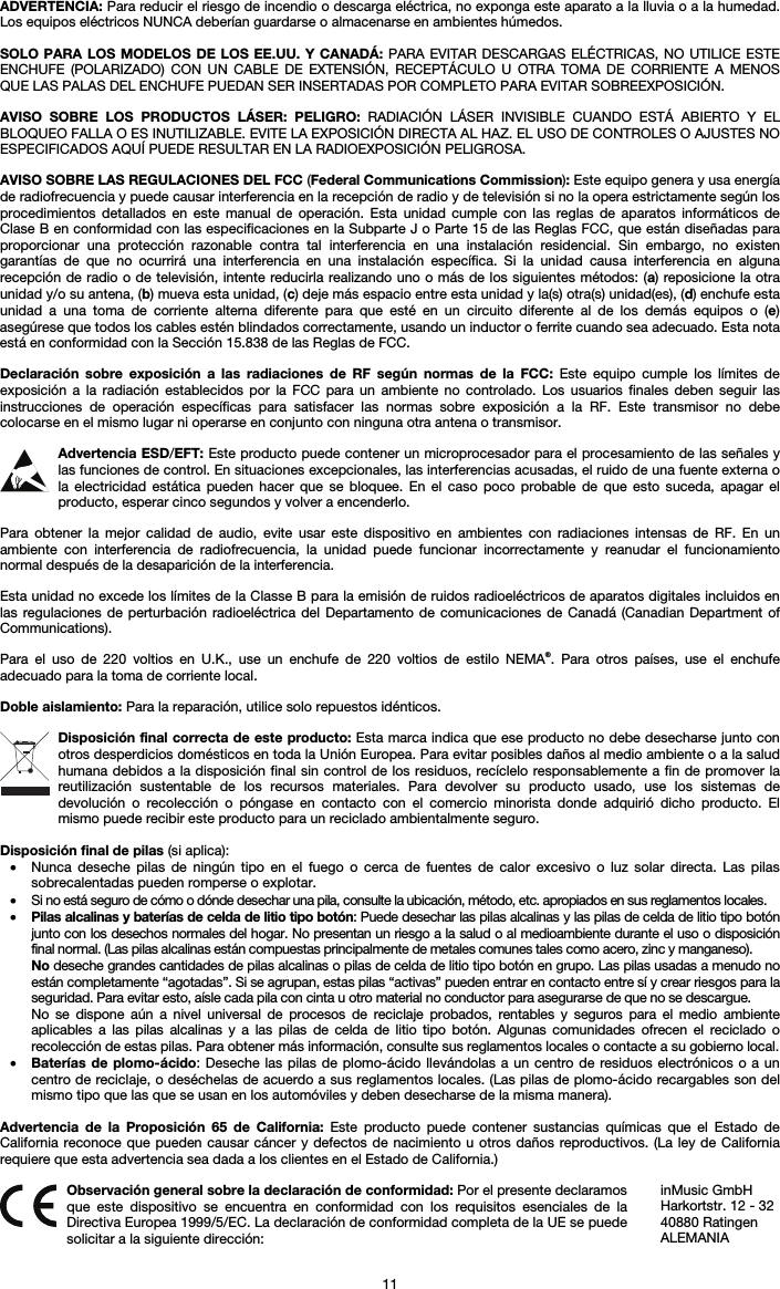   11 ADVERTENCIA: Para reducir el riesgo de incendio o descarga eléctrica, no exponga este aparato a la lluvia o a la humedad. Los equipos eléctricos NUNCA deberían guardarse o almacenarse en ambientes húmedos.  SOLO PARA LOS MODELOS DE LOS EE.UU. Y CANADÁ: PARA EVITAR DESCARGAS ELÉCTRICAS, NO UTILICE ESTE ENCHUFE (POLARIZADO) CON UN CABLE DE EXTENSIÓN, RECEPTÁCULO U OTRA TOMA DE CORRIENTE A MENOS QUE LAS PALAS DEL ENCHUFE PUEDAN SER INSERTADAS POR COMPLETO PARA EVITAR SOBREEXPOSICIÓN.  AVISO SOBRE LOS PRODUCTOS LÁSER: PELIGRO: RADIACIÓN LÁSER INVISIBLE CUANDO ESTÁ ABIERTO Y EL BLOQUEO FALLA O ES INUTILIZABLE. EVITE LA EXPOSICIÓN DIRECTA AL HAZ. EL USO DE CONTROLES O AJUSTES NO ESPECIFICADOS AQUÍ PUEDE RESULTAR EN LA RADIOEXPOSICIÓN PELIGROSA.  AVISO SOBRE LAS REGULACIONES DEL FCC (Federal Communications Commission): Este equipo genera y usa energía de radiofrecuencia y puede causar interferencia en la recepción de radio y de televisión si no la opera estrictamente según los procedimientos detallados en este manual de operación. Esta unidad cumple con las reglas de aparatos informáticos de Clase B en conformidad con las especificaciones en la Subparte J o Parte 15 de las Reglas FCC, que están diseñadas para proporcionar una protección razonable contra tal interferencia en una instalación residencial. Sin embargo, no existen garantías de que no ocurrirá una interferencia en una instalación específica. Si la unidad causa interferencia en alguna recepción de radio o de televisión, intente reducirla realizando uno o más de los siguientes métodos: (a) reposicione la otra unidad y/o su antena, (b) mueva esta unidad, (c) deje más espacio entre esta unidad y la(s) otra(s) unidad(es), (d) enchufe esta unidad a una toma de corriente alterna diferente para que esté en un circuito diferente al de los demás equipos o (e) asegúrese que todos los cables estén blindados correctamente, usando un inductor o ferrite cuando sea adecuado. Esta nota está en conformidad con la Sección 15.838 de las Reglas de FCC.  Declaración sobre exposición a las radiaciones de RF según normas de la FCC: Este equipo cumple los límites de exposición a la radiación establecidos por la FCC para un ambiente no controlado. Los usuarios finales deben seguir las instrucciones de operación específicas para satisfacer las normas sobre exposición a la RF. Este transmisor no debe colocarse en el mismo lugar ni operarse en conjunto con ninguna otra antena o transmisor.  Advertencia ESD/EFT: Este producto puede contener un microprocesador para el procesamiento de las señales y las funciones de control. En situaciones excepcionales, las interferencias acusadas, el ruido de una fuente externa o la electricidad estática pueden hacer que se bloquee. En el caso poco probable de que esto suceda, apagar el producto, esperar cinco segundos y volver a encenderlo.  Para obtener la mejor calidad de audio, evite usar este dispositivo en ambientes con radiaciones intensas de RF. En un ambiente con interferencia de radiofrecuencia, la unidad puede funcionar incorrectamente y reanudar el funcionamiento normal después de la desaparición de la interferencia.  Esta unidad no excede los límites de la Classe B para la emisión de ruidos radioeléctricos de aparatos digitales incluidos en las regulaciones de perturbación radioeléctrica del Departamento de comunicaciones de Canadá (Canadian Department of Communications).  Para el uso de 220 voltios en U.K., use un enchufe de 220 voltios de estilo NEMA®. Para otros países, use el enchufe adecuado para la toma de corriente local.  Doble aislamiento: Para la reparación, utilice solo repuestos idénticos.  Disposición final correcta de este producto: Esta marca indica que ese producto no debe desecharse junto con otros desperdicios domésticos en toda la Unión Europea. Para evitar posibles daños al medio ambiente o a la salud humana debidos a la disposición final sin control de los residuos, recíclelo responsablemente a fin de promover la reutilización sustentable de los recursos materiales. Para devolver su producto usado, use los sistemas de devolución o recolección o póngase en contacto con el comercio minorista donde adquirió dicho producto. El mismo puede recibir este producto para un reciclado ambientalmente seguro.  Disposición final de pilas (si aplica): • Nunca deseche pilas de ningún tipo en el fuego o cerca de fuentes de calor excesivo o luz solar directa. Las pilas sobrecalentadas pueden romperse o explotar. • Si no está seguro de cómo o dónde desechar una pila, consulte la ubicación, método, etc. apropiados en sus reglamentos locales. • Pilas alcalinas y baterías de celda de litio tipo botón: Puede desechar las pilas alcalinas y las pilas de celda de litio tipo botón junto con los desechos normales del hogar. No presentan un riesgo a la salud o al medioambiente durante el uso o disposición final normal. (Las pilas alcalinas están compuestas principalmente de metales comunes tales como acero, zinc y manganeso). No deseche grandes cantidades de pilas alcalinas o pilas de celda de litio tipo botón en grupo. Las pilas usadas a menudo no están completamente “agotadas”. Si se agrupan, estas pilas “activas” pueden entrar en contacto entre sí y crear riesgos para la seguridad. Para evitar esto, aísle cada pila con cinta u otro material no conductor para asegurarse de que no se descargue. No se dispone aún a nivel universal de procesos de reciclaje probados, rentables y seguros para el medio ambiente aplicables a las pilas alcalinas y a las pilas de celda de litio tipo botón. Algunas comunidades ofrecen el reciclado o recolección de estas pilas. Para obtener más información, consulte sus reglamentos locales o contacte a su gobierno local. • Baterías de plomo-ácido: Deseche las pilas de plomo-ácido llevándolas a un centro de residuos electrónicos o a un centro de reciclaje, o deséchelas de acuerdo a sus reglamentos locales. (Las pilas de plomo-ácido recargables son del mismo tipo que las que se usan en los automóviles y deben desecharse de la misma manera).  Advertencia de la Proposición 65 de California: Este producto puede contener sustancias químicas que el Estado de California reconoce que pueden causar cáncer y defectos de nacimiento u otros daños reproductivos. (La ley de California requiere que esta advertencia sea dada a los clientes en el Estado de California.)   Observación general sobre la declaración de conformidad: Por el presente declaramos que este dispositivo se encuentra en conformidad con los requisitos esenciales de la Directiva Europea 1999/5/EC. La declaración de conformidad completa de la UE se puede solicitar a la siguiente dirección: inMusic GmbH Harkortstr. 12 - 32 40880 Ratingen ALEMANIA 