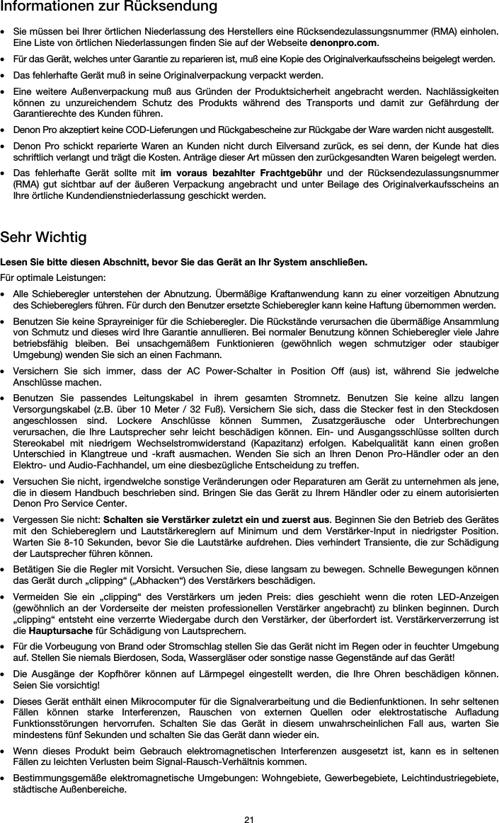   21 Informationen zur Rücksendung  • Sie müssen bei Ihrer örtlichen Niederlassung des Herstellers eine Rücksendezulassungsnummer (RMA) einholen. Eine Liste von örtlichen Niederlassungen finden Sie auf der Webseite denonpro.com.  • Für das Gerät, welches unter Garantie zu reparieren ist, muß eine Kopie des Originalverkaufsscheins beigelegt werden. • Das fehlerhafte Gerät muß in seine Originalverpackung verpackt werden.  • Eine weitere Außenverpackung muß aus Gründen der Produktsicherheit angebracht werden. Nachlässigkeiten können zu unzureichendem Schutz des Produkts während des Transports und damit zur Gefährdung der Garantierechte des Kunden führen.  • Denon Pro akzeptiert keine COD-Lieferungen und Rückgabescheine zur Rückgabe der Ware warden nicht ausgestellt.  • Denon Pro schickt reparierte Waren an Kunden nicht durch Eilversand zurück, es sei denn, der Kunde hat dies schriftlich verlangt und trägt die Kosten. Anträge dieser Art müssen den zurückgesandten Waren beigelegt werden. • Das fehlerhafte Gerät sollte mit im voraus bezahlter Frachtgebühr und der Rücksendezulassungsnummer (RMA) gut sichtbar auf der äußeren Verpackung angebracht und unter Beilage des Originalverkaufsscheins an Ihre örtliche Kundendienstniederlassung geschickt werden.   Sehr Wichtig  Lesen Sie bitte diesen Abschnitt, bevor Sie das Gerät an Ihr System anschließen. Für optimale Leistungen: • Alle Schieberegler unterstehen der Abnutzung. Übermäßige Kraftanwendung kann zu einer vorzeitigen Abnutzung des Schiebereglers führen. Für durch den Benutzer ersetzte Schieberegler kann keine Haftung übernommen werden.  • Benutzen Sie keine Sprayreiniger für die Schieberegler. Die Rückstände verursachen die übermäßige Ansammlung von Schmutz und dieses wird Ihre Garantie annullieren. Bei normaler Benutzung können Schieberegler viele Jahre betriebsfähig bleiben. Bei unsachgemäßem Funktionieren (gewöhnlich wegen schmutziger oder staubiger Umgebung) wenden Sie sich an einen Fachmann. • Versichern Sie sich immer, dass der AC Power-Schalter in Position Off (aus) ist, während Sie jedwelche Anschlüsse machen. • Benutzen Sie passendes Leitungskabel in ihrem gesamten Stromnetz. Benutzen Sie keine allzu langen Versorgungskabel (z.B. über 10 Meter / 32 Fuß). Versichern Sie sich, dass die Stecker fest in den Steckdosen angeschlossen sind. Lockere Anschlüsse können Summen, Zusatzgeräusche oder Unterbrechungen verursachen, die Ihre Lautsprecher sehr leicht beschädigen können. Ein- und Ausgangsschlüsse sollten durch Stereokabel mit niedrigem Wechselstromwiderstand (Kapazitanz) erfolgen. Kabelqualität kann einen großen Unterschied in Klangtreue und -kraft ausmachen. Wenden Sie sich an Ihren Denon Pro-Händler oder an den Elektro- und Audio-Fachhandel, um eine diesbezügliche Entscheidung zu treffen.  • Versuchen Sie nicht, irgendwelche sonstige Veränderungen oder Reparaturen am Gerät zu unternehmen als jene, die in diesem Handbuch beschrieben sind. Bringen Sie das Gerät zu Ihrem Händler oder zu einem autorisierten Denon Pro Service Center. • Vergessen Sie nicht: Schalten sie Verstärker zuletzt ein und zuerst aus. Beginnen Sie den Betrieb des Gerätes mit den Schiebereglern und Lautstärkereglern auf Minimum und dem Verstärker-Input in niedrigster Position. Warten Sie 8-10 Sekunden, bevor Sie die Lautstärke aufdrehen. Dies verhindert Transiente, die zur Schädigung der Lautsprecher führen können. • Betätigen Sie die Regler mit Vorsicht. Versuchen Sie, diese langsam zu bewegen. Schnelle Bewegungen können das Gerät durch „clipping“ („Abhacken“) des Verstärkers beschädigen. • Vermeiden Sie ein „clipping“ des Verstärkers um jeden Preis: dies geschieht wenn die roten LED-Anzeigen (gewöhnlich an der Vorderseite der meisten professionellen Verstärker angebracht) zu blinken beginnen. Durch „clipping“ entsteht eine verzerrte Wiedergabe durch den Verstärker, der überfordert ist. Verstärkerverzerrung ist die Hauptursache für Schädigung von Lautsprechern. • Für die Vorbeugung von Brand oder Stromschlag stellen Sie das Gerät nicht im Regen oder in feuchter Umgebung auf. Stellen Sie niemals Bierdosen, Soda, Wassergläser oder sonstige nasse Gegenstände auf das Gerät! • Die Ausgänge der Kopfhörer können auf Lärmpegel eingestellt werden, die Ihre Ohren beschädigen können. Seien Sie vorsichtig! • Dieses Gerät enthält einen Mikrocomputer für die Signalverarbeitung und die Bedienfunktionen. In sehr seltenen Fällen können starke Interferenzen, Rauschen von externen Quellen oder elektrostatische Aufladung Funktionsstörungen hervorrufen. Schalten Sie das Gerät in diesem unwahrscheinlichen Fall aus, warten Sie mindestens fünf Sekunden und schalten Sie das Gerät dann wieder ein. • Wenn dieses Produkt beim Gebrauch elektromagnetischen Interferenzen ausgesetzt ist, kann es in seltenen Fällen zu leichten Verlusten beim Signal-Rausch-Verhältnis kommen. • Bestimmungsgemäße elektromagnetische Umgebungen: Wohngebiete, Gewerbegebiete, Leichtindustriegebiete, städtische Außenbereiche. 