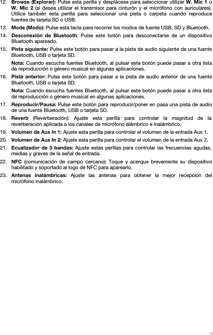   13   12. Browse (Explorar): Pulse esta perilla y desplácese para seleccionar utilizar W. Mic 1 o W. Mic 2 (si desea utilizar el transmisor para cinturón y el micrófono con auriculares). Utilice también esta perilla para seleccionar una pista o carpeta cuando reproduce fuentes de tarjeta SD o USB.  13. Mode (Modo): Pulse esta tecla para recorrer los modos de fuente USB, SD y Bluetooth.  14. Desconexión de Bluetooth: Pulse este botón para desconectarse de un dispositivo Bluetooth apareado.  15. Pista siguiente: Pulse este botón para pasar a la pista de audio siguiente de una fuente Bluetooth, USB o tarjeta SD. Nota: Cuando escucha fuentes Bluetooth, al pulsar este botón puede pasar a otra lista de reproducción o género musical en algunas aplicaciones.  16. Pista anterior: Pulse este botón para pasar a la pista de audio anterior de una fuente Bluetooth, USB o tarjeta SD.  Nota: Cuando escucha fuentes Bluetooth, al pulsar este botón puede pasar a otra lista de reproducción o género musical en algunas aplicaciones.  17. Reproducir/Pausa: Pulse este botón para reproducir/poner en pasa una pista de audio de una fuente Bluetooth, USB o tarjeta SD.  18. Reverb (Reverberación): Ajuste esta perilla para controlar la magnitud de la reverberación aplicada a los canales de micrófono alámbrico e inalámbrico.  19. Volumen de Aux In 1: Ajuste esta perilla para controlar el volumen de la entrada Aux 1. 20. Volumen de Aux In 2: Ajuste esta perilla para controlar el volumen de la entrada Aux 2. 21. Ecualizador de 3 bandas: Ajuste estas perillas para controlar las frecuencias agudas, medias y graves de la señal de entrada.  22. NFC  (comunicación de campo cercano): Toque y acerque brevemente su dispositivo habilitado y soportado al logo de NFC para aparearlo. 23. Antenas inalámbricas: Ajuste las antenas para obtener la mejor recepción del micrófono inalámbrico.   