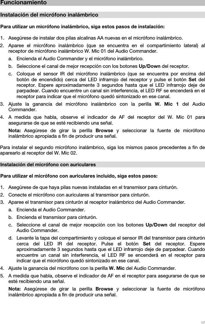   17   Funcionamiento  Instalación del micrófono inalámbrico  Para utilizar un micrófono inalámbrico, siga estos pasos de instalación:  1. Asegúrese de instalar dos pilas alcalinas AA nuevas en el micrófono inalámbrico. 2. Aparee el micrófono inalámbrico (que se encuentra en el compartimiento lateral) al receptor de micrófono inalámbrico W. Mic 01 del Audio Commander.  a. Encienda el Audio Commander y el micrófono inalámbrico.  b. Seleccione el canal de mejor recepción con los botones Up/Down del receptor.  c. Coloque el sensor IR del micrófono inalámbrico (que se encuentra por encima del botón de encendido) cerca del LED infrarrojo del receptor y pulse el botón Set del receptor. Espere aproximadamente 3 segundos hasta que el LED infrarrojo deje de parpadear. Cuando encuentre un canal sin interferencia, el LED RF se encenderá en el receptor para indicar que el micrófono quedó sintonizado en ese canal.  3. Ajuste la ganancia del micrófono inalámbrico con la perilla W. Mic 1 del Audio Commander.  4. A medida que habla, observe el indicador de AF del receptor del W. Mic 01 para asegurarse de que se esté recibiendo una señal.  Nota: Asegúrese de girar la perilla Browse y seleccionar la fuente de micrófono inalámbrico apropiada a fin de producir una señal.   Para instalar el segundo micrófono inalámbrico, siga los mismos pasos precedentes a fin de aparearlo al receptor del W. Mic 02.  Instalación del micrófono con auriculares  Para utilizar el micrófono con auriculares incluido, siga estos pasos:  1. Asegúrese de que haya pilas nuevas instaladas en el transmisor para cinturón. 2. Conecte el micrófono con auriculares al transmisor para cinturón. 3. Aparee el transmisor para cinturón al receptor inalámbrico del Audio Commander.  a. Encienda el Audio Commander.  b. Encienda el transmisor para cinturón. c. Seleccione el canal de mejor recepción con los botones Up/Down del receptor del Audio Commander.  d. Levante la tapa del compartimiento y coloque el sensor IR del transmisor para cinturón cerca del LED IR del receptor. Pulse el botón Set del receptor. Espere aproximadamente 3 segundos hasta que el LED infrarrojo deje de parpadear. Cuando encuentre un canal sin interferencia, el LED RF se encenderá en el receptor para indicar que el micrófono quedó sintonizado en ese canal.  4. Ajuste la ganancia del micrófono con la perilla W. Mic del Audio Commander.  5. A medida que habla, observe el indicador de AF en el receptor para asegurarse de que se esté recibiendo una señal. Nota: Asegúrese de girar la perilla Browse y seleccionar la fuente de micrófono inalámbrico apropiada a fin de producir una señal.   