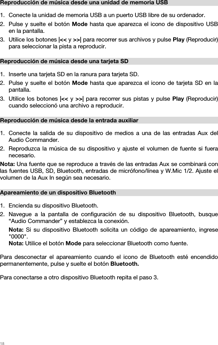   18   Reproducción de música desde una unidad de memoria USB  1. Conecte la unidad de memoria USB a un puerto USB libre de su ordenador. 2. Pulse y suelte el botón Mode hasta que aparezca el icono de dispositivo USB en la pantalla.  3. Utilice los botones |&lt;&lt; y &gt;&gt;| para recorrer sus archivos y pulse Play (Reproducir) para seleccionar la pista a reproducir.  Reproducción de música desde una tarjeta SD  1. Inserte una tarjeta SD en la ranura para tarjeta SD.  2. Pulse y suelte el botón Mode hasta que aparezca el icono de tarjeta SD en la pantalla.  3. Utilice los botones |&lt;&lt; y &gt;&gt;| para recorrer sus pistas y pulse Play (Reproducir) cuando seleccionó una archivo a reproducir.  Reproducción de música desde la entrada auxiliar  1. Conecte la salida de su dispositivo de medios a una de las entradas Aux del Audio Commander. 2. Reproduzca la música de su dispositivo y ajuste el volumen de fuente si fuera necesario.  Nota: Una fuente que se reproduce a través de las entradas Aux se combinará con las fuentes USB, SD, Bluetooth, entradas de micrófono/línea y W.Mic 1/2. Ajuste el volumen de la Aux In según sea necesario.   Apareamiento de un dispositivo Bluetooth  1. Encienda su dispositivo Bluetooth. 2. Navegue a la pantalla de configuración de su dispositivo Bluetooth, busque “Audio Commander” y establezca la conexión.  Nota: Si su dispositivo Bluetooth solicita un código de apareamiento, ingrese &quot;0000&quot;.  Nota: Utilice el botón Mode para seleccionar Bluetooth como fuente.   Para desconectar el apareamiento cuando el icono de Bluetooth esté encendido permanentemente, pulse y suelte el botón Bluetooth.   Para conectarse a otro dispositivo Bluetooth repita el paso 3.    