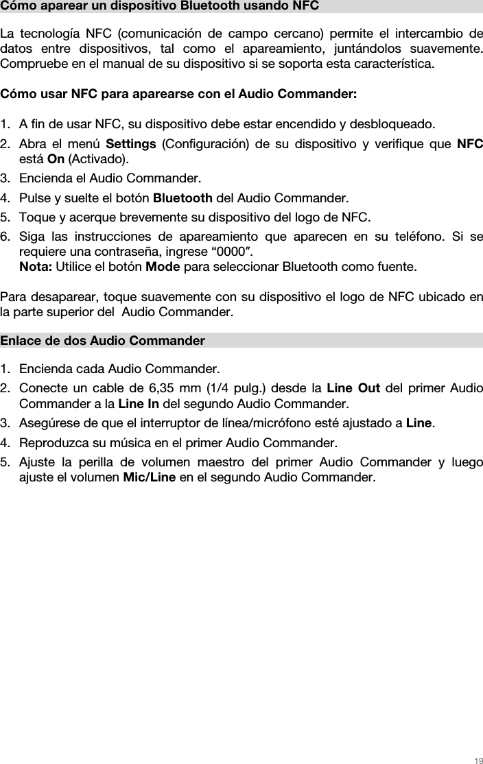   19   Cómo aparear un dispositivo Bluetooth usando NFC  La tecnología NFC (comunicación de campo cercano) permite el intercambio de datos entre dispositivos, tal como el apareamiento, juntándolos suavemente. Compruebe en el manual de su dispositivo si se soporta esta característica.   Cómo usar NFC para aparearse con el Audio Commander:   1. A fin de usar NFC, su dispositivo debe estar encendido y desbloqueado. 2. Abra el menú Settings (Configuración) de su dispositivo y verifique que NFC está On (Activado).  3. Encienda el Audio Commander. 4. Pulse y suelte el botón Bluetooth del Audio Commander. 5. Toque y acerque brevemente su dispositivo del logo de NFC. 6. Siga las instrucciones de apareamiento que aparecen en su teléfono. Si se requiere una contraseña, ingrese “0000″. Nota: Utilice el botón Mode para seleccionar Bluetooth como fuente.   Para desaparear, toque suavemente con su dispositivo el logo de NFC ubicado en la parte superior del  Audio Commander.   Enlace de dos Audio Commander  1. Encienda cada Audio Commander. 2. Conecte un cable de 6,35 mm (1/4 pulg.) desde la Line Out del primer Audio Commander a la Line In del segundo Audio Commander.  3. Asegúrese de que el interruptor de línea/micrófono esté ajustado a Line.  4. Reproduzca su música en el primer Audio Commander. 5. Ajuste la perilla de volumen maestro del primer Audio Commander y luego ajuste el volumen Mic/Line en el segundo Audio Commander.                    