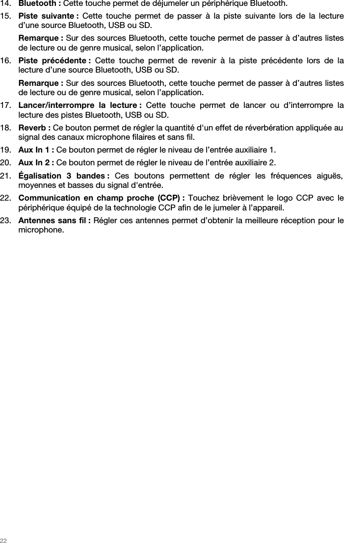   22   14. Bluetooth : Cette touche permet de déjumeler un périphérique Bluetooth.  15. Piste suivante : Cette touche permet de passer à la piste suivante lors de la lecture d’une source Bluetooth, USB ou SD. Remarque : Sur des sources Bluetooth, cette touche permet de passer à d’autres listes de lecture ou de genre musical, selon l’application.  16. Piste précédente : Cette touche permet de revenir à la piste précédente lors de la lecture d’une source Bluetooth, USB ou SD.  Remarque : Sur des sources Bluetooth, cette touche permet de passer à d’autres listes de lecture ou de genre musical, selon l’application.  17. Lancer/interrompre la lecture : Cette touche permet de lancer ou d’interrompre la lecture des pistes Bluetooth, USB ou SD.  18. Reverb : Ce bouton permet de régler la quantité d&apos;un effet de réverbération appliquée au signal des canaux microphone filaires et sans fil.  19. Aux In 1 : Ce bouton permet de régler le niveau de l’entrée auxiliaire 1. 20. Aux In 2 : Ce bouton permet de régler le niveau de l’entrée auxiliaire 2. 21. Égalisation 3 bandes : Ces boutons permettent de régler les fréquences aiguës, moyennes et basses du signal d&apos;entrée.  22. Communication en champ proche (CCP) : Touchez brièvement le logo CCP avec le périphérique équipé de la technologie CCP afin de le jumeler à l’appareil. 23. Antennes sans fil : Régler ces antennes permet d’obtenir la meilleure réception pour le microphone.   