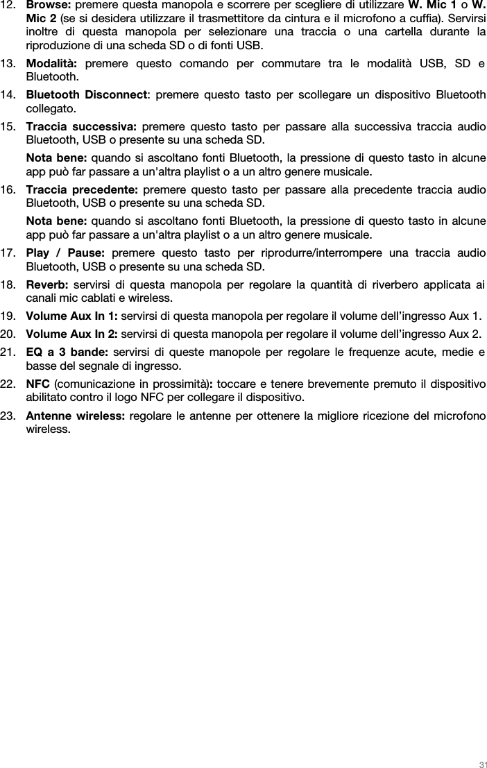   31   12. Browse: premere questa manopola e scorrere per scegliere di utilizzare W. Mic 1 o W. Mic 2 (se si desidera utilizzare il trasmettitore da cintura e il microfono a cuffia). Servirsi inoltre di questa manopola per selezionare una traccia o una cartella durante la riproduzione di una scheda SD o di fonti USB.  13. Modalità: premere questo comando per commutare tra le modalità USB, SD e Bluetooth.  14. Bluetooth Disconnect: premere questo tasto per scollegare un dispositivo Bluetooth collegato.  15. Traccia successiva: premere questo tasto per passare alla successiva traccia audio Bluetooth, USB o presente su una scheda SD. Nota bene: quando si ascoltano fonti Bluetooth, la pressione di questo tasto in alcune app può far passare a un&apos;altra playlist o a un altro genere musicale.  16. Traccia precedente: premere questo tasto per passare alla precedente traccia audio Bluetooth, USB o presente su una scheda SD.  Nota bene: quando si ascoltano fonti Bluetooth, la pressione di questo tasto in alcune app può far passare a un&apos;altra playlist o a un altro genere musicale.  17. Play / Pause: premere questo tasto per riprodurre/interrompere una traccia audio Bluetooth, USB o presente su una scheda SD.  18. Reverb: servirsi di questa manopola per regolare la quantità di riverbero applicata ai canali mic cablati e wireless.  19. Volume Aux In 1: servirsi di questa manopola per regolare il volume dell’ingresso Aux 1. 20. Volume Aux In 2: servirsi di questa manopola per regolare il volume dell’ingresso Aux 2. 21. EQ a 3 bande: servirsi di queste manopole per regolare le frequenze acute, medie e basse del segnale di ingresso.  22. NFC (comunicazione in prossimità): toccare e tenere brevemente premuto il dispositivo abilitato contro il logo NFC per collegare il dispositivo. 23. Antenne wireless: regolare le antenne per ottenere la migliore ricezione del microfono wireless.   