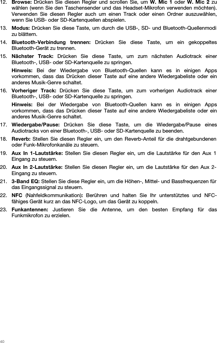   40   12. Browse: Drücken Sie diesen Regler und scrollen Sie, um W. Mic 1 oder W. Mic 2 zu wählen (wenn Sie den Taschensender und das Headset-Mikrofon verwenden möchten). Verwenden Sie diesen Regler auch um einen Track oder einen Ordner auszuwählen, wenn Sie USB- oder SD-Kartenquellen abspielen.  13. Modus: Drücken Sie diese Taste, um durch die USB-, SD- und Bluetooth-Quellenmodi zu blättern.  14. Bluetooth-Verbindung trennen: Drücken Sie diese Taste, um ein gekoppeltes Bluetooth-Gerät zu trennen.  15. Nächster Track: Drücken Sie diese Taste, um zum nächsten Audiotrack einer Bluetooth-, USB- oder SD-Kartenquelle zu springen. Hinweis: Bei der Wiedergabe von Bluetooth-Quellen kann es in einigen Apps vorkommen, dass das Drücken dieser Taste auf eine andere Wiedergabeliste oder ein anderes Musik-Genre schaltet.  16. Vorheriger Track: Drücken Sie diese Taste, um zum vorherigen Audiotrack einer Bluetooth-, USB- oder SD-Kartenquelle zu springen.  Hinweis: Bei der Wiedergabe von Bluetooth-Quellen kann es in einigen Apps vorkommen, dass das Drücken dieser Taste auf eine andere Wiedergabeliste oder ein anderes Musik-Genre schaltet.  17. Wiedergabe/Pause:  Drücken Sie diese Taste, um die Wiedergabe/Pause eines Audiotracks von einer Bluetooth-, USB- oder SD-Kartenquelle zu beenden.  18. Reverb: Stellen Sie diesen Regler ein, um den Reverb-Anteil für die drahtgebundenen oder Funk-Mikrofonkanäle zu steuern.  19. Aux In 1-Lautstärke: Stellen Sie diesen Regler ein, um die Lautstärke für den Aux 1 Eingang zu steuern. 20. Aux In 2-Lautstärke: Stellen Sie diesen Regler ein, um die Lautstärke für den Aux 2-Eingang zu steuern. 21. 3-Band EQ: Stellen Sie diese Regler ein, um die Höhen-, Mittel- und Bassfrequenzen für das Eingangssignal zu steuern.  22. NFC  (Nahfeldkommunikation): Berühren und halten Sie Ihr unterstütztes und NFC-fähiges Gerät kurz an das NFC-Logo, um das Gerät zu koppeln. 23. Funkantennen:  Justieren Sie die Antenne, um den besten Empfang für das Funkmikrofon zu erzielen.   