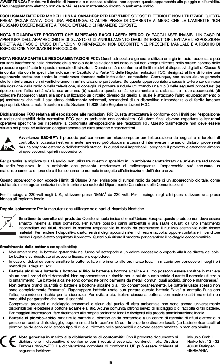   19 AVVERTENZA: Per ridurre il rischio di incendio o di scossa elettrica, non esporre questo apparecchio alla pioggia o all’umidità. L’equipaggiamento elettrico non deve MAI essere mantenuto o riposto in ambiente umido.  ESCLUSIVAMENTE PER MODELLI USA &amp; CANADESI: PER PREVENIRE SCOSSE ELETTRICHE NON UTILIZZARE QUESTA PRESA (POLARIZZATA) CON UNA PROLUNGA, O ALTRE PRESE DI CORRENTE A MENO CHE LE LAMINETTE NON POSSANO ESSERE INSERITE A FONDO EVITANDO DI RIMANERE ESPOSTE.  NOTA RIGUARDANTE PRODOTTI CHE IMPIEGANO RAGGI LASER: PERICOLO: RAGGI LASER INVISIBILI IN CASO DI APERTURA DELL’APPARECCHIO E DI GUASTO O DI ANNULLAMENTO DEGLI INTERRUTTORI. EVITARE L’ESPOSIZIONE DIRETTA AL FASCIO. L’USO DI FUNZIONI O RIPARAZIONI NON DESCRITTE NEL PRESENTE MANUALE È A RISCHIO DI ESPOSIZIONE A RADIAZIONI PERICOLOSE.  NOTA RIGUARDANTE LE REGOLAMENTAZIONI FCC: Quest’attrezzatura genera e utilizza energia in radiofrequenza e può causare interferenze nella ricezione della radio o della televisione nel caso in cui non venga utilizzata nello stretto rispetto delle procedure specificate in questo manuale di istruzioni. Questa unità è conforme ai limiti relativi ai dispositivi digitali di Classe B in conformità con le specifiche indicate nel Capitolo J o Parte 15 delle Regolamentazioni FCC, designati al fine di fornire una ragionevole protezione contro le interferenze dannose nelle installazioni domestiche. Comunque, non esiste alcuna garanzia che le interferenze non si verificheranno in un’installazione particolare. Se questa apparecchiatura causa interferenze dannose alla ricezione della radio o della televisione, si consiglia di provare a ridurle utilizzando una o più delle seguenti procedure: (a) riposizionare l’altra unità e/o la sua antenna, (b) spostare questa unità, (c) aumentare la distanza tra i due apparecchi, (d) collegare l’apparecchiatura alla spina utilizzando un circuito diverso da quello al quale è attaccato l’altro equipaggiamento o (e) assicurarsi che tutti i cavi siano debitamente schermati, servendosi di un dispositivo d’impedenza o di ferrite laddove appropriati. Questa nota è conforme alla Sezione 15.838 delle Regolamentazioni FCC.  Dichiarazione FCC relativa all’esposizione alle radiazioni RF: Questa attrezzatura è conforme con i limiti per l’esposizione a radiazioni stabiliti dalla normativa FCC per un ambiente non controllato. Gli utenti finali devono rispettare le istruzioni operative specifiche per rispettare la conformità all’esposizione alle radiazioni RF. Questo trasmettitore non deve essere situato nei pressi né utilizzato congiuntamente ad altre antenne o trasmettitori.  Avvertenza ESD/EFT: Il prodotto può contenere un microcomputer per l’elaborazione dei segnali e le funzioni di controllo. In occasioni estremamente rare esso può bloccarsi a causa di interferenze intense, di disturbi provenienti da una sorgente esterna o dell’elettricità statica. In questi casi improbabili, spegnere il prodotto e attendere almeno cinque secondi, quindi riaccenderlo.  Per garantire la migliore qualità audio, non utilizzare questo dispositivo in un ambiente caratterizzato da un’elevata radiazione in radio-frequenza. In un ambiente che presenta interferenze di radiofrequenze, l’apparecchio può accusare un malfunzionamento e riprenderà il funzionamento normale in seguito all’eliminazione dell’interferenza.  Questo apparecchio non eccede i limiti di Classe B nell’emissione di rumori radio da parte di un apparecchio digitale, come dichiarato nelle regolamentazioni sulle interferenze radio del Dipartimento Canadese delle Comunicazioni.  Per l’impiego a 220-volt negli U.K., utilizzare prese NEMA® da 220 volt. Per l’impiego negli altri paesi utilizzare una presa idonea all’impianto locale.  Doppio isolamento: Per la manutenzione utilizzare solo parti di ricambio identiche.  Smaltimento corretto del prodotto: Questo simbolo indica che nell’Unione Europea questo prodotto non deve essere smaltito insieme ai rifiuti domestici. Per evitare possibili danni ambientali o alla salute causati da uno smaltimento incontrollato dei rifiuti, riciclarli in maniera responsabile in modo da promuovere il riutilizzo sostenibile delle risorse materiali. Per rendere il dispositivo usato, servirsi degli appositi sistemi di reso e raccolta, oppure contattare il rivenditore presso il quale è stato acquistato il prodotto. Questi può ritirare il prodotto per garantirne il riciclaggio ecocompatibile.  Smaltimento delle batterie (se applicabile): • Non smaltire mai le batterie gettandole nel fuoco né sottoporle a un calore eccessivo o esporle alla luce diretta del sole. Le batterie surriscaldate si possono fissurare o esplodere. • In caso di dubbi su come smaltire le batterie, fare riferimento alle ordinanze locali in materia per conoscere i luoghi e i metodi più adeguati, ecc. • Batterie alcaline e batterie a bottone al litio: le batterie a bottone alcaline e al litio possono essere smaltite in maniera sicura con i propri rifiuti domestici. Non rappresentano un rischio per la salute o ambientale durante il normale utilizzo o lo smaltimento. (Le batterie alcaline sono composte principalmente da metalli comuni quali acciaio, zinco e manganese.) Non gettare grandi quantità di batterie a bottone alcaline o al litio contemporaneamente. Le batterie usate spesso non sono completamente “esaurite”. Raggruppare batterie usate può portare queste batterie “vive” a contatto l’una con l’altra, creando un rischio per la sicurezza. Per evitare ciò, isolare ciascuna batteria con nastro o altri materiali non conduttivi per garantire che non si scarichi. Comprovati processi di riciclaggio economici e sicuri dal punto di vista ambientale non sono ancora universalmente disponibili per le batterie a bottone alcaline e al litio. Alcune comunità offrono servizi di riciclaggio o di raccolta di tali batterie. Per maggiori informazioni, fare riferimento alle proprie ordinanze locali o rivolgersi alla propria amministrazione locale. • Batterie al piombo-acido: smaltire le batterie al piombo-acido portandole a un centro di raccolta di rifiuti elettronici o presso un centro di riciclaggio, oppure smaltirle in conformità con le proprie ordinanze locali. (Le batterie ricaricabili al piombo-acido sono dello stesso tipo di quelle utilizzate nelle automobili e devono essere smaltite in maniera simile.)   Nota generica in merito alla dichiarazione di conformità: Con il presente documento si dichiara che il dispositivo è conforme con i requisiti essenziali contenuti nella Direttiva Europea 1999/5/EC. La dichiarazione completa di conformità UE può essere richiesta al seguente indirizzo: inMusic GmbH Harkortstr. 12 - 32 40880 Ratingen GERMANIA 