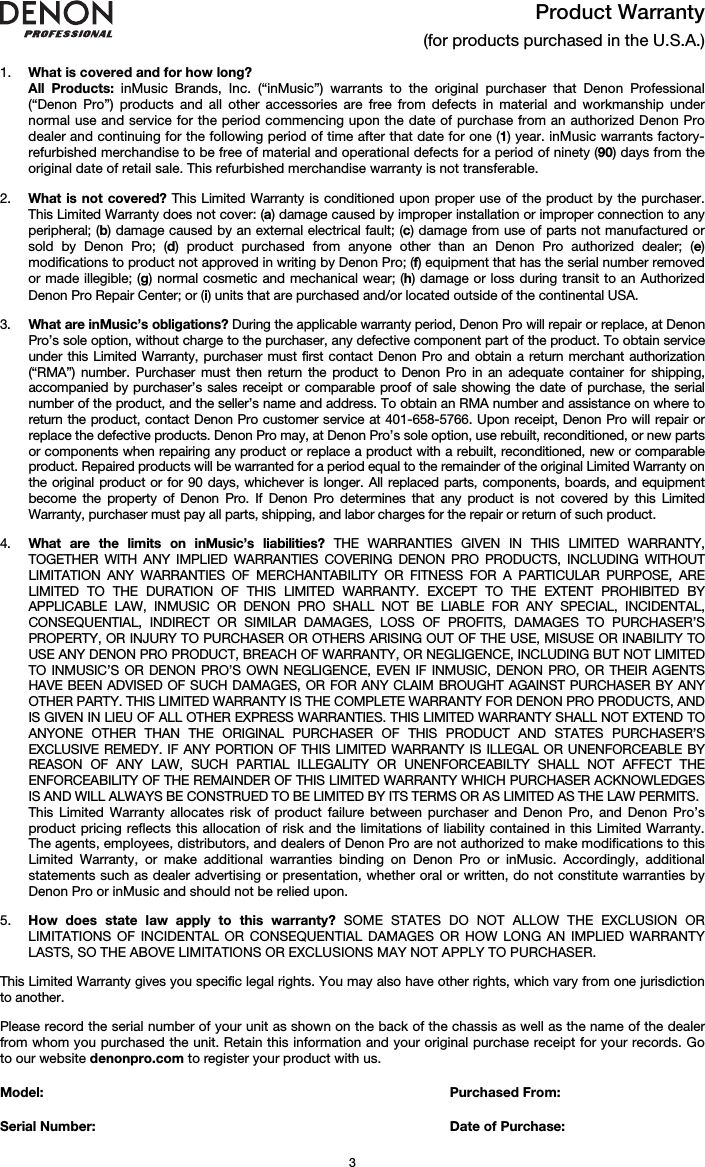   3 Product Warranty  (for products purchased in the U.S.A.)  1. What is covered and for how long?  All Products: inMusic Brands, Inc. (“inMusic”) warrants to the original purchaser that Denon Professional (“Denon Pro”) products and all other accessories are free from defects in material and workmanship under normal use and service for the period commencing upon the date of purchase from an authorized Denon Pro dealer and continuing for the following period of time after that date for one (1) year. inMusic warrants factory-refurbished merchandise to be free of material and operational defects for a period of ninety (90) days from the original date of retail sale. This refurbished merchandise warranty is not transferable.  2. What is not covered? This Limited Warranty is conditioned upon proper use of the product by the purchaser. This Limited Warranty does not cover: (a) damage caused by improper installation or improper connection to any peripheral; (b) damage caused by an external electrical fault; (c) damage from use of parts not manufactured or sold by Denon Pro; (d) product purchased from anyone other than an Denon Pro authorized dealer; (e) modifications to product not approved in writing by Denon Pro; (f) equipment that has the serial number removed or made illegible; (g) normal cosmetic and mechanical wear; (h) damage or loss during transit to an Authorized Denon Pro Repair Center; or (i) units that are purchased and/or located outside of the continental USA.  3. What are inMusic’s obligations? During the applicable warranty period, Denon Pro will repair or replace, at Denon Pro’s sole option, without charge to the purchaser, any defective component part of the product. To obtain service under this Limited Warranty, purchaser must first contact Denon Pro and obtain a return merchant authorization (“RMA”) number. Purchaser must then return the product to Denon Pro in an adequate container for shipping, accompanied by purchaser’s sales receipt or comparable proof of sale showing the date of purchase, the serial number of the product, and the seller’s name and address. To obtain an RMA number and assistance on where to return the product, contact Denon Pro customer service at 401-658-5766. Upon receipt, Denon Pro will repair or replace the defective products. Denon Pro may, at Denon Pro’s sole option, use rebuilt, reconditioned, or new parts or components when repairing any product or replace a product with a rebuilt, reconditioned, new or comparable product. Repaired products will be warranted for a period equal to the remainder of the original Limited Warranty on the original product or for 90 days, whichever is longer. All replaced parts, components, boards, and equipment become the property of Denon Pro. If Denon Pro determines that any product is not covered by this Limited Warranty, purchaser must pay all parts, shipping, and labor charges for the repair or return of such product.  4. What are the limits on inMusic’s liabilities? THE WARRANTIES GIVEN IN THIS LIMITED WARRANTY, TOGETHER WITH ANY IMPLIED WARRANTIES COVERING DENON PRO PRODUCTS, INCLUDING WITHOUT LIMITATION ANY WARRANTIES OF MERCHANTABILITY OR FITNESS FOR A PARTICULAR PURPOSE, ARE LIMITED TO THE DURATION OF THIS LIMITED WARRANTY. EXCEPT TO THE EXTENT PROHIBITED BY APPLICABLE LAW, INMUSIC OR DENON PRO SHALL NOT BE LIABLE FOR ANY SPECIAL, INCIDENTAL, CONSEQUENTIAL, INDIRECT OR SIMILAR DAMAGES, LOSS OF PROFITS, DAMAGES TO PURCHASER’S PROPERTY, OR INJURY TO PURCHASER OR OTHERS ARISING OUT OF THE USE, MISUSE OR INABILITY TO USE ANY DENON PRO PRODUCT, BREACH OF WARRANTY, OR NEGLIGENCE, INCLUDING BUT NOT LIMITED TO INMUSIC’S OR DENON PRO’S OWN NEGLIGENCE, EVEN IF INMUSIC, DENON PRO, OR THEIR AGENTS HAVE BEEN ADVISED OF SUCH DAMAGES, OR FOR ANY CLAIM BROUGHT AGAINST PURCHASER BY ANY OTHER PARTY. THIS LIMITED WARRANTY IS THE COMPLETE WARRANTY FOR DENON PRO PRODUCTS, AND IS GIVEN IN LIEU OF ALL OTHER EXPRESS WARRANTIES. THIS LIMITED WARRANTY SHALL NOT EXTEND TO ANYONE OTHER THAN THE ORIGINAL PURCHASER OF THIS PRODUCT AND STATES PURCHASER’S EXCLUSIVE REMEDY. IF ANY PORTION OF THIS LIMITED WARRANTY IS ILLEGAL OR UNENFORCEABLE BY REASON OF ANY LAW, SUCH PARTIAL ILLEGALITY OR UNENFORCEABILTY SHALL NOT AFFECT THE ENFORCEABILITY OF THE REMAINDER OF THIS LIMITED WARRANTY WHICH PURCHASER ACKNOWLEDGES IS AND WILL ALWAYS BE CONSTRUED TO BE LIMITED BY ITS TERMS OR AS LIMITED AS THE LAW PERMITS. This Limited Warranty allocates risk of product failure between purchaser and Denon Pro, and Denon Pro’s product pricing reflects this allocation of risk and the limitations of liability contained in this Limited Warranty. The agents, employees, distributors, and dealers of Denon Pro are not authorized to make modifications to this Limited Warranty, or make additional warranties binding on Denon Pro or inMusic. Accordingly, additional statements such as dealer advertising or presentation, whether oral or written, do not constitute warranties by Denon Pro or inMusic and should not be relied upon.  5. How does state law apply to this warranty? SOME STATES DO NOT ALLOW THE EXCLUSION OR LIMITATIONS OF INCIDENTAL OR CONSEQUENTIAL DAMAGES OR HOW LONG AN IMPLIED WARRANTY LASTS, SO THE ABOVE LIMITATIONS OR EXCLUSIONS MAY NOT APPLY TO PURCHASER.  This Limited Warranty gives you specific legal rights. You may also have other rights, which vary from one jurisdiction to another.  Please record the serial number of your unit as shown on the back of the chassis as well as the name of the dealer from whom you purchased the unit. Retain this information and your original purchase receipt for your records. Go to our website denonpro.com to register your product with us.  Model:      Purchased From:  Serial Number:     Date of Purchase: 