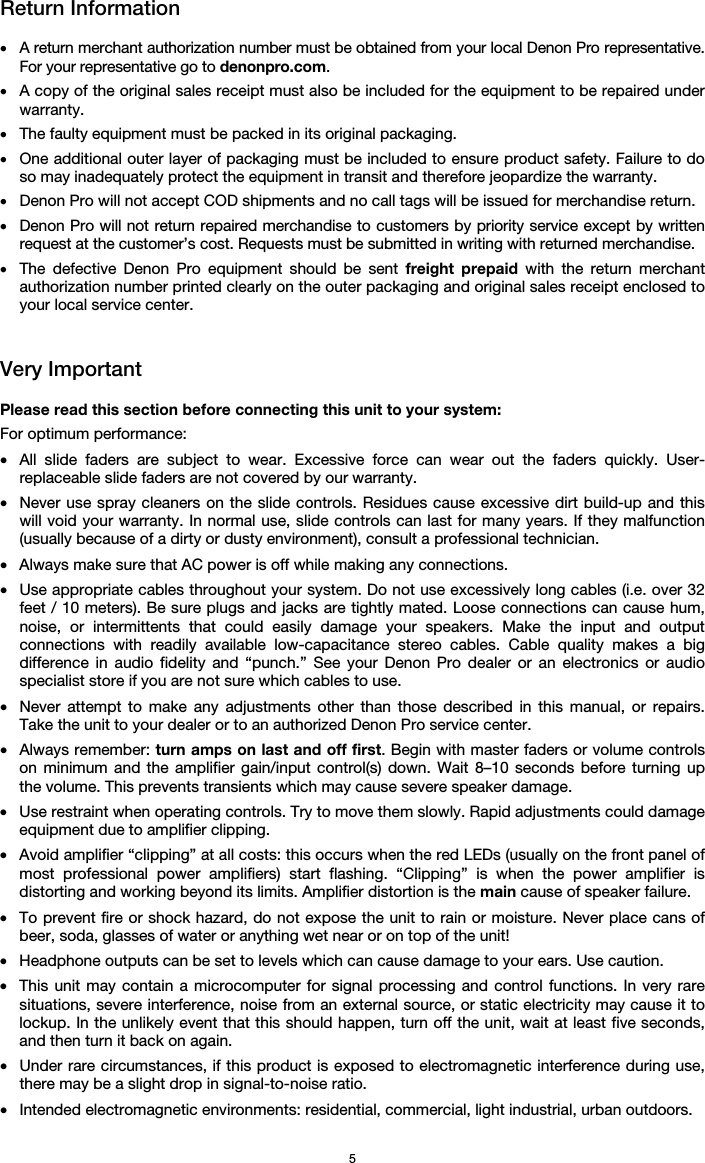   5 Return Information  • A return merchant authorization number must be obtained from your local Denon Pro representative. For your representative go to denonpro.com.  • A copy of the original sales receipt must also be included for the equipment to be repaired under warranty. • The faulty equipment must be packed in its original packaging.  • One additional outer layer of packaging must be included to ensure product safety. Failure to do so may inadequately protect the equipment in transit and therefore jeopardize the warranty.  • Denon Pro will not accept COD shipments and no call tags will be issued for merchandise return.  • Denon Pro will not return repaired merchandise to customers by priority service except by written request at the customer’s cost. Requests must be submitted in writing with returned merchandise. • The defective Denon Pro equipment should be sent freight prepaid with the return merchant authorization number printed clearly on the outer packaging and original sales receipt enclosed to your local service center.    Very Important  Please read this section before connecting this unit to your system: For optimum performance: • All slide faders are subject to wear. Excessive force can wear out the faders quickly. User-replaceable slide faders are not covered by our warranty. • Never use spray cleaners on the slide controls. Residues cause excessive dirt build-up and this will void your warranty. In normal use, slide controls can last for many years. If they malfunction (usually because of a dirty or dusty environment), consult a professional technician. • Always make sure that AC power is off while making any connections. • Use appropriate cables throughout your system. Do not use excessively long cables (i.e. over 32 feet / 10 meters). Be sure plugs and jacks are tightly mated. Loose connections can cause hum, noise, or intermittents that could easily damage your speakers. Make the input and output connections with readily available low-capacitance stereo cables. Cable quality makes a big difference in audio fidelity and “punch.” See your Denon Pro dealer or an electronics or audio specialist store if you are not sure which cables to use. • Never attempt to make any adjustments other than those described in this manual, or repairs. Take the unit to your dealer or to an authorized Denon Pro service center. • Always remember: turn amps on last and off first. Begin with master faders or volume controls on minimum and the amplifier gain/input control(s) down. Wait 8–10 seconds before turning up the volume. This prevents transients which may cause severe speaker damage. • Use restraint when operating controls. Try to move them slowly. Rapid adjustments could damage equipment due to amplifier clipping. • Avoid amplifier “clipping” at all costs: this occurs when the red LEDs (usually on the front panel of most professional power amplifiers) start flashing. “Clipping” is when the power amplifier is distorting and working beyond its limits. Amplifier distortion is the main cause of speaker failure. • To prevent fire or shock hazard, do not expose the unit to rain or moisture. Never place cans of beer, soda, glasses of water or anything wet near or on top of the unit! • Headphone outputs can be set to levels which can cause damage to your ears. Use caution. • This unit may contain a microcomputer for signal processing and control functions. In very rare situations, severe interference, noise from an external source, or static electricity may cause it to lockup. In the unlikely event that this should happen, turn off the unit, wait at least five seconds, and then turn it back on again. • Under rare circumstances, if this product is exposed to electromagnetic interference during use, there may be a slight drop in signal-to-noise ratio. • Intended electromagnetic environments: residential, commercial, light industrial, urban outdoors. 
