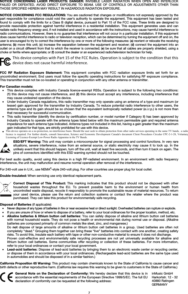   7 NOTICE CONCERNING LASER PRODUCTS: DANGER: INVISIBLE LASER RADIATION WHEN OPEN AND INTERLOCK FAILED OR DEFEATED. AVOID DIRECT EXPOSURE TO BEAM. USE OF CONTROLS OR ADJUSTMENTS OTHER THAN THOSE SPECIFIED HEREIN MAY RESULT IN HAZARDOUS RADIATION EXPOSURE.  NOTICE CONCERNING FCC REGULATIONS: You are cautioned that changes or modifications not expressly approved by the part responsible for compliance could void the user’s authority to operate the equipment. This equipment has been tested and found to comply with the limits for a Class B digital device, pursuant to Part 15 of the FCC rules. These limits are designed to provide reasonable protection against harmful interference in a residential installation. This equipment generates uses and can radiate radio frequency energy and, if not installed and used in accordance with the instructions, may cause harmful interference to radio communications. However, there is no guarantee that interference will not occur in a particular installation. If this equipment does cause harmful interference to radio or television reception, which can be determined by turning the equipment off and on, the user is encouraged to try to correct the interference by one or more of the following measures: (a) reorient or relocate the receiving antenna; (b) move this unit; (c) increase the separation between the equipment and receiver; (d) connect the equipment into an outlet on a circuit different from that to which the receiver is connected; (e) be sure that all cables are properly shielded, using a choke or ferrite where appropriate; or (f) consult the dealer or an experienced radio/television technician for help.  This device complies with Part 15 of the FCC rules. Operation is subject to the following two conditions: (1) this device may not cause harmful interference, and (2) this device must accept any interference received, including interference that may cause undesired operation.  FCC RF Radiation Exposure Statement: This equipment complies with FCC radiation exposure limits set forth for an uncontrolled environment. End users must follow the specific operating instructions for satisfying RF exposure compliance. This transmitter must not be co-located or operating in conjunction with any other antenna or transmitter.  For Canadian models:  • This device complies with Industry Canada licence-exempt RSSs. Operation is subject to the following two conditions: (1) this device may not cause interference, and (2) this device must accept any interference, including interference that may cause undesired operation of the device. • Under Industry Canada regulations, this radio transmitter may only operate using an antenna of a type and maximum (or lesser) gain approved for the transmitter by Industry Canada. To reduce potential radio interference to other users, the antenna type and its gain should be so chosen that the equivalent isotropically radiated power (e.i.r.p.) is not more than that necessary for successful communication. • This radio transmitter (identify the device by certification number, or model number if Category II) has been approved by Industry Canada to operate with the antenna types listed below with the maximum permissible gain and required antenna impedance for each antenna type indicated. Antenna types not included in this list, having a gain greater than the maximum gain indicated for that type, are strictly prohibited for use with this device. • This unit does not exceed the Class B limits for radio noise emission from digital apparatus set out in the radio interference regulations of the Canadian Department of Communications.  ESD/EFT Warning: This unit may contain a microcomputer for signal processing and control functions. In very rare situations, severe interference, noise from an external source, or static electricity may cause it to lock up. In the unlikely event that this should happen, turn off the unit, wait at least five seconds, and then turn it back on again. The pins of connectors identified with this ESD warning symbol should not be touched.  For best audio quality, avoid using this device in a high RF-radiated environment. In an environment with radio frequency interference, the unit may malfunction and resume normal operation after removal of the interference.  For 240-volt use in U.K., use NEMA®-style 240-volt plug. For other countries use proper plug for local outlet.  Double-Insulated: When servicing use only identical replacement parts.  Correct Disposal of This Product: This marking indicates that this product should not be disposed with other household wastes throughout the EU. To prevent possible harm to the environment or human health from uncontrolled waste disposal, recycle it responsibly to promote the sustainable reuse of material resources. To return your used device, please use the return and collection systems or contact the retailer where the product was purchased. They can take this product for environmentally safe recycling.  Disposal of Batteries (if applicable): • Never dispose of any types of batteries in fire or near excessive heat or direct sunlight. Overheated batteries can rupture or explode. • If you are unsure of how or where to dispose of a battery, refer to your local ordinances for the proper location, method, etc. • Alkaline batteries &amp; lithium button cell batteries: You can safely dispose of alkaline and lithium button cell batteries with normal household waste. They do not pose a health or environmental risk during normal use or disposal. (Alkaline batteries are composed primarily of common metals like steel, zinc, and manganese.) Do  not dispose of large amounts of alkaline or lithium button cell batteries in a group. Used batteries are often not completely “dead.” Grouping them together can bring these “live” batteries into contact with one another, creating safety risks. To avoid this, insulate each battery with tape or other non-conductive material to ensure it does not discharge. Proven cost-effective and environmentally safe recycling processes are not yet universally available for alkaline and lithium button cell batteries. Some communities offer recycling or collection of these batteries. For more information, refer to your local ordinances or contact your local government. • Lead-acid batteries: Dispose of lead-acid batteries by bringing them to an electronic waste center or recycling center, or dispose of them in accordance with your local ordinances. (Rechargeable lead-acid batteries are the same type used in automobiles and should be disposed of in a similar fashion.)  California Proposition 65 Warning: This product may contain chemicals known to the State of California to cause cancer and birth defects or other reproductive harm. (California law requires this warning to be given to customers in the State of California.)   General Note on the Declaration of Conformity: We hereby declare that this device is in accordance with the essential requirements of the European Directive 1999/5/EC. The full EU declaration of conformity can be requested at the following address: inMusic GmbH Harkortstr. 12 - 32 40880 Ratingen GERMANY This device complies with Part 15 of the FCC Rules. Operation is subject to the condition that this device does not cause harmful interference. This device operates on a no-protection, no-interference basis. Should the user seek to obtain protection from other radio services operating in the same TV bands,  a radio licence is required. For further details,  consult  Innovation, Science  and Economic  Development  Canada&apos;s document  Client  Procedures Circular  CPC-2-1-28, Voluntary Licensing of Licence-Exempt Low-Power Radio Apparatus in the TV Bands.