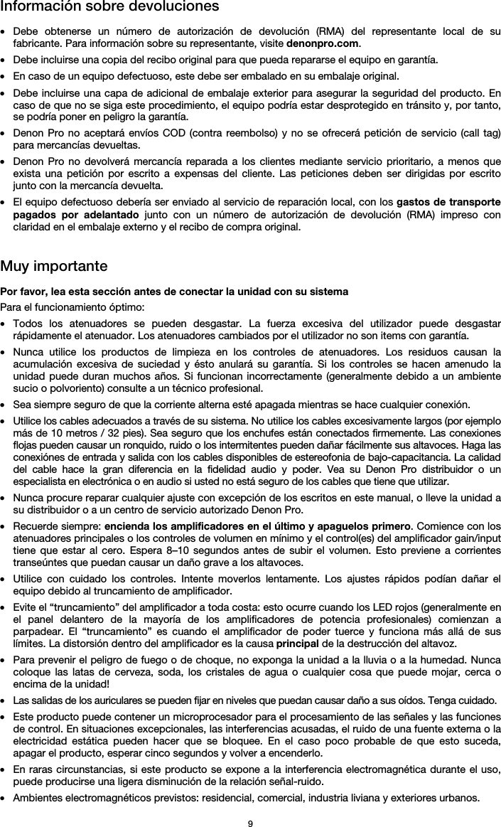   9 Información sobre devoluciones  • Debe obtenerse un número de autorización de devolución (RMA) del representante local de su fabricante. Para información sobre su representante, visite denonpro.com.  • Debe incluirse una copia del recibo original para que pueda repararse el equipo en garantía. • En caso de un equipo defectuoso, este debe ser embalado en su embalaje original.  • Debe incluirse una capa de adicional de embalaje exterior para asegurar la seguridad del producto. En caso de que no se siga este procedimiento, el equipo podría estar desprotegido en tránsito y, por tanto, se podría poner en peligro la garantía.  • Denon Pro no aceptará envíos COD (contra reembolso) y no se ofrecerá petición de servicio (call tag) para mercancías devueltas.  • Denon Pro no devolverá mercancía reparada a los clientes mediante servicio prioritario, a menos que exista una petición por escrito a expensas del cliente. Las peticiones deben ser dirigidas por escrito junto con la mercancía devuelta. • El equipo defectuoso debería ser enviado al servicio de reparación local, con los gastos de transporte pagados por adelantado junto con un número de autorización de devolución (RMA) impreso con claridad en el embalaje externo y el recibo de compra original.   Muy importante  Por favor, lea esta sección antes de conectar la unidad con su sistema  Para el funcionamiento óptimo: • Todos los atenuadores se pueden desgastar. La fuerza excesiva del utilizador puede desgastar rápidamente el atenuador. Los atenuadores cambiados por el utilizador no son items con garantía.  • Nunca utilice los productos de limpieza en los controles de atenuadores. Los residuos causan la acumulación excesiva de suciedad y ésto anulará su garantía. Si los controles se hacen amenudo la unidad puede duran muchos años. Si funcionan incorrectamente (generalmente debido a un ambiente sucio o polvoriento) consulte a un técnico profesional. • Sea siempre seguro de que la corriente alterna esté apagada mientras se hace cualquier conexión. • Utilice los cables adecuados a través de su sistema. No utilice los cables excesivamente largos (por ejemplo más de 10 metros / 32 pies). Sea seguro que los enchufes están conectados firmemente. Las conexiones flojas pueden causar un ronquido, ruido o los intermitentes pueden dañar fácilmente sus altavoces. Haga las conexiónes de entrada y salida con los cables disponibles de estereofonia de bajo-capacitancia. La calidad del cable hace la gran diferencia en la fidelidad audio y poder. Vea su Denon Pro distribuidor o un especialista en electrónica o en audio si usted no está seguro de los cables que tiene que utilizar.  • Nunca procure reparar cualquier ajuste con excepción de los escritos en este manual, o lleve la unidad a su distribuidor o a un centro de servicio autorizado Denon Pro. • Recuerde siempre: encienda los amplificadores en el último y apaguelos primero. Comience con los atenuadores principales o los controles de volumen en mínimo y el control(es) del amplificador gain/input tiene que estar al cero. Espera 8–10 segundos antes de subir el volumen. Esto previene a corrientes transeúntes que puedan causar un daño grave a los altavoces. • Utilice con cuidado los controles. Intente moverlos lentamente. Los ajustes rápidos podían dañar el equipo debido al truncamiento de amplificador. • Evite el “truncamiento” del amplificador a toda costa: esto ocurre cuando los LED rojos (generalmente en el panel delantero de la mayoría de los amplificadores de potencia profesionales) comienzan a parpadear. El “truncamiento” es cuando el amplificador de poder tuerce y funciona más allá de sus límites. La distorsión dentro del amplificador es la causa principal de la destrucción del altavoz. • Para prevenir el peligro de fuego o de choque, no exponga la unidad a la lluvia o a la humedad. Nunca coloque las latas de cerveza, soda, los cristales de agua o cualquier cosa que puede mojar, cerca o encima de la unidad! • Las salidas de los auriculares se pueden fijar en niveles que puedan causar daño a sus oídos. Tenga cuidado. • Este producto puede contener un microprocesador para el procesamiento de las señales y las funciones de control. En situaciones excepcionales, las interferencias acusadas, el ruido de una fuente externa o la electricidad estática pueden hacer que se bloquee. En el caso poco probable de que esto suceda, apagar el producto, esperar cinco segundos y volver a encenderlo. • En raras circunstancias, si este producto se expone a la interferencia electromagnética durante el uso, puede producirse una ligera disminución de la relación señal-ruido. • Ambientes electromagnéticos previstos: residencial, comercial, industria liviana y exteriores urbanos. 