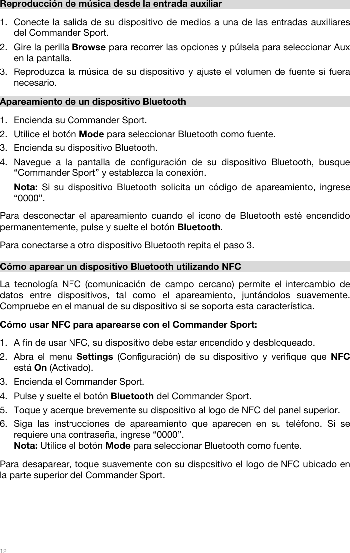   12   Reproducción de música desde la entrada auxiliar  1. Conecte la salida de su dispositivo de medios a una de las entradas auxiliares del Commander Sport. 2. Gire la perilla Browse para recorrer las opciones y púlsela para seleccionar Aux en la pantalla.  3. Reproduzca la música de su dispositivo y ajuste el volumen de fuente si fuera necesario.   Apareamiento de un dispositivo Bluetooth  1. Encienda su Commander Sport.  2. Utilice el botón Mode para seleccionar Bluetooth como fuente.  3. Encienda su dispositivo Bluetooth. 4. Navegue a la pantalla de configuración de su dispositivo Bluetooth, busque “Commander Sport” y establezca la conexión. Nota: Si su dispositivo Bluetooth solicita un código de apareamiento, ingrese “0000”.   Para desconectar el apareamiento cuando el icono de Bluetooth esté encendido permanentemente, pulse y suelte el botón Bluetooth.   Para conectarse a otro dispositivo Bluetooth repita el paso 3.      Cómo aparear un dispositivo Bluetooth utilizando NFC  La tecnología NFC (comunicación de campo cercano) permite el intercambio de datos entre dispositivos, tal como el apareamiento, juntándolos suavemente. Compruebe en el manual de su dispositivo si se soporta esta característica.   Cómo usar NFC para aparearse con el Commander Sport:   1. A fin de usar NFC, su dispositivo debe estar encendido y desbloqueado. 2. Abra el menú Settings (Configuración) de su dispositivo y verifique que NFC está On (Activado).  3. Encienda el Commander Sport. 4. Pulse y suelte el botón Bluetooth del Commander Sport. 5. Toque y acerque brevemente su dispositivo al logo de NFC del panel superior. 6. Siga las instrucciones de apareamiento que aparecen en su teléfono. Si se requiere una contraseña, ingrese “0000”. Nota: Utilice el botón Mode para seleccionar Bluetooth como fuente.  Para desaparear, toque suavemente con su dispositivo el logo de NFC ubicado en la parte superior del Commander Sport.        