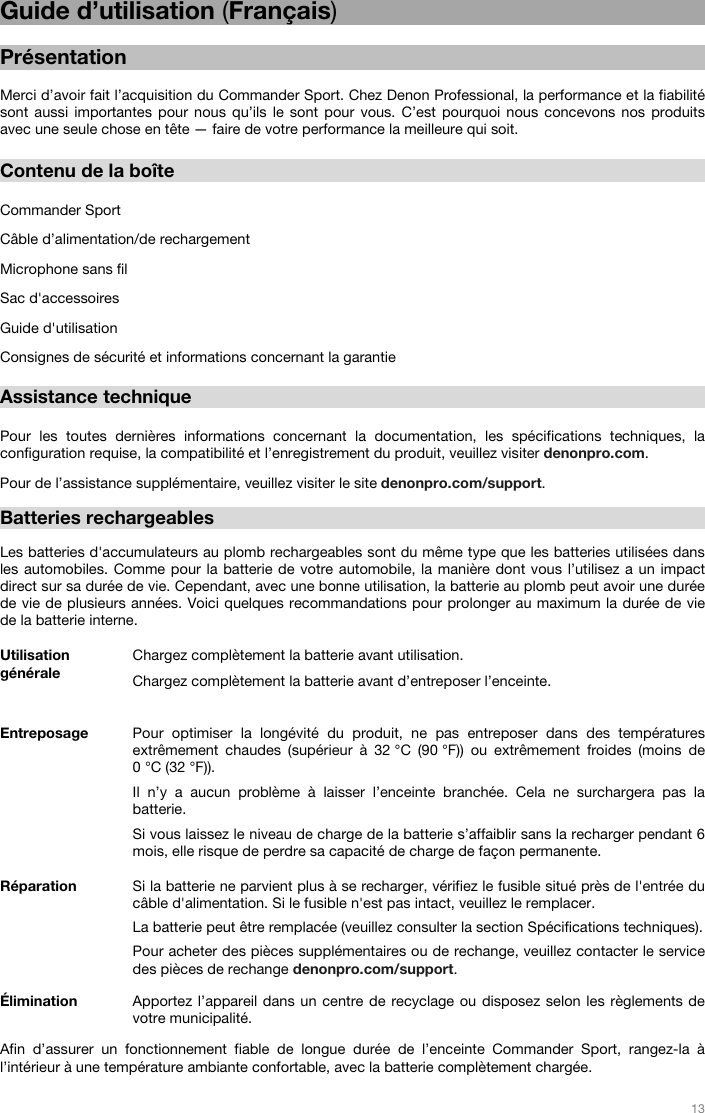   13   Guide d’utilisation (Français)  Présentation  Merci d’avoir fait l’acquisition du Commander Sport. Chez Denon Professional, la performance et la fiabilité sont aussi importantes pour nous qu’ils le sont pour vous. C’est pourquoi nous concevons nos produits avec une seule chose en tête — faire de votre performance la meilleure qui soit.    Contenu de la boîte  Commander Sport Câble d’alimentation/de rechargement Microphone sans fil  Sac d&apos;accessoires Guide d&apos;utilisation Consignes de sécurité et informations concernant la garantie  Assistance technique  Pour les toutes dernières informations concernant la documentation, les spécifications techniques, la configuration requise, la compatibilité et l’enregistrement du produit, veuillez visiter denonpro.com. Pour de l’assistance supplémentaire, veuillez visiter le site denonpro.com/support.  Batteries rechargeables   Les batteries d&apos;accumulateurs au plomb rechargeables sont du même type que les batteries utilisées dans les automobiles. Comme pour la batterie de votre automobile, la manière dont vous l’utilisez a un impact direct sur sa durée de vie. Cependant, avec une bonne utilisation, la batterie au plomb peut avoir une durée de vie de plusieurs années. Voici quelques recommandations pour prolonger au maximum la durée de vie de la batterie interne.   Utilisation générale  Chargez complètement la batterie avant utilisation.Chargez complètement la batterie avant d’entreposer l’enceinte. Entreposage Pour optimiser la longévité du produit, ne pas entreposer dans des températures extrêmement chaudes (supérieur à 32 °C (90 °F)) ou extrêmement froides (moins de 0 °C (32 °F)).  Il n’y a aucun problème à laisser l’enceinte branchée. Cela ne surchargera pas la batterie. Si vous laissez le niveau de charge de la batterie s’affaiblir sans la recharger pendant 6 mois, elle risque de perdre sa capacité de charge de façon permanente. Réparation Si la batterie ne parvient plus à se recharger, vérifiez le fusible situé près de l&apos;entrée du câble d&apos;alimentation. Si le fusible n&apos;est pas intact, veuillez le remplacer.  La batterie peut être remplacée (veuillez consulter la section Spécifications techniques). Pour acheter des pièces supplémentaires ou de rechange, veuillez contacter le service des pièces de rechange denonpro.com/support. Élimination Apportez l’appareil dans un centre de recyclage ou disposez selon les règlements de votre municipalité.  Afin d’assurer un fonctionnement fiable de longue durée de l’enceinte Commander Sport, rangez-la à l’intérieur à une température ambiante confortable, avec la batterie complètement chargée.  