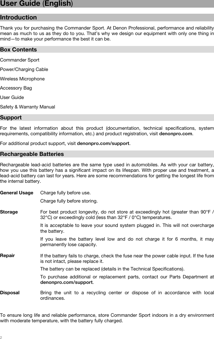   2   User Guide (English)  Introduction  Thank you for purchasing the Commander Sport. At Denon Professional, performance and reliability mean as much to us as they do to you. That’s why we design our equipment with only one thing in mind—to make your performance the best it can be.   Box Contents  Commander Sport Power/Charging Cable Wireless Microphone Accessory Bag User Guide Safety &amp; Warranty Manual  Support  For the latest information about this product (documentation, technical specifications, system requirements, compatibility information, etc.) and product registration, visit denonpro.com. For additional product support, visit denonpro.com/support.  Rechargeable Batteries   Rechargeable lead-acid batteries are the same type used in automobiles. As with your car battery, how you use this battery has a significant impact on its lifespan. With proper use and treatment, a lead-acid battery can last for years. Here are some recommendations for getting the longest life from the internal battery.        General Usage  Charge fully before use. Charge fully before storing. Storage For best product longevity, do not store at exceedingly hot (greater than 90°F / 32°C) or exceedingly cold (less than 32°F / 0°C) temperatures.  It is acceptable to leave your sound system plugged in. This will not overcharge the battery. If you leave the battery level low and do not charge it for 6 months, it may permanently lose capacity. Repair If the battery fails to charge, check the fuse near the power cable input. If the fuse is not intact, please replace it.    The battery can be replaced (details in the Technical Specifications). To purchase additional or replacement parts, contact our Parts Department at denonpro.com/support. Disposal Bring the unit to a recycling center or dispose of in accordance with local ordinances.   To ensure long life and reliable performance, store Commander Sport indoors in a dry environment with moderate temperature, with the battery fully charged.    