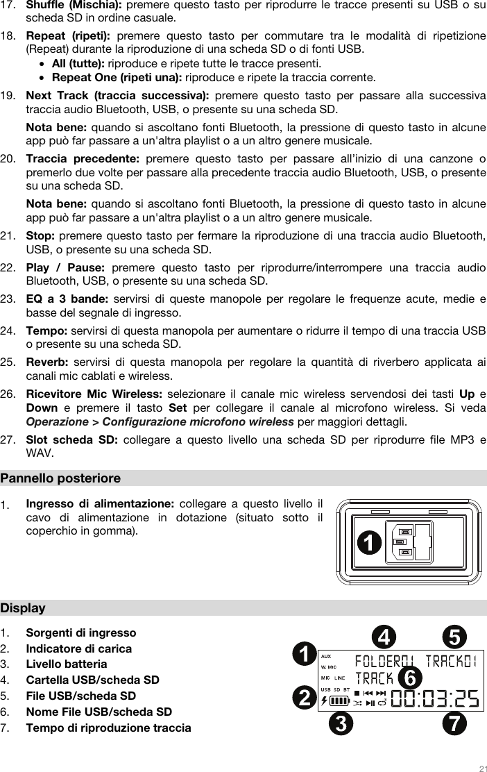   21   17. Shuffle (Mischia): premere questo tasto per riprodurre le tracce presenti su USB o su scheda SD in ordine casuale. 18. Repeat (ripeti): premere questo tasto per commutare tra le modalità di ripetizione (Repeat) durante la riproduzione di una scheda SD o di fonti USB. • All (tutte): riproduce e ripete tutte le tracce presenti. • Repeat One (ripeti una): riproduce e ripete la traccia corrente. 19. Next Track (traccia successiva): premere questo tasto per passare alla successiva traccia audio Bluetooth, USB, o presente su una scheda SD.  Nota bene: quando si ascoltano fonti Bluetooth, la pressione di questo tasto in alcune app può far passare a un&apos;altra playlist o a un altro genere musicale.  20. Traccia precedente: premere questo tasto per passare all’inizio di una canzone o premerlo due volte per passare alla precedente traccia audio Bluetooth, USB, o presente su una scheda SD.  Nota bene: quando si ascoltano fonti Bluetooth, la pressione di questo tasto in alcune app può far passare a un&apos;altra playlist o a un altro genere musicale.  21. Stop: premere questo tasto per fermare la riproduzione di una traccia audio Bluetooth, USB, o presente su una scheda SD. 22. Play / Pause: premere questo tasto per riprodurre/interrompere una traccia audio Bluetooth, USB, o presente su una scheda SD.  23. EQ a 3 bande: servirsi di queste manopole per regolare le frequenze acute, medie e basse del segnale di ingresso.  24. Tempo: servirsi di questa manopola per aumentare o ridurre il tempo di una traccia USB o presente su una scheda SD.  25. Reverb: servirsi di questa manopola per regolare la quantità di riverbero applicata ai canali mic cablati e wireless.  26. Ricevitore Mic Wireless: selezionare il canale mic wireless servendosi dei tasti Up  e Down e premere il tasto Set per collegare il canale al microfono wireless. Si veda Operazione &gt; Configurazione microfono wireless per maggiori dettagli.   27. Slot scheda SD: collegare a questo livello una scheda SD per riprodurre file MP3 e WAV.  Pannello posteriore   1. Ingresso di alimentazione: collegare a questo livello il cavo di alimentazione in dotazione (situato sotto il coperchio in gomma).      Display  1. Sorgenti di ingresso 2. Indicatore di carica 3. Livello batteria 4. Cartella USB/scheda SD 5. File USB/scheda SD 6. Nome File USB/scheda SD 7. Tempo di riproduzione traccia  1234567891011121314151617181920212223242525262711234 567