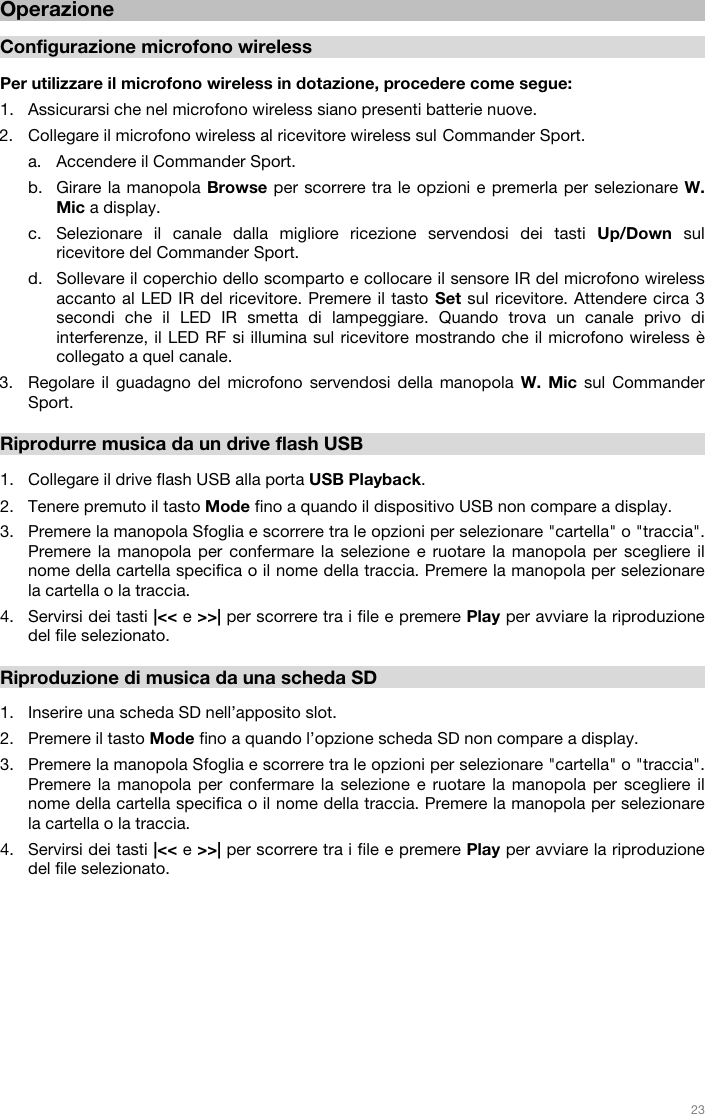   23   Operazione  Configurazione microfono wireless  Per utilizzare il microfono wireless in dotazione, procedere come segue:  1. Assicurarsi che nel microfono wireless siano presenti batterie nuove.  2. Collegare il microfono wireless al ricevitore wireless sul Commander Sport.   a. Accendere il Commander Sport.  b. Girare la manopola Browse per scorrere tra le opzioni e premerla per selezionare W. Mic a display.  c. Selezionare il canale dalla migliore ricezione servendosi dei tasti Up/Down sul ricevitore del Commander Sport.  d. Sollevare il coperchio dello scomparto e collocare il sensore IR del microfono wireless accanto al LED IR del ricevitore. Premere il tasto Set sul ricevitore. Attendere circa 3 secondi che il LED IR smetta di lampeggiare. Quando trova un canale privo di interferenze, il LED RF si illumina sul ricevitore mostrando che il microfono wireless è collegato a quel canale.   3. Regolare il guadagno del microfono servendosi della manopola W. Mic sul Commander Sport.   Riprodurre musica da un drive flash USB  1. Collegare il drive flash USB alla porta USB Playback. 2. Tenere premuto il tasto Mode fino a quando il dispositivo USB non compare a display.  3. Premere la manopola Sfoglia e scorrere tra le opzioni per selezionare &quot;cartella&quot; o &quot;traccia&quot;. Premere la manopola per confermare la selezione e ruotare la manopola per scegliere il nome della cartella specifica o il nome della traccia. Premere la manopola per selezionare la cartella o la traccia. 4. Servirsi dei tasti |&lt;&lt; e &gt;&gt;| per scorrere tra i file e premere Play per avviare la riproduzione del file selezionato.   Riproduzione di musica da una scheda SD  1. Inserire una scheda SD nell’apposito slot.  2. Premere il tasto Mode fino a quando l’opzione scheda SD non compare a display.  3. Premere la manopola Sfoglia e scorrere tra le opzioni per selezionare &quot;cartella&quot; o &quot;traccia&quot;. Premere la manopola per confermare la selezione e ruotare la manopola per scegliere il nome della cartella specifica o il nome della traccia. Premere la manopola per selezionare la cartella o la traccia. 4. Servirsi dei tasti |&lt;&lt; e &gt;&gt;| per scorrere tra i file e premere Play per avviare la riproduzione del file selezionato.              