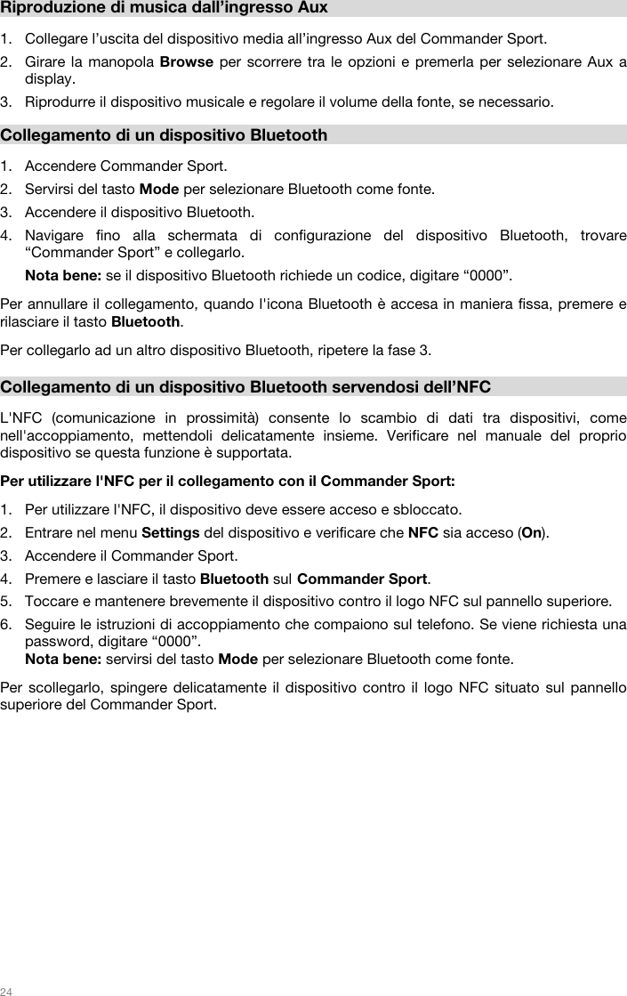   24   Riproduzione di musica dall’ingresso Aux  1. Collegare l’uscita del dispositivo media all’ingresso Aux del Commander Sport. 2. Girare la manopola Browse per scorrere tra le opzioni e premerla per selezionare Aux a display.  3. Riprodurre il dispositivo musicale e regolare il volume della fonte, se necessario.   Collegamento di un dispositivo Bluetooth  1. Accendere Commander Sport. 2. Servirsi del tasto Mode per selezionare Bluetooth come fonte.  3. Accendere il dispositivo Bluetooth. 4. Navigare fino alla schermata di configurazione del dispositivo Bluetooth, trovare “Commander Sport” e collegarlo.  Nota bene: se il dispositivo Bluetooth richiede un codice, digitare “0000”.   Per annullare il collegamento, quando l&apos;icona Bluetooth è accesa in maniera fissa, premere e rilasciare il tasto Bluetooth.   Per collegarlo ad un altro dispositivo Bluetooth, ripetere la fase 3.      Collegamento di un dispositivo Bluetooth servendosi dell’NFC  L&apos;NFC (comunicazione in prossimità) consente lo scambio di dati tra dispositivi, come nell&apos;accoppiamento, mettendoli delicatamente insieme. Verificare nel manuale del proprio dispositivo se questa funzione è supportata.   Per utilizzare l&apos;NFC per il collegamento con il Commander Sport:   1. Per utilizzare l&apos;NFC, il dispositivo deve essere acceso e sbloccato. 2. Entrare nel menu Settings del dispositivo e verificare che NFC sia acceso (On).  3. Accendere il Commander Sport. 4. Premere e lasciare il tasto Bluetooth sul Commander Sport. 5. Toccare e mantenere brevemente il dispositivo contro il logo NFC sul pannello superiore. 6. Seguire le istruzioni di accoppiamento che compaiono sul telefono. Se viene richiesta una password, digitare “0000”. Nota bene: servirsi del tasto Mode per selezionare Bluetooth come fonte.   Per scollegarlo, spingere delicatamente il dispositivo contro il logo NFC situato sul pannello superiore del Commander Sport.                 