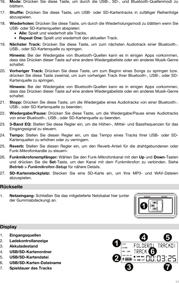   27   16. Mode: Drücken Sie diese Taste, um durch die USB-, SD-, und Bluetooth-Quellenmodi zu blättern.  17. Shuffle: Drücken Sie diese Taste, um USB- oder SD-Kartentracks in zufälliger Reihenfolge abzuspielen.  18. Wiederholen: Drücken Sie diese Taste, um durch die Wiederholungsmodi zu blättern wenn Sie USB- oder SD-Kartenquellen abspielen: • Alle: Spielt und wiederholt alle Tracks. • Repeat One: Spielt und wiederholt den aktuellen Track. 19. Nächster Track: Drücken Sie diese Taste, um zum nächsten Audiotrack einer Bluetooth-, USB-, oder SD-Kartenquelle zu springen.  Hinweis: Bei der Wiedergabe von Bluetooth-Quellen kann es in einigen Apps vorkommen, dass das Drücken dieser Taste auf eine andere Wiedergabeliste oder ein anderes Musik-Genre schaltet.  20. Vorheriger Track: Drücken Sie diese Taste, um zum Beginn eines Songs zu springen bzw. drücken Sie diese Taste zweimal, um zum vorherigen Track Ihrer Bluetooth-, USB-, oder SD-Kartenquelle zu springen.  Hinweis: Bei der Wiedergabe von Bluetooth-Quellen kann es in einigen Apps vorkommen, dass das Drücken dieser Taste auf eine andere Wiedergabeliste oder ein anderes Musik-Genre schaltet.  21. Stopp: Drücken Sie diese Taste, um die Wiedergabe eines Audiotracks von einer Bluetooth-, USB-, oder SD-Kartenquelle zu beenden. 22. Wiedergabe/Pause: Drücken Sie diese Taste, um die Wiedergabe/Pause eines Audiotracks von einer Bluetooth-, USB-, oder SD-Kartenquelle zu beenden.  23. 3-Band EQ: Stellen Sie diese Regler ein, um die Höhen-, Mittel- und Bassfrequenzen für das Eingangssignal zu steuern.  24. Tempo:  Stellen Sie diesen Regler ein, um das Tempo eines Tracks Ihrer USB- oder SD-Kartenquellen zu erhöhen oder zu verringern.  25. Reverb: Stellen Sie diesen Regler ein, um den Reverb-Anteil für die drahtgebundenen oder Funk-Mikrofonkanäle zu steuern.  26. Funkmikrofonempfänger: Wählen Sie den Funk-Mikrofonkanal mit den Up und Down-Tasten und drücken Sie die Set-Taste, um den Kanal mit dem Funkmikrofon zu verbinden. Siehe Betrieb &gt; Funkmikrofon-Setup für nähere Details.   27. SD-Kartensteckplatz: Stecken Sie eine SD-Karte ein, um Ihre MP3- und WAV-Dateien abzuspielen.  Rückseite   1. Netzeingang: Schließen Sie das mitgelieferte Netzkabel hier (unter der Gummiabdeckung) an.      Display  1. Eingangsquellen 2. Ladekontrollanzeige 3. Akkuladestand 4. USB/SD-Kartenordner 5. USB/SD-Kartendatei 6. USB/SD-Karten-Dateiname 7. Spieldauer des Tracks  1234567891011121314151617181920212223242525262711234 567