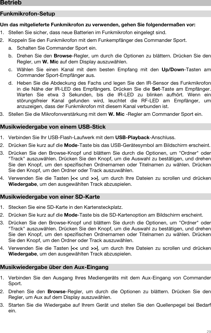   29   Betrieb  Funkmikrofon-Setup  Um das mitgelieferte Funkmikrofon zu verwenden, gehen Sie folgendermaßen vor:  1. Stellen Sie sicher, dass neue Batterien im Funkmikrofon eingelegt sind.  2. Koppeln Sie den Funkmikrofon mit dem Funkempfänger des Commander Sport.  a. Schalten Sie Commander Sport ein.   b. Drehen Sie den Browse-Regler, um durch die Optionen zu blättern. Drücken Sie den Regler, um W. Mic auf dem Display auszuwählen.  c. Wählen Sie einen Kanal mit dem besten Empfang mit den Up/Down-Tasten am Commander Sport-Empfänger aus.  d. Heben Sie die Abdeckung des Fachs und legen Sie den IR-Sensor des Funkmikrofon in die Nähe der IR-LED des Empfängers. Drücken Sie die Set-Taste am Empfänger. Warten Sie etwa 3 Sekunden, bis die IR-LED zu blinken aufhört. Wenn ein störungsfreier Kanal gefunden wird, leuchtet die RF-LED am Empfänger, um anzuzeigen, dass der Funkmikrofon mit diesem Kanal verbunden ist.   3. Stellen Sie die Mikrofonverstärkung mit dem W. Mic -Regler am Commander Sport ein.   Musikwiedergabe von einem USB-Stick  1. Verbinden Sie Ihr USB-Flash-Laufwerk mit dem USB-Playback-Anschluss. 2. Drücken Sie kurz auf die Mode-Taste bis das USB-Gerätesymbol am Bildschirm erscheint.  3. Drücken Sie den Browse-Knopf und blättern Sie durch die Optionen, um &quot;Ordner&quot; oder &quot;Track&quot; auszuwählen. Drücken Sie den Knopf, um die Auswahl zu bestätigen, und drehen Sie den Knopf, um den spezifischen Ordnernamen oder Titelnamen zu wählen. Drücken Sie den Knopf, um den Ordner oder Track auszuwählen. 4. Verwenden Sie die Tasten |&lt;&lt; und &gt;&gt;|, um durch Ihre Dateien zu scrollen und drücken Wiedergabe, um den ausgewählten Track abzuspielen.   Musikwiedergabe von einer SD-Karte   1. Stecken Sie eine SD-Karte in den Kartensteckplatz.  2. Drücken Sie kurz auf die Mode-Taste bis die SD-Kartenoption am Bildschirm erscheint. 3. Drücken Sie den Browse-Knopf und blättern Sie durch die Optionen, um &quot;Ordner&quot; oder &quot;Track&quot; auszuwählen. Drücken Sie den Knopf, um die Auswahl zu bestätigen, und drehen Sie den Knopf, um den spezifischen Ordnernamen oder Titelnamen zu wählen. Drücken Sie den Knopf, um den Ordner oder Track auszuwählen.  4. Verwenden Sie die Tasten |&lt;&lt; und &gt;&gt;|, um durch Ihre Dateien zu scrollen und drücken Wiedergabe, um den ausgewählten Track abzuspielen.   Musikwiedergabe über den Aux-Eingang  1. Verbinden Sie den Ausgang Ihres Mediengeräts mit dem Aux-Eingang von Commander Sport. 2. Drehen Sie den Browse-Regler, um durch die Optionen zu blättern. Drücken Sie den Regler, um Aux auf dem Display auszuwählen.  3. Starten Sie die Wiedergabe auf Ihrem Gerät und stellen Sie den Quellenpegel bei Bedarf ein.     