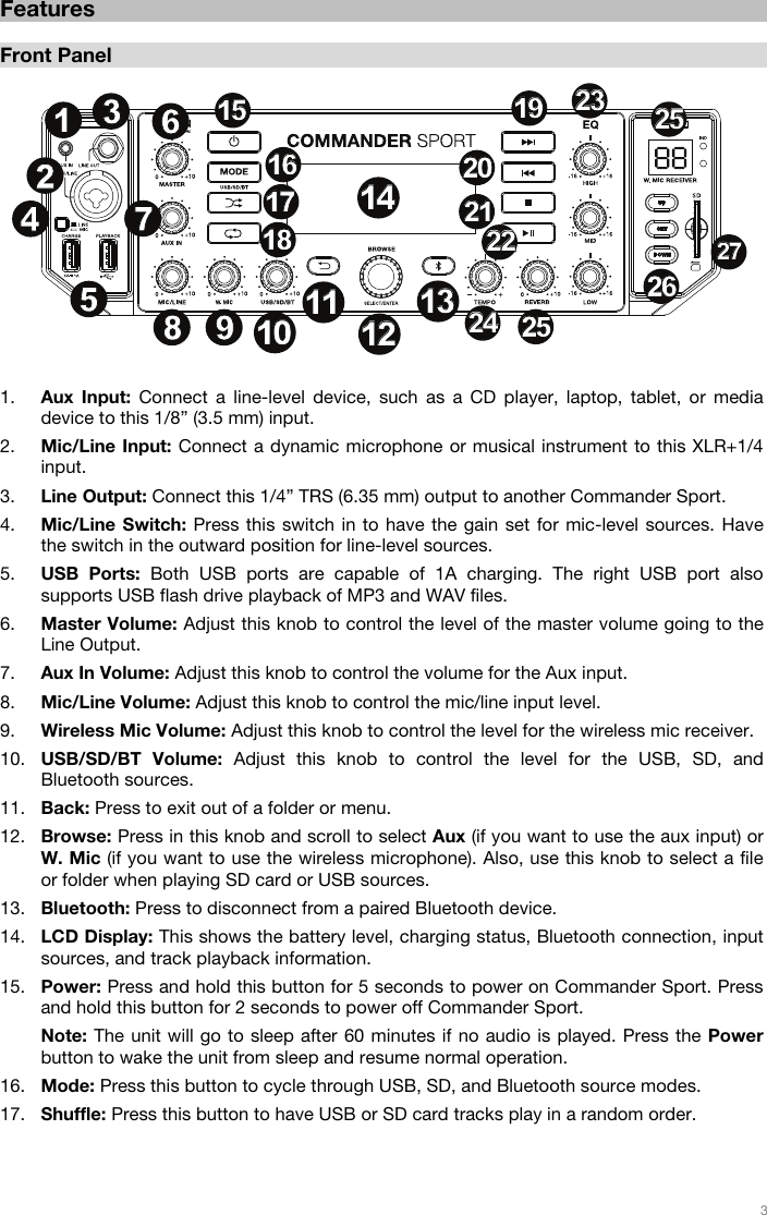   3         Features  Front Panel   1. Aux Input: Connect a line-level device, such as a CD player, laptop, tablet, or media device to this 1/8” (3.5 mm) input.   2. Mic/Line Input: Connect a dynamic microphone or musical instrument to this XLR+1/4 input.  3. Line Output: Connect this 1/4” TRS (6.35 mm) output to another Commander Sport. 4. Mic/Line Switch: Press this switch in to have the gain set for mic-level sources. Have the switch in the outward position for line-level sources. 5. USB Ports: Both USB ports are capable of 1A charging. The right USB port also supports USB flash drive playback of MP3 and WAV files.   6. Master Volume: Adjust this knob to control the level of the master volume going to the Line Output.  7. Aux In Volume: Adjust this knob to control the volume for the Aux input. 8. Mic/Line Volume: Adjust this knob to control the mic/line input level. 9. Wireless Mic Volume: Adjust this knob to control the level for the wireless mic receiver. 10. USB/SD/BT Volume: Adjust this knob to control the level for the USB, SD, and Bluetooth sources.  11. Back: Press to exit out of a folder or menu. 12. Browse: Press in this knob and scroll to select Aux (if you want to use the aux input) or W. Mic (if you want to use the wireless microphone). Also, use this knob to select a file or folder when playing SD card or USB sources.     13. Bluetooth: Press to disconnect from a paired Bluetooth device. 14. LCD Display: This shows the battery level, charging status, Bluetooth connection, input sources, and track playback information. 15. Power: Press and hold this button for 5 seconds to power on Commander Sport. Press and hold this button for 2 seconds to power off Commander Sport.  Note: The unit will go to sleep after 60 minutes if no audio is played. Press the Power button to wake the unit from sleep and resume normal operation.   16. Mode: Press this button to cycle through USB, SD, and Bluetooth source modes.  17. Shuffle: Press this button to have USB or SD card tracks play in a random order.    12345678 910101111121213131414151516161717181819192020212122222323242425252525262627271