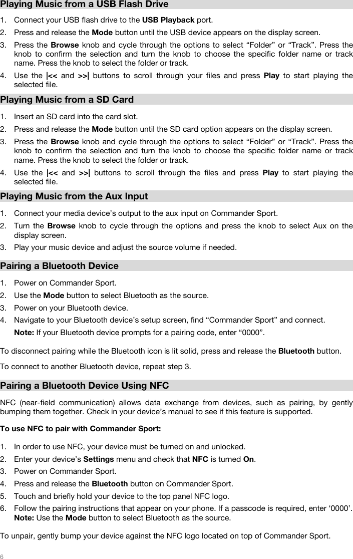   6    Playing Music from a USB Flash Drive  1. Connect your USB flash drive to the USB Playback port. 2. Press and release the Mode button until the USB device appears on the display screen.  3. Press the Browse knob and cycle through the options to select “Folder” or “Track”. Press the knob to confirm the selection and turn the knob to choose the specific folder name or track name. Press the knob to select the folder or track.  4. Use the |&lt;&lt; and &gt;&gt;| buttons to scroll through your files and press Play to start playing the selected file.    Playing Music from a SD Card  1. Insert an SD card into the card slot.  2. Press and release the Mode button until the SD card option appears on the display screen.  3. Press the Browse knob and cycle through the options to select “Folder” or “Track”. Press the knob to confirm the selection and turn the knob to choose the specific folder name or track name. Press the knob to select the folder or track.  4. Use the |&lt;&lt; and &gt;&gt;| buttons to scroll through the files and press Play to start playing the selected file.   Playing Music from the Aux Input  1. Connect your media device’s output to the aux input on Commander Sport. 2. Turn the Browse knob to cycle through the options and press the knob to select Aux on the display screen.  3. Play your music device and adjust the source volume if needed.   Pairing a Bluetooth Device  1. Power on Commander Sport. 2. Use the Mode button to select Bluetooth as the source.  3. Power on your Bluetooth device. 4. Navigate to your Bluetooth device’s setup screen, find “Commander Sport” and connect.     Note: If your Bluetooth device prompts for a pairing code, enter “0000”.   To disconnect pairing while the Bluetooth icon is lit solid, press and release the Bluetooth button.   To connect to another Bluetooth device, repeat step 3.      Pairing a Bluetooth Device Using NFC  NFC (near-field communication) allows data exchange from devices, such as pairing, by gently bumping them together. Check in your device’s manual to see if this feature is supported.   To use NFC to pair with Commander Sport:   1. In order to use NFC, your device must be turned on and unlocked. 2. Enter your device’s Settings menu and check that NFC is turned On.  3. Power on Commander Sport. 4. Press and release the Bluetooth button on Commander Sport. 5. Touch and briefly hold your device to the top panel NFC logo. 6. Follow the pairing instructions that appear on your phone. If a passcode is required, enter ‘0000’. Note: Use the Mode button to select Bluetooth as the source.    To unpair, gently bump your device against the NFC logo located on top of Commander Sport.   