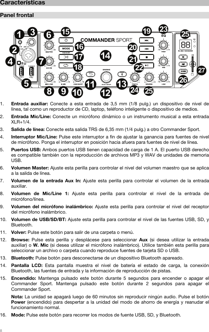   8   Características  Panel frontal   1. Entrada auxiliar: Conecte a esta entrada de 3,5 mm (1/8 pulg.) un dispositivo de nivel de línea, tal como un reproductor de CD, laptop, teléfono inteligente o dispositivo de medios. 2. Entrada Mic/Line: Conecte un micrófono dinámico o un instrumento musical a esta entrada XLR+1/4. 3. Salida de línea: Conecte esta salida TRS de 6,35 mm (1/4 pulg.) a otro Commander Sport. 4. Interruptor Mic/Line: Pulse este interruptor a fin de ajustar la ganancia para fuentes de nivel de micrófono. Ponga el interruptor en posición hacia afuera para fuentes de nivel de línea. 5. Puertos USB: Ambos puertos USB tienen capacidad de carga de 1 A. El puerto USB derecho es compatible también con la reproducción de archivos MP3 y WAV de unidades de memoria USB. 6. Volumen Master: Ajuste esta perilla para controlar el nivel del volumen maestro que se aplica a la salida de línea.  7. Volumen de la entrada Aux In: Ajuste esta perilla para controlar el volumen de la entrada auxiliar. 8. Volumen de Mic/Line 1: Ajuste esta perilla para controlar el nivel de la entrada de micrófono/línea. 9. Volumen del micrófono inalámbrico: Ajuste esta perilla para controlar el nivel del receptor del micrófono inalámbrico. 10. Volumen de USB/SD/BT: Ajuste esta perilla para controlar el nivel de las fuentes USB, SD, y Bluetooth.  11. Volver: Pulse este botón para salir de una carpeta o menú. 12. Browse: Pulse esta perilla y desplácese para seleccionar Aux (si desea utilizar la entrada auxiliar) o W. Mic (si desea utilizar el micrófono inalámbrico). Utilice también esta perilla para seleccionar un archivo o carpeta cuando reproduce fuentes de tarjeta SD o USB.  13. Bluetooth: Pulse botón para desconectarse de un dispositivo Bluetooth apareado. 14. Pantalla LCD: Esta pantalla muestra el nivel de batería el estado de carga, la conexión Bluetooth, las fuentes de entrada y la información de reproducción de pistas. 15. Encendido:  Mantenga pulsado este botón durante 5 segundos para encender o apagar el Commander Sport. Mantenga pulsado este botón durante 2 segundos para apagar el Commander Sport.  Nota: La unidad se apagará luego de 60 minutos sin reproducir ningún audio. Pulse el botón Power (encendido) para despertar a la unidad del modo de ahorro de energía y reanudar el funcionamiento normal. 16. Mode: Pulse este botón para recorrer los modos de fuente USB, SD, y Bluetooth.   12345678 910101111121213131414151516161717181819192020212122222323242425252525262627271