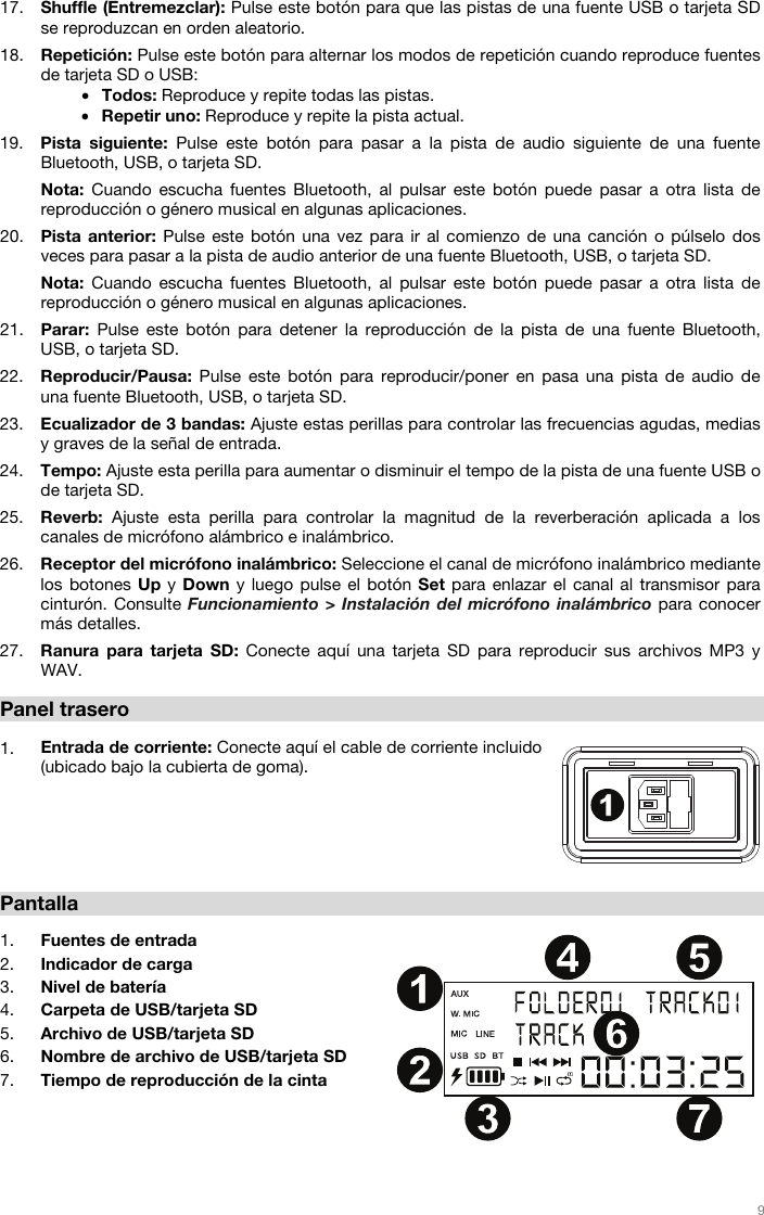   9   17. Shuffle (Entremezclar): Pulse este botón para que las pistas de una fuente USB o tarjeta SD se reproduzcan en orden aleatorio.  18. Repetición: Pulse este botón para alternar los modos de repetición cuando reproduce fuentes de tarjeta SD o USB: • Todos: Reproduce y repite todas las pistas. • Repetir uno: Reproduce y repite la pista actual. 19. Pista siguiente: Pulse este botón para pasar a la pista de audio siguiente de una fuente Bluetooth, USB, o tarjeta SD.  Nota: Cuando escucha fuentes Bluetooth, al pulsar este botón puede pasar a otra lista de reproducción o género musical en algunas aplicaciones. 20. Pista anterior: Pulse este botón una vez para ir al comienzo de una canción o púlselo dos veces para pasar a la pista de audio anterior de una fuente Bluetooth, USB, o tarjeta SD. Nota: Cuando escucha fuentes Bluetooth, al pulsar este botón puede pasar a otra lista de reproducción o género musical en algunas aplicaciones. 21. Parar: Pulse este botón para detener la reproducción de la pista de una fuente Bluetooth, USB, o tarjeta SD. 22. Reproducir/Pausa: Pulse este botón para reproducir/poner en pasa una pista de audio de una fuente Bluetooth, USB, o tarjeta SD. 23. Ecualizador de 3 bandas: Ajuste estas perillas para controlar las frecuencias agudas, medias y graves de la señal de entrada. 24. Tempo: Ajuste esta perilla para aumentar o disminuir el tempo de la pista de una fuente USB o de tarjeta SD. 25. Reverb: Ajuste esta perilla para controlar la magnitud de la reverberación aplicada a los canales de micrófono alámbrico e inalámbrico. 26. Receptor del micrófono inalámbrico: Seleccione el canal de micrófono inalámbrico mediante los botones Up y Down y luego pulse el botón Set para enlazar el canal al transmisor para cinturón. Consulte Funcionamiento &gt; Instalación del micrófono inalámbrico para conocer más detalles. 27. Ranura para tarjeta SD: Conecte aquí una tarjeta SD para reproducir sus archivos MP3 y WAV.  Panel trasero   1. Entrada de corriente: Conecte aquí el cable de corriente incluido (ubicado bajo la cubierta de goma).         Pantalla  1. Fuentes de entrada 2. Indicador de carga 3. Nivel de batería 4. Carpeta de USB/tarjeta SD  5. Archivo de USB/tarjeta SD  6. Nombre de archivo de USB/tarjeta SD 7. Tiempo de reproducción de la cinta   1234567891011121314151617181920212223242525262711234 567