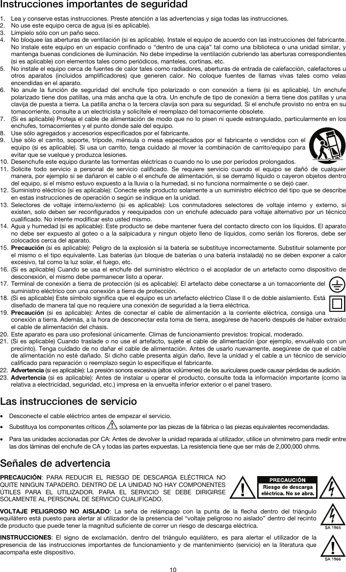   10 Instrucciones importantes de seguridad  1. Lea y conserve estas instrucciones. Preste atención a las advertencias y siga todas las instrucciones. 2. No use este equipo cerca de agua (si es aplicable). 3. Límpielo sólo con un paño seco. 4. No bloquee las aberturas de ventilación (si es aplicable). Instale el equipo de acuerdo con las instrucciones del fabricante. No instale este equipo en un espacio confinado o “dentro de una caja” tal como una biblioteca o una unidad similar, y mantenga buenas condiciones de iluminación. No debe impedirse la ventilación cubriendo las aberturas correspondientes (si es aplicable) con elementos tales como periódicos, manteles, cortinas, etc. 5. No instale el equipo cerca de fuentes de calor tales como radiadores, aberturas de entrada de calefacción, calefactores u otros aparatos (incluidos amplificadores) que generen calor. No coloque fuentes de llamas vivas tales como velas encendidas en el aparato. 6. No anule la función de seguridad del enchufe tipo polarizado o con conexión a tierra (si es aplicable). Un enchufe polarizado tiene dos patillas, una más ancha que la otra. Un enchufe de tipo de conexión a tierra tiene dos patillas y una clavija de puesta a tierra. La patilla ancha o la tercera clavija son para su seguridad. Si el enchufe provisto no entra en su tomacorriente, consulte a un electricista y solicítele el reemplazo del tomacorriente obsolete.  7. (Si es aplicable) Proteja el cable de alimentación de modo que no lo pisen ni quede estrangulado, particularmente en los enchufes, tomacorrientes y el punto donde sale del equipo. 8. Use sólo agregados y accesorios especificados por el fabricante. 9. Use sólo el carrito, soporte, trípode, ménsula o mesa especificados por el fabricante o vendidos con el equipo (si es aplicable). Si usa un carrito, tenga cuidado al mover la combinación de carrito/equipo para evitar que se vuelque y produzca lesiones. 10. Desenchufe este equipo durante las tormentas eléctricas o cuando no lo use por períodos prolongados. 11. Solicite todo servicio a personal de servicio calificado. Se requiere servicio cuando el equipo se dañó de cualquier manera, por ejemplo si se dañaron el cable o el enchufe de alimentación, si se derramó líquido o cayeron objetos dentro del equipo, si el mismo estuvo expuesto a la lluvia o la humedad, si no funciona normalmente o se dejó caer. 12. Suministro eléctrico (si es aplicable): Conecte este producto solamente a un suministro eléctrico del tipo que se describe en estas instrucciones de operación o según se indique en la unidad. 13. Selectores de voltaje interno/externo (si es aplicable): Los conmutadores selectores de voltaje interno y externo, si existen, solo deben ser reconfigurados y reequipados con un enchufe adecuado para voltaje alternativo por un técnico cualificado. No intente modificar esto usted mismo. 14. Agua y humedad (si es aplicable): Este producto se debe mantener fuera del contacto directo con los líquidos. El aparato no debe ser expuesto al goteo o a la salpicadura y ningun objeto lleno de líquidos, como serián los floreros, debe ser colocados cerca del aparato. 15. Precaución (si es aplicable): Peligro de la explosión si la batería se substituye incorrectamente. Substituir solamente por el mismo o el tipo equivalente. Las baterías (un bloque de baterías o una batería instalada) no se deben exponer a calor excesivo, tal como la luz solar, el fuego, etc. 16. (Si es aplicable) Cuando se usa el enchufe del suministro eléctrico o el acoplador de un artefacto como dispositivo de desconexión, el mismo debe permanecer listo a operar. 17. Terminal de conexión a tierra de protección (si es aplicable): El artefacto debe conectarse a un tomacorriente del suministro eléctrico con una conexión a tierra de protección. 18. (Si es aplicable) Este símbolo significa que el equipo es un artefacto eléctrico Clase II o de doble aislamiento. Está diseñado de manera tal que no requiere una conexión de seguridad a la tierra eléctrica. 19. Precaución (si es aplicable): Antes de conectar el cable de alimentación a la corriente eléctrica, consiga una conexión a tierra. Además, a la hora de desconectar esta toma de tierra, asegúrese de hacerlo después de haber extraído el cable de alimentación del chasis. 20. Este aparato es para uso profesional únicamente. Climas de funcionamiento previstos: tropical, moderado. 21. (Si es aplicable) Cuando traslade o no use el artefacto, sujete el cable de alimentación (por ejemplo, envuélvalo con un precinto). Tenga cuidado de no dañar el cable de alimentación. Antes de usarlo nuevamente, asegúrese de que el cable de alimentación no esté dañado. Si dicho cable presenta algún daño, lleve la unidad y el cable a un técnico de servicio calificado para reparación o reemplazo según lo especifique el fabricante. 22. Advertencia (si es aplicable): La presión sonora excesiva (altos volúmenes) de los auriculares puede causar pérdidas de audición. 23. Advertencia (si es aplicable): Antes de instalar u operar el producto, consulte toda la información importante (como la relativa a electricidad, seguridad, etc.) impresa en la envuelta inferior exterior o el panel trasero.  Las instrucciones de servicio  • Desconecte el cable eléctrico antes de empezar el servicio.  • Substituya los componentes críticos   solamente por las piezas de la fábrica o las piezas equivalentes recomendadas.  • Para las unidades accionadas por CA: Antes de devolver la unidad reparada al utilizador, utilice un ohmímetro para medir entre las dos láminas del enchufe de CA y todas las partes expuestas. La resistencia tiene que ser más de 2,000,000 ohms.  Señales de advertencia  PRECAUCIÓN: PARA REDUCIR EL RIESGO DE DESCARGA ELÉCTRICA NO QUITE NINGUN TAPADERO. DENTRO DE LA UNIDAD NO HAY COMPONENTES ÚTILES PARA EL UTILIZADOR. PARA EL SERVICIO SE DEBE DIRIGIRSE SOLAMENTE AL PERSONAL DE SERVICIO CUALIFICADO.  VOLTAJE PELIGROSO NO AISLADO: La seña de relámpago con la punta de la flecha dentro del triángulo equilátero está puesto para alertar al utilizador de la presencia del “voltaje peligroso no aislado” dentro del recinto de producto que puede tener la magnitud suficiente de correr un riesgo de descarga eléctrica.  INSTRUCCIONES: El signo de exclamación, dentro del triángulo equilátero, es para alertar el utilizador de la presencia de las instrucciones importantes de funcionamiento y de mantenimiento (servicio) en la literatura que acompaña este dispositivo. 