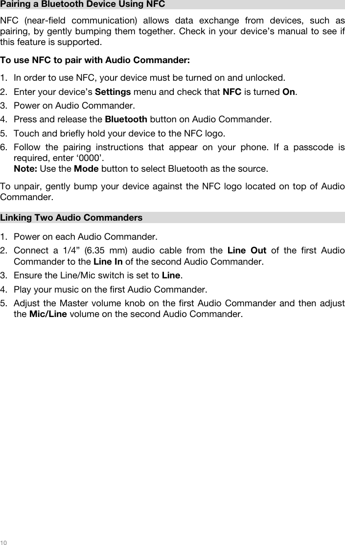   10    Pairing a Bluetooth Device Using NFC  NFC (near-field communication) allows data exchange from devices, such as pairing, by gently bumping them together. Check in your device’s manual to see if this feature is supported.   To use NFC to pair with Audio Commander:   1. In order to use NFC, your device must be turned on and unlocked. 2. Enter your device’s Settings menu and check that NFC is turned On.  3. Power on Audio Commander. 4. Press and release the Bluetooth button on Audio Commander. 5. Touch and briefly hold your device to the NFC logo. 6. Follow the pairing instructions that appear on your phone. If a passcode is required, enter ‘0000’. Note: Use the Mode button to select Bluetooth as the source.     To unpair, gently bump your device against the NFC logo located on top of Audio Commander.   Linking Two Audio Commanders   1. Power on each Audio Commander. 2. Connect a 1/4” (6.35 mm) audio cable from the Line Out of the first Audio Commander to the Line In of the second Audio Commander.  3. Ensure the Line/Mic switch is set to Line.     4. Play your music on the first Audio Commander. 5. Adjust the Master volume knob on the first Audio Commander and then adjust the Mic/Line volume on the second Audio Commander.                       