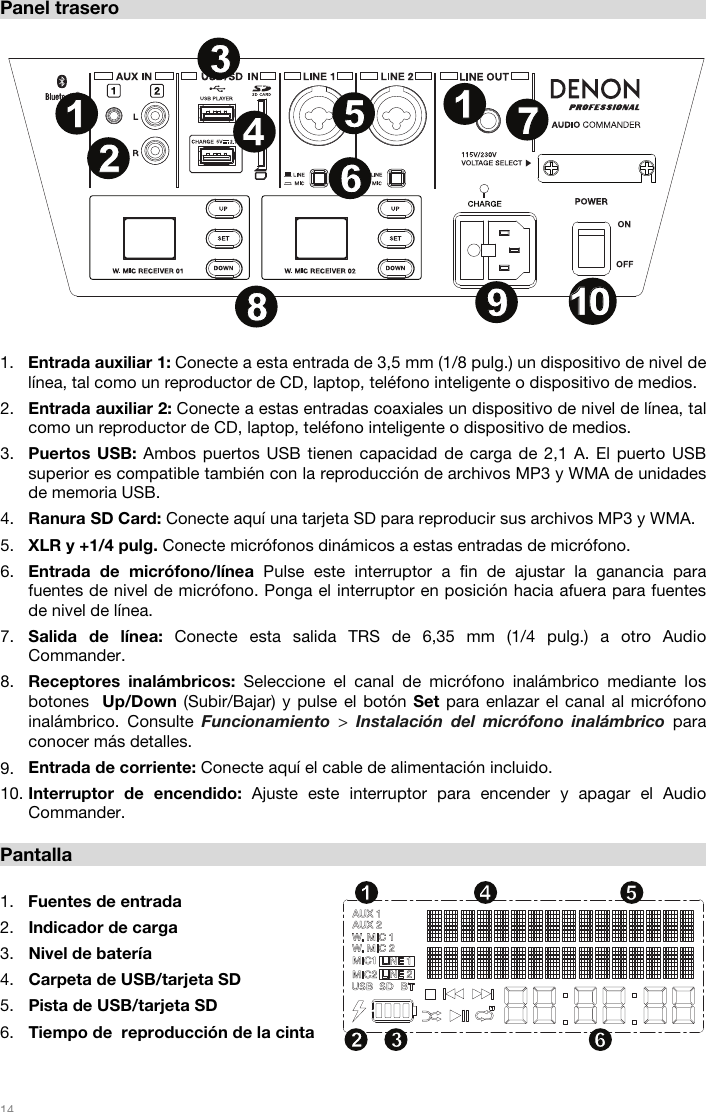   14   Panel trasero  1. Entrada auxiliar 1: Conecte a esta entrada de 3,5 mm (1/8 pulg.) un dispositivo de nivel de línea, tal como un reproductor de CD, laptop, teléfono inteligente o dispositivo de medios.  2. Entrada auxiliar 2: Conecte a estas entradas coaxiales un dispositivo de nivel de línea, tal como un reproductor de CD, laptop, teléfono inteligente o dispositivo de medios.  3. Puertos USB: Ambos puertos USB tienen capacidad de carga de 2,1 A. El puerto USB superior es compatible también con la reproducción de archivos MP3 y WMA de unidades de memoria USB. 4. Ranura SD Card: Conecte aquí una tarjeta SD para reproducir sus archivos MP3 y WMA. 5. XLR y +1/4 pulg. Conecte micrófonos dinámicos a estas entradas de micrófono.  6. Entrada de micrófono/línea Pulse este interruptor a fin de ajustar la ganancia para fuentes de nivel de micrófono. Ponga el interruptor en posición hacia afuera para fuentes de nivel de línea.  7. Salida de línea: Conecte esta salida TRS de 6,35 mm (1/4 pulg.) a otro Audio Commander.  8. Receptores inalámbricos: Seleccione el canal de micrófono inalámbrico mediante los botones  Up/Down (Subir/Bajar) y pulse el botón Set para enlazar el canal al micrófono inalámbrico. Consulte Funcionamiento  &gt; Instalación del micrófono inalámbrico para conocer más detalles.  9. Entrada de corriente: Conecte aquí el cable de alimentación incluido. 10. Interruptor de encendido: Ajuste este interruptor para encender y apagar el Audio Commander.   Pantalla  1. Fuentes de entrada 2. Indicador de carga 3. Nivel de batería 4. Carpeta de USB/tarjeta SD  5. Pista de USB/tarjeta SD  6. Tiempo de  reproducción de la cinta   12 34 561234567891011 1213141516171819202112345678911010222323