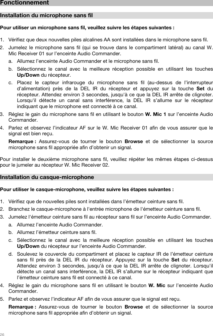   26   Fonctionnement  Installation du microphone sans fil  Pour utiliser un microphone sans fil, veuillez suivre les étapes suivantes :  1. Vérifiez que deux nouvelles piles alcalines AA sont installées dans le microphone sans fil. 2. Jumelez le microphone sans fil (qui se trouve dans le compartiment latéral) au canal W. Mic Receiver 01 sur l’enceinte Audio Commander.  a. Allumez l’enceinte Audio Commander et le microphone sans fil.  b. Sélectionnez le canal avec la meilleure réception possible en utilisant les touches Up/Down du récepteur.  c. Placez le capteur infrarouge du microphone sans fil (au-dessus de l’interrupteur d’alimentation) près de la DEL IR du récepteur et appuyez sur la touche Set du récepteur. Attendez environ 3 secondes, jusqu&apos;à ce que la DEL IR arrête de clignoter. Lorsqu&apos;il détecte un canal sans interférence, la DEL IR s’allume sur le récepteur indiquant que le microphone est connecté à ce canal.  3. Réglez le gain du microphone sans fil en utilisant le bouton W. Mic 1 sur l’enceinte Audio Commander.  4. Parlez et observez l’indicateur AF sur le W. Mic Receiver 01 afin de vous assurer que le signal est bien reçu.  Remarque :  Assurez-vous de tourner le bouton Browse et de sélectionner la source microphone sans fil appropriée afin d’obtenir un signal.   Pour installer le deuxième microphone sans fil, veuillez répéter les mêmes étapes ci-dessus pour le jumeler au récepteur W. Mic Receiver 02.   Installation du casque-microphone  Pour utiliser le casque-microphone, veuillez suivre les étapes suivantes :  1. Vérifiez que de nouvelles piles sont installées dans l’émetteur ceinture sans fil. 2. Branchez le casque-microphone à l&apos;entrée microphone de l&apos;émetteur ceinture sans fil. 3. Jumelez l&apos;émetteur ceinture sans fil au récepteur sans fil sur l’enceinte Audio Commander. a. Allumez l’enceinte Audio Commander.  b. Allumez l’émetteur ceinture sans fil. c. Sélectionnez le canal avec la meilleure réception possible en utilisant les touches Up/Down du récepteur sur l’enceinte Audio Commander.  d. Soulevez le couvercle du compartiment et placez le capteur IR de l’émetteur ceinture sans fil près de la DEL IR du récepteur. Appuyez sur la touche Set du récepteur. Attendez environ 3 secondes, jusqu&apos;à ce que la DEL IR arrête de clignoter. Lorsqu&apos;il détecte un canal sans interférence, la DEL IR s’allume sur le récepteur indiquant que l’émetteur ceinture sans fil est connecté à ce canal.  4. Réglez le gain du microphone sans fil en utilisant le bouton W. Mic sur l’enceinte Audio Commander.  5. Parlez et observez l’indicateur AF afin de vous assurer que le signal est reçu. Remarque :  Assurez-vous de tourner le bouton Browse et de sélectionner la source microphone sans fil appropriée afin d’obtenir un signal.   