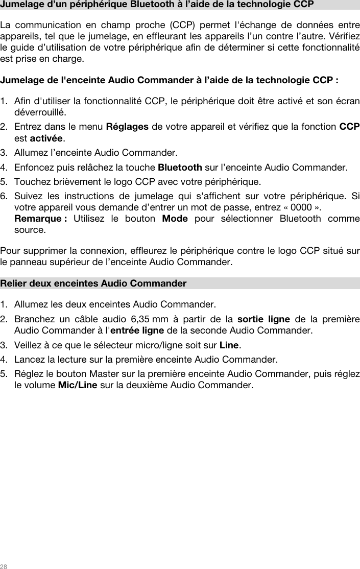   28   Jumelage d’un périphérique Bluetooth à l’aide de la technologie CCP  La communication en champ proche (CCP) permet l&apos;échange de données entre appareils, tel que le jumelage, en effleurant les appareils l’un contre l’autre. Vérifiez le guide d’utilisation de votre périphérique afin de déterminer si cette fonctionnalité est prise en charge.   Jumelage de l&apos;enceinte Audio Commander à l’aide de la technologie CCP :   1. Afin d&apos;utiliser la fonctionnalité CCP, le périphérique doit être activé et son écran déverrouillé. 2. Entrez dans le menu Réglages de votre appareil et vérifiez que la fonction CCP est activée.  3. Allumez l’enceinte Audio Commander. 4. Enfoncez puis relâchez la touche Bluetooth sur l’enceinte Audio Commander. 5. Touchez brièvement le logo CCP avec votre périphérique. 6. Suivez les instructions de jumelage qui s&apos;affichent sur votre périphérique. Si votre appareil vous demande d’entrer un mot de passe, entrez « 0000 ». Remarque :  Utilisez le bouton Mode pour sélectionner Bluetooth comme source.   Pour supprimer la connexion, effleurez le périphérique contre le logo CCP situé sur le panneau supérieur de l’enceinte Audio Commander.   Relier deux enceintes Audio Commander  1. Allumez les deux enceintes Audio Commander. 2. Branchez un câble audio 6,35 mm à partir de la sortie ligne de la première Audio Commander à l&apos;entrée ligne de la seconde Audio Commander.  3. Veillez à ce que le sélecteur micro/ligne soit sur Line.  4. Lancez la lecture sur la première enceinte Audio Commander. 5. Réglez le bouton Master sur la première enceinte Audio Commander, puis réglez le volume Mic/Line sur la deuxième Audio Commander.                 