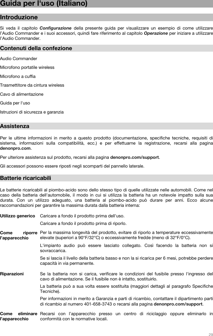   29   Guida per l&apos;uso (Italiano)  Introduzione  Si veda il capitolo Configurazione della presente guida per visualizzare un esempio di come utilizzare l’Audio Commander e i suoi accessori, quindi fare riferimento al capitolo Operazione per iniziare a utilizzare l’Audio Commander.  Contenuti della confezione  Audio Commander Microfono portatile wireless Microfono a cuffia Trasmettitore da cintura wireless Cavo di alimentazione Guida per l&apos;uso Istruzioni di sicurezza e garanzia  Assistenza  Per le ultime informazioni in merito a questo prodotto (documentazione, specifiche tecniche, requisiti di sistema, informazioni sulla compatibilità, ecc.) e per effettuarne la registrazione, recarsi alla pagina denonpro.com. Per ulteriore assistenza sul prodotto, recarsi alla pagina denonpro.com/support. Gli accessori possono essere riposti negli scomparti del pannello laterale.   Batterie ricaricabili   Le batterie ricaricabili al piombo-acido sono dello stesso tipo di quelle utilizzate nelle automobili. Come nel caso della batteria dell&apos;automobile, il modo in cui si utilizza la batteria ha un notevole impatto sulla sua durata. Con un utilizzo adeguato, una batteria al piombo-acido può durare per anni. Ecco alcune raccomandazioni per garantire la massima durata dalla batteria interna:    Utilizzo generico  Caricare a fondo il prodotto prima dell&apos;uso. Caricare a fondo il prodotto prima di riporlo. Come riporre l’apparecchio Per la massima longevità del prodotto, evitare di riporlo a temperature eccessivamente elevate (superiori a 90°F/32°C) o eccessivamente fredde (meno di 32°F/0°C).  L&apos;impianto audio può essere lasciato collegato. Così facendo la batteria non si sovraccarica. Se si lascia il livello della batteria basso e non la si ricarica per 6 mesi, potrebbe perdere capacità in via permanente. Riparazioni Se la batteria non si carica, verificare le condizioni del fusibile presso l&apos;ingresso del cavo di alimentazione. Se il fusibile non è intatto, sostituirlo.  La batteria può a sua volta essere sostituita (maggiori dettagli al paragrafo Specifiche Tecniche). Per informazioni in merito a Garanzia e parti di ricambio, contattare il dipartimento parti di ricambio al numero 401-658-3743 o recarsi alla pagina denonpro.com/support. Come eliminare l’apparecchio Recarsi con l’apparecchio presso un centro di riciclaggio oppure eliminarlo in conformità con le normative locali.  