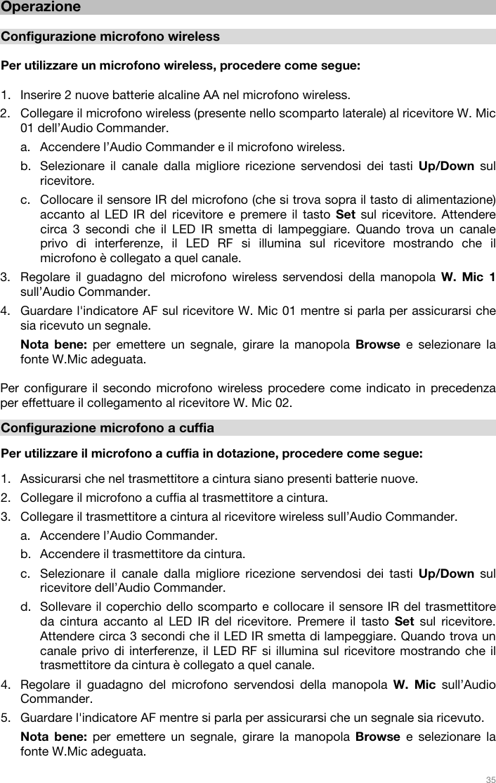   35   Operazione  Configurazione microfono wireless  Per utilizzare un microfono wireless, procedere come segue:  1. Inserire 2 nuove batterie alcaline AA nel microfono wireless. 2. Collegare il microfono wireless (presente nello scomparto laterale) al ricevitore W. Mic 01 dell’Audio Commander.  a. Accendere l’Audio Commander e il microfono wireless.  b. Selezionare il canale dalla migliore ricezione servendosi dei tasti Up/Down sul ricevitore.  c. Collocare il sensore IR del microfono (che si trova sopra il tasto di alimentazione) accanto al LED IR del ricevitore e premere il tasto Set sul ricevitore. Attendere circa 3 secondi che il LED IR smetta di lampeggiare. Quando trova un canale privo di interferenze, il LED RF si illumina sul ricevitore mostrando che il microfono è collegato a quel canale.  3. Regolare il guadagno del microfono wireless servendosi della manopola W. Mic 1 sull’Audio Commander.  4. Guardare l&apos;indicatore AF sul ricevitore W. Mic 01 mentre si parla per assicurarsi che sia ricevuto un segnale.  Nota bene: per emettere un segnale, girare la manopola Browse e selezionare la fonte W.Mic adeguata.   Per configurare il secondo microfono wireless procedere come indicato in precedenza per effettuare il collegamento al ricevitore W. Mic 02.  Configurazione microfono a cuffia  Per utilizzare il microfono a cuffia in dotazione, procedere come segue:  1. Assicurarsi che nel trasmettitore a cintura siano presenti batterie nuove. 2. Collegare il microfono a cuffia al trasmettitore a cintura. 3. Collegare il trasmettitore a cintura al ricevitore wireless sull’Audio Commander.  a. Accendere l’Audio Commander.  b. Accendere il trasmettitore da cintura. c. Selezionare il canale dalla migliore ricezione servendosi dei tasti Up/Down sul ricevitore dell’Audio Commander.  d. Sollevare il coperchio dello scomparto e collocare il sensore IR del trasmettitore da cintura accanto al LED IR del ricevitore. Premere il tasto Set sul ricevitore. Attendere circa 3 secondi che il LED IR smetta di lampeggiare. Quando trova un canale privo di interferenze, il LED RF si illumina sul ricevitore mostrando che il trasmettitore da cintura è collegato a quel canale.  4. Regolare il guadagno del microfono servendosi della manopola W. Mic sull’Audio Commander.  5. Guardare l&apos;indicatore AF mentre si parla per assicurarsi che un segnale sia ricevuto. Nota bene: per emettere un segnale, girare la manopola Browse e selezionare la fonte W.Mic adeguata.  