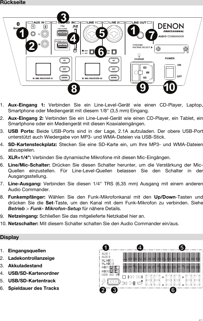   41   Rückseite  1. Aux-Eingang 1: Verbinden Sie ein Line-Level-Gerät wie einen CD-Player, Laptop, Smartphone oder Mediengerät mit diesem 1/8&quot; (3,5 mm) Eingang.  2. Aux-Eingang 2: Verbinden Sie ein Line-Level-Gerät wie einen CD-Player, ein Tablet, ein Smartphone oder ein Mediengerät mit diesen Koaxialeingängen.  3. USB Ports: Beide USB-Ports sind in der Lage, 2.1A aufzuladen. Der obere USB-Port unterstützt auch Wiedergabe von MP3- und WMA-Dateien via USB-Stick. 4. SD-Kartensteckplatz: Stecken Sie eine SD-Karte ein, um Ihre MP3- und WMA-Dateien abzuspielen. 5. XLR+1/4”: Verbinden Sie dynamische Mikrofone mit diesen Mic-Eingängen.  6. Line/Mic-Schalter:  Drücken Sie diesen Schalter herunter, um die Verstärkung der Mic-Quellen einzustellen. Für Line-Level-Quellen belassen Sie den Schalter in der Ausgangsstellung.  7. Line-Ausgang:  Verbinden Sie diesen 1/4&quot; TRS (6,35 mm) Ausgang mit einem anderen Audio Commander.  8. Funkempfänger:  Wählen Sie den Funk-Mikrofonkanal mit den Up/Down-Tasten und drücken Sie die Set-Taste, um den Kanal mit dem Funk-Mikrofon zu verbinden. Siehe Betrieb &gt; Funk- Mikrofon-Setup für nähere Details.  9. Netzeingang: Schließen Sie das mitgelieferte Netzkabel hier an. 10. Netzschalter: Mit diesem Schalter schalten Sie den Audio Commander ein/aus.   Display  1. Eingangsquellen 2. Ladekontrollanzeige 3. Akkuladestand 4. USB/SD-Kartenordner 5. USB/SD-Kartentrack 6. Spieldauer des Tracks    12 34 561234567891011 1213141516171819202112345678911010222323