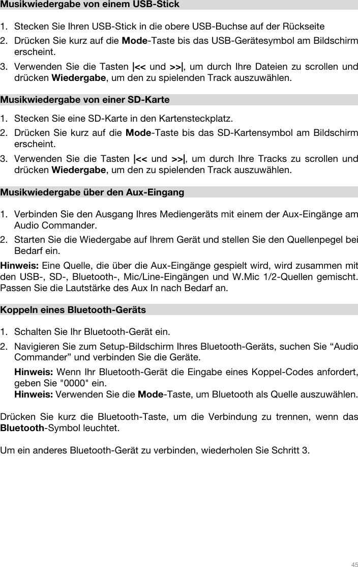   45   Musikwiedergabe von einem USB-Stick  1. Stecken Sie Ihren USB-Stick in die obere USB-Buchse auf der Rückseite 2. Drücken Sie kurz auf die Mode-Taste bis das USB-Gerätesymbol am Bildschirm erscheint.  3. Verwenden Sie die Tasten |&lt;&lt; und &gt;&gt;|, um durch Ihre Dateien zu scrollen und drücken Wiedergabe, um den zu spielenden Track auszuwählen.  Musikwiedergabe von einer SD-Karte   1. Stecken Sie eine SD-Karte in den Kartensteckplatz.  2. Drücken Sie kurz auf die Mode-Taste bis das SD-Kartensymbol am Bildschirm erscheint.  3. Verwenden Sie die Tasten |&lt;&lt; und &gt;&gt;|, um durch Ihre Tracks zu scrollen und drücken Wiedergabe, um den zu spielenden Track auszuwählen.  Musikwiedergabe über den Aux-Eingang  1. Verbinden Sie den Ausgang Ihres Mediengeräts mit einem der Aux-Eingänge am Audio Commander. 2. Starten Sie die Wiedergabe auf Ihrem Gerät und stellen Sie den Quellenpegel bei Bedarf ein.  Hinweis: Eine Quelle, die über die Aux-Eingänge gespielt wird, wird zusammen mit den USB-, SD-, Bluetooth-, Mic/Line-Eingängen und W.Mic 1/2-Quellen gemischt. Passen Sie die Lautstärke des Aux In nach Bedarf an.   Koppeln eines Bluetooth-Geräts  1. Schalten Sie Ihr Bluetooth-Gerät ein. 2. Navigieren Sie zum Setup-Bildschirm Ihres Bluetooth-Geräts, suchen Sie “Audio Commander” und verbinden Sie die Geräte.  Hinweis: Wenn Ihr Bluetooth-Gerät die Eingabe eines Koppel-Codes anfordert, geben Sie &quot;0000&quot; ein.   Hinweis: Verwenden Sie die Mode-Taste, um Bluetooth als Quelle auszuwählen.   Drücken Sie kurz die Bluetooth-Taste, um die Verbindung zu trennen, wenn das Bluetooth-Symbol leuchtet.   Um ein anderes Bluetooth-Gerät zu verbinden, wiederholen Sie Schritt 3.    