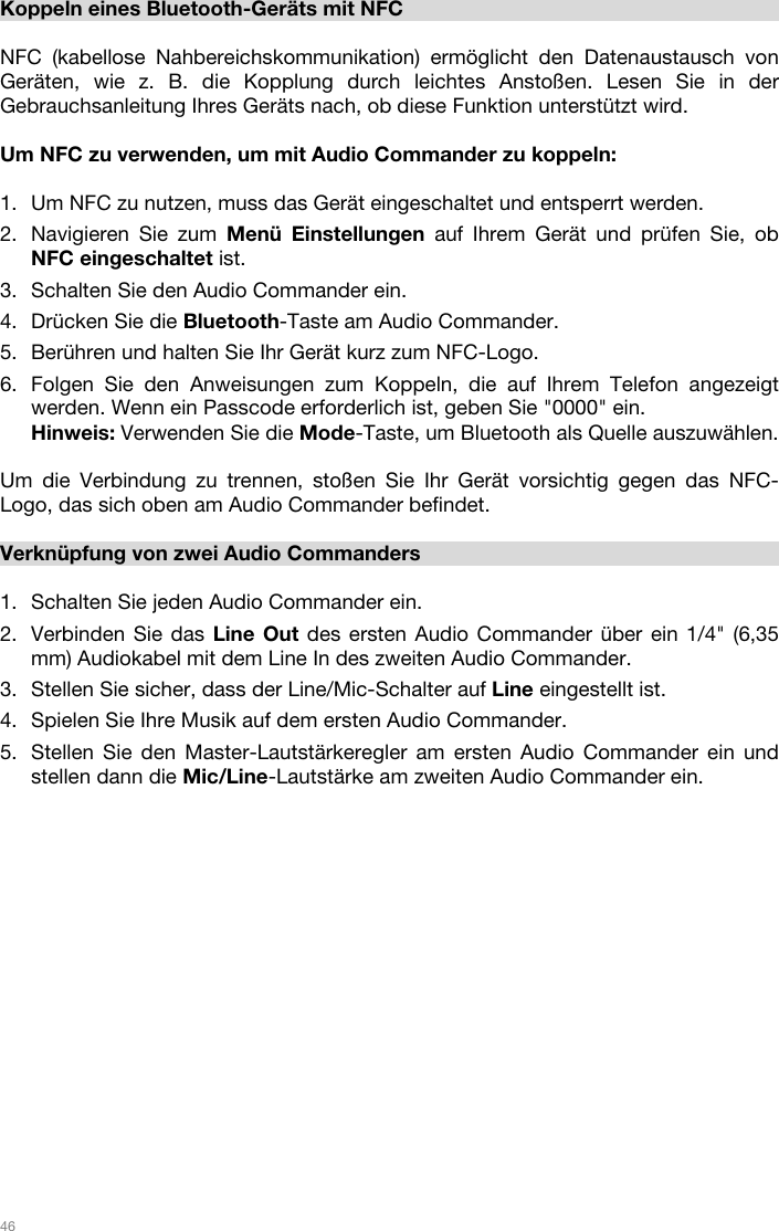   46   Koppeln eines Bluetooth-Geräts mit NFC  NFC (kabellose Nahbereichskommunikation) ermöglicht den Datenaustausch von Geräten, wie z. B. die Kopplung durch leichtes Anstoßen. Lesen Sie in der Gebrauchsanleitung Ihres Geräts nach, ob diese Funktion unterstützt wird.    Um NFC zu verwenden, um mit Audio Commander zu koppeln:   1. Um NFC zu nutzen, muss das Gerät eingeschaltet und entsperrt werden. 2. Navigieren Sie zum Menü Einstellungen auf Ihrem Gerät und prüfen Sie, ob NFC eingeschaltet ist.  3. Schalten Sie den Audio Commander ein. 4. Drücken Sie die Bluetooth-Taste am Audio Commander. 5. Berühren und halten Sie Ihr Gerät kurz zum NFC-Logo. 6. Folgen Sie den Anweisungen zum Koppeln, die auf Ihrem Telefon angezeigt werden. Wenn ein Passcode erforderlich ist, geben Sie &quot;0000&quot; ein. Hinweis: Verwenden Sie die Mode-Taste, um Bluetooth als Quelle auszuwählen.   Um die Verbindung zu trennen, stoßen Sie Ihr Gerät vorsichtig gegen das NFC-Logo, das sich oben am Audio Commander befindet.   Verknüpfung von zwei Audio Commanders  1. Schalten Sie jeden Audio Commander ein. 2. Verbinden Sie das Line Out des ersten Audio Commander über ein 1/4&quot; (6,35 mm) Audiokabel mit dem Line In des zweiten Audio Commander.  3. Stellen Sie sicher, dass der Line/Mic-Schalter auf Line eingestellt ist.  4. Spielen Sie Ihre Musik auf dem ersten Audio Commander. 5. Stellen Sie den Master-Lautstärkeregler am ersten Audio Commander ein und stellen dann die Mic/Line-Lautstärke am zweiten Audio Commander ein.         