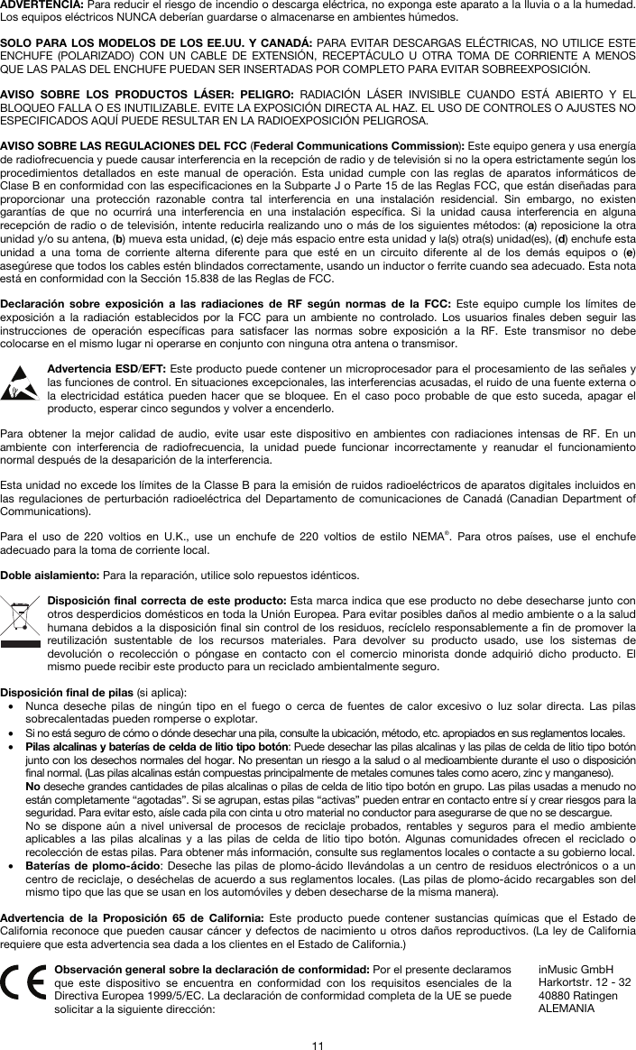   11 ADVERTENCIA: Para reducir el riesgo de incendio o descarga eléctrica, no exponga este aparato a la lluvia o a la humedad. Los equipos eléctricos NUNCA deberían guardarse o almacenarse en ambientes húmedos.  SOLO PARA LOS MODELOS DE LOS EE.UU. Y CANADÁ: PARA EVITAR DESCARGAS ELÉCTRICAS, NO UTILICE ESTE ENCHUFE (POLARIZADO) CON UN CABLE DE EXTENSIÓN, RECEPTÁCULO U OTRA TOMA DE CORRIENTE A MENOS QUE LAS PALAS DEL ENCHUFE PUEDAN SER INSERTADAS POR COMPLETO PARA EVITAR SOBREEXPOSICIÓN.  AVISO SOBRE LOS PRODUCTOS LÁSER: PELIGRO: RADIACIÓN LÁSER INVISIBLE CUANDO ESTÁ ABIERTO Y EL BLOQUEO FALLA O ES INUTILIZABLE. EVITE LA EXPOSICIÓN DIRECTA AL HAZ. EL USO DE CONTROLES O AJUSTES NO ESPECIFICADOS AQUÍ PUEDE RESULTAR EN LA RADIOEXPOSICIÓN PELIGROSA.  AVISO SOBRE LAS REGULACIONES DEL FCC (Federal Communications Commission): Este equipo genera y usa energía de radiofrecuencia y puede causar interferencia en la recepción de radio y de televisión si no la opera estrictamente según los procedimientos detallados en este manual de operación. Esta unidad cumple con las reglas de aparatos informáticos de Clase B en conformidad con las especificaciones en la Subparte J o Parte 15 de las Reglas FCC, que están diseñadas para proporcionar una protección razonable contra tal interferencia en una instalación residencial. Sin embargo, no existen garantías de que no ocurrirá una interferencia en una instalación específica. Si la unidad causa interferencia en alguna recepción de radio o de televisión, intente reducirla realizando uno o más de los siguientes métodos: (a) reposicione la otra unidad y/o su antena, (b) mueva esta unidad, (c) deje más espacio entre esta unidad y la(s) otra(s) unidad(es), (d) enchufe esta unidad a una toma de corriente alterna diferente para que esté en un circuito diferente al de los demás equipos o (e) asegúrese que todos los cables estén blindados correctamente, usando un inductor o ferrite cuando sea adecuado. Esta nota está en conformidad con la Sección 15.838 de las Reglas de FCC.  Declaración sobre exposición a las radiaciones de RF según normas de la FCC: Este equipo cumple los límites de exposición a la radiación establecidos por la FCC para un ambiente no controlado. Los usuarios finales deben seguir las instrucciones de operación específicas para satisfacer las normas sobre exposición a la RF. Este transmisor no debe colocarse en el mismo lugar ni operarse en conjunto con ninguna otra antena o transmisor.  Advertencia ESD/EFT: Este producto puede contener un microprocesador para el procesamiento de las señales y las funciones de control. En situaciones excepcionales, las interferencias acusadas, el ruido de una fuente externa o la electricidad estática pueden hacer que se bloquee. En el caso poco probable de que esto suceda, apagar el producto, esperar cinco segundos y volver a encenderlo.  Para obtener la mejor calidad de audio, evite usar este dispositivo en ambientes con radiaciones intensas de RF. En un ambiente con interferencia de radiofrecuencia, la unidad puede funcionar incorrectamente y reanudar el funcionamiento normal después de la desaparición de la interferencia.  Esta unidad no excede los límites de la Classe B para la emisión de ruidos radioeléctricos de aparatos digitales incluidos en las regulaciones de perturbación radioeléctrica del Departamento de comunicaciones de Canadá (Canadian Department of Communications).  Para el uso de 220 voltios en U.K., use un enchufe de 220 voltios de estilo NEMA®. Para otros países, use el enchufe adecuado para la toma de corriente local.  Doble aislamiento: Para la reparación, utilice solo repuestos idénticos.  Disposición final correcta de este producto: Esta marca indica que ese producto no debe desecharse junto con otros desperdicios domésticos en toda la Unión Europea. Para evitar posibles daños al medio ambiente o a la salud humana debidos a la disposición final sin control de los residuos, recíclelo responsablemente a fin de promover la reutilización sustentable de los recursos materiales. Para devolver su producto usado, use los sistemas de devolución o recolección o póngase en contacto con el comercio minorista donde adquirió dicho producto. El mismo puede recibir este producto para un reciclado ambientalmente seguro.  Disposición final de pilas (si aplica): • Nunca deseche pilas de ningún tipo en el fuego o cerca de fuentes de calor excesivo o luz solar directa. Las pilas sobrecalentadas pueden romperse o explotar. • Si no está seguro de cómo o dónde desechar una pila, consulte la ubicación, método, etc. apropiados en sus reglamentos locales. • Pilas alcalinas y baterías de celda de litio tipo botón: Puede desechar las pilas alcalinas y las pilas de celda de litio tipo botón junto con los desechos normales del hogar. No presentan un riesgo a la salud o al medioambiente durante el uso o disposición final normal. (Las pilas alcalinas están compuestas principalmente de metales comunes tales como acero, zinc y manganeso). No deseche grandes cantidades de pilas alcalinas o pilas de celda de litio tipo botón en grupo. Las pilas usadas a menudo no están completamente “agotadas”. Si se agrupan, estas pilas “activas” pueden entrar en contacto entre sí y crear riesgos para la seguridad. Para evitar esto, aísle cada pila con cinta u otro material no conductor para asegurarse de que no se descargue. No se dispone aún a nivel universal de procesos de reciclaje probados, rentables y seguros para el medio ambiente aplicables a las pilas alcalinas y a las pilas de celda de litio tipo botón. Algunas comunidades ofrecen el reciclado o recolección de estas pilas. Para obtener más información, consulte sus reglamentos locales o contacte a su gobierno local. • Baterías de plomo-ácido: Deseche las pilas de plomo-ácido llevándolas a un centro de residuos electrónicos o a un centro de reciclaje, o deséchelas de acuerdo a sus reglamentos locales. (Las pilas de plomo-ácido recargables son del mismo tipo que las que se usan en los automóviles y deben desecharse de la misma manera).  Advertencia de la Proposición 65 de California: Este producto puede contener sustancias químicas que el Estado de California reconoce que pueden causar cáncer y defectos de nacimiento u otros daños reproductivos. (La ley de California requiere que esta advertencia sea dada a los clientes en el Estado de California.)   Observación general sobre la declaración de conformidad: Por el presente declaramos que este dispositivo se encuentra en conformidad con los requisitos esenciales de la Directiva Europea 1999/5/EC. La declaración de conformidad completa de la UE se puede solicitar a la siguiente dirección: inMusic GmbH Harkortstr. 12 - 32 40880 Ratingen ALEMANIA 