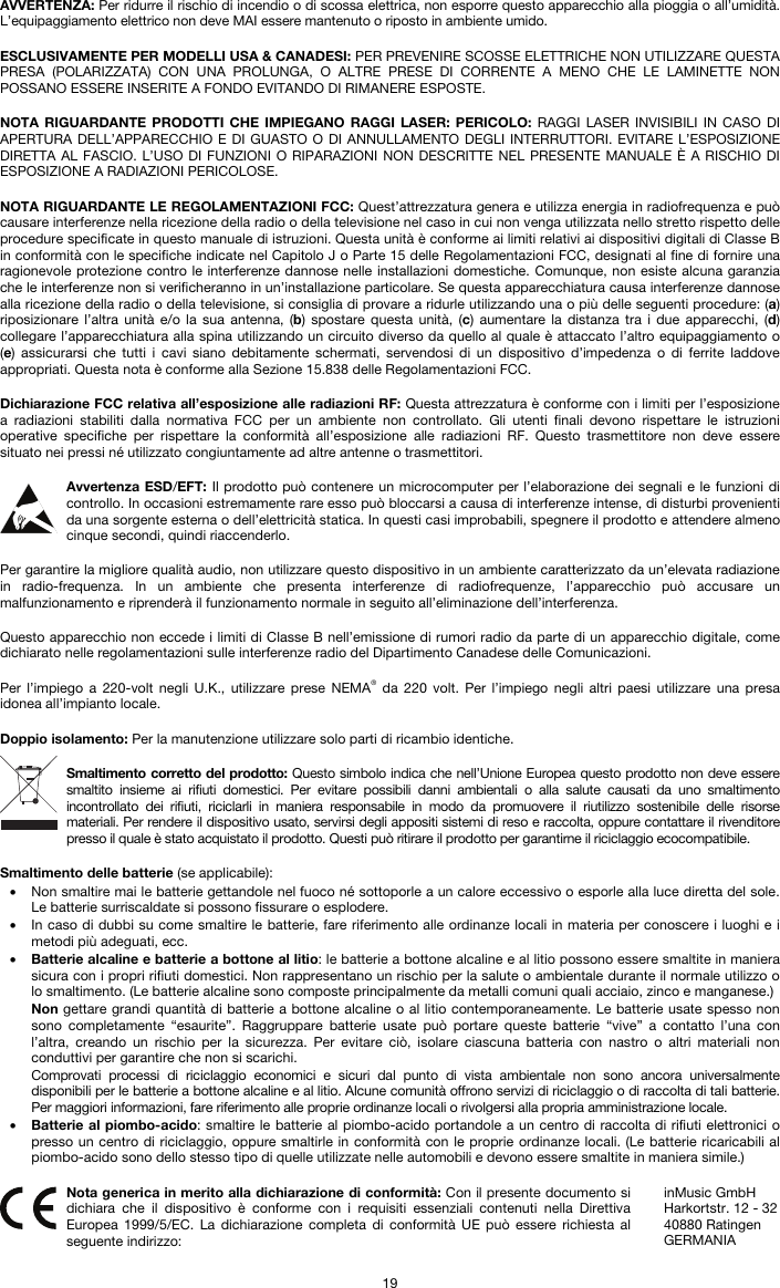   19 AVVERTENZA: Per ridurre il rischio di incendio o di scossa elettrica, non esporre questo apparecchio alla pioggia o all’umidità. L’equipaggiamento elettrico non deve MAI essere mantenuto o riposto in ambiente umido.  ESCLUSIVAMENTE PER MODELLI USA &amp; CANADESI: PER PREVENIRE SCOSSE ELETTRICHE NON UTILIZZARE QUESTA PRESA (POLARIZZATA) CON UNA PROLUNGA, O ALTRE PRESE DI CORRENTE A MENO CHE LE LAMINETTE NON POSSANO ESSERE INSERITE A FONDO EVITANDO DI RIMANERE ESPOSTE.  NOTA RIGUARDANTE PRODOTTI CHE IMPIEGANO RAGGI LASER: PERICOLO: RAGGI LASER INVISIBILI IN CASO DI APERTURA DELL’APPARECCHIO E DI GUASTO O DI ANNULLAMENTO DEGLI INTERRUTTORI. EVITARE L’ESPOSIZIONE DIRETTA AL FASCIO. L’USO DI FUNZIONI O RIPARAZIONI NON DESCRITTE NEL PRESENTE MANUALE È A RISCHIO DI ESPOSIZIONE A RADIAZIONI PERICOLOSE.  NOTA RIGUARDANTE LE REGOLAMENTAZIONI FCC: Quest’attrezzatura genera e utilizza energia in radiofrequenza e può causare interferenze nella ricezione della radio o della televisione nel caso in cui non venga utilizzata nello stretto rispetto delle procedure specificate in questo manuale di istruzioni. Questa unità è conforme ai limiti relativi ai dispositivi digitali di Classe B in conformità con le specifiche indicate nel Capitolo J o Parte 15 delle Regolamentazioni FCC, designati al fine di fornire una ragionevole protezione contro le interferenze dannose nelle installazioni domestiche. Comunque, non esiste alcuna garanzia che le interferenze non si verificheranno in un’installazione particolare. Se questa apparecchiatura causa interferenze dannose alla ricezione della radio o della televisione, si consiglia di provare a ridurle utilizzando una o più delle seguenti procedure: (a) riposizionare l’altra unità e/o la sua antenna, (b) spostare questa unità, (c) aumentare la distanza tra i due apparecchi, (d) collegare l’apparecchiatura alla spina utilizzando un circuito diverso da quello al quale è attaccato l’altro equipaggiamento o (e) assicurarsi che tutti i cavi siano debitamente schermati, servendosi di un dispositivo d’impedenza o di ferrite laddove appropriati. Questa nota è conforme alla Sezione 15.838 delle Regolamentazioni FCC.  Dichiarazione FCC relativa all’esposizione alle radiazioni RF: Questa attrezzatura è conforme con i limiti per l’esposizione a radiazioni stabiliti dalla normativa FCC per un ambiente non controllato. Gli utenti finali devono rispettare le istruzioni operative specifiche per rispettare la conformità all’esposizione alle radiazioni RF. Questo trasmettitore non deve essere situato nei pressi né utilizzato congiuntamente ad altre antenne o trasmettitori.  Avvertenza ESD/EFT: Il prodotto può contenere un microcomputer per l’elaborazione dei segnali e le funzioni di controllo. In occasioni estremamente rare esso può bloccarsi a causa di interferenze intense, di disturbi provenienti da una sorgente esterna o dell’elettricità statica. In questi casi improbabili, spegnere il prodotto e attendere almeno cinque secondi, quindi riaccenderlo.  Per garantire la migliore qualità audio, non utilizzare questo dispositivo in un ambiente caratterizzato da un’elevata radiazione in radio-frequenza. In un ambiente che presenta interferenze di radiofrequenze, l’apparecchio può accusare un malfunzionamento e riprenderà il funzionamento normale in seguito all’eliminazione dell’interferenza.  Questo apparecchio non eccede i limiti di Classe B nell’emissione di rumori radio da parte di un apparecchio digitale, come dichiarato nelle regolamentazioni sulle interferenze radio del Dipartimento Canadese delle Comunicazioni.  Per l’impiego a 220-volt negli U.K., utilizzare prese NEMA® da 220 volt. Per l’impiego negli altri paesi utilizzare una presa idonea all’impianto locale.  Doppio isolamento: Per la manutenzione utilizzare solo parti di ricambio identiche.  Smaltimento corretto del prodotto: Questo simbolo indica che nell’Unione Europea questo prodotto non deve essere smaltito insieme ai rifiuti domestici. Per evitare possibili danni ambientali o alla salute causati da uno smaltimento incontrollato dei rifiuti, riciclarli in maniera responsabile in modo da promuovere il riutilizzo sostenibile delle risorse materiali. Per rendere il dispositivo usato, servirsi degli appositi sistemi di reso e raccolta, oppure contattare il rivenditore presso il quale è stato acquistato il prodotto. Questi può ritirare il prodotto per garantirne il riciclaggio ecocompatibile.  Smaltimento delle batterie (se applicabile): • Non smaltire mai le batterie gettandole nel fuoco né sottoporle a un calore eccessivo o esporle alla luce diretta del sole. Le batterie surriscaldate si possono fissurare o esplodere. • In caso di dubbi su come smaltire le batterie, fare riferimento alle ordinanze locali in materia per conoscere i luoghi e i metodi più adeguati, ecc. • Batterie alcaline e batterie a bottone al litio: le batterie a bottone alcaline e al litio possono essere smaltite in maniera sicura con i propri rifiuti domestici. Non rappresentano un rischio per la salute o ambientale durante il normale utilizzo o lo smaltimento. (Le batterie alcaline sono composte principalmente da metalli comuni quali acciaio, zinco e manganese.) Non gettare grandi quantità di batterie a bottone alcaline o al litio contemporaneamente. Le batterie usate spesso non sono completamente “esaurite”. Raggruppare batterie usate può portare queste batterie “vive” a contatto l’una con l’altra, creando un rischio per la sicurezza. Per evitare ciò, isolare ciascuna batteria con nastro o altri materiali non conduttivi per garantire che non si scarichi. Comprovati processi di riciclaggio economici e sicuri dal punto di vista ambientale non sono ancora universalmente disponibili per le batterie a bottone alcaline e al litio. Alcune comunità offrono servizi di riciclaggio o di raccolta di tali batterie. Per maggiori informazioni, fare riferimento alle proprie ordinanze locali o rivolgersi alla propria amministrazione locale. • Batterie al piombo-acido: smaltire le batterie al piombo-acido portandole a un centro di raccolta di rifiuti elettronici o presso un centro di riciclaggio, oppure smaltirle in conformità con le proprie ordinanze locali. (Le batterie ricaricabili al piombo-acido sono dello stesso tipo di quelle utilizzate nelle automobili e devono essere smaltite in maniera simile.)   Nota generica in merito alla dichiarazione di conformità: Con il presente documento si dichiara che il dispositivo è conforme con i requisiti essenziali contenuti nella Direttiva Europea 1999/5/EC. La dichiarazione completa di conformità UE può essere richiesta al seguente indirizzo: inMusic GmbH Harkortstr. 12 - 32 40880 Ratingen GERMANIA 